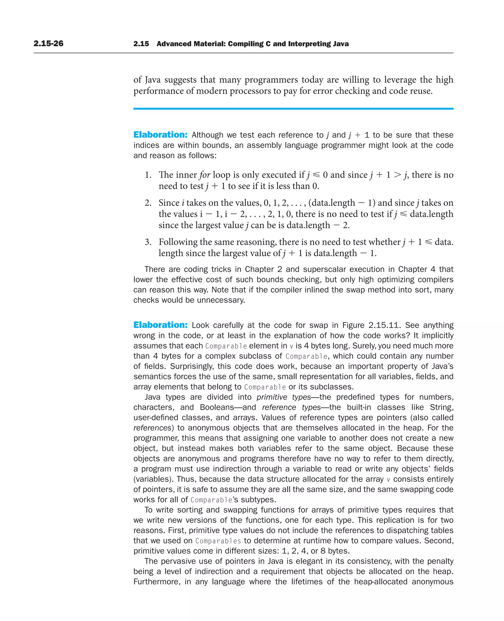 2.15-26 2.15 Advanced Material: Compiling C and Interpreting Java
of Java suggests that many programmers today are willing to leverage the high
performance of modern processors to pay for error checking and code reuse.
Elaboration: Although we test each reference to j and j ⫹ 1 to be sure that these
indices are within bounds, an assembly language programmer might look at the code
and reason as follows:
1. The inner for loop is only executed if j ⭐ 0 and since j ⫹ 1 ⬎ j, there is no
need to test j ⫹ 1 to see if it is less than 0.
2. Since i takes on the values, 0, 1, 2, . . . , (data.length ⫺ 1) and since j takes on
the values i ⫺ 1, i ⫺ 2, . . . , 2, 1, 0, there is no need to test if j ⭐ data.length
since the largest value j can be is data.length ⫺ 2.
3. Following the same reasoning, there is no need to test whether j ⫹ 1 ⭐ data.
length since the largest value of j ⫹ 1 is data.length ⫺ 1.
There are coding tricks in Chapter 2 and superscalar execution in Chapter 4 that
lower the effective cost of such bounds checking, but only high optimizing compilers
can reason this way. Note that if the compiler inlined the swap method into sort, many
checks would be unnecessary.
Elaboration: Look carefully at the code for swap in Figure 2.15.11. See anything
wrong in the code, or at least in the explanation of how the code works? It implicitly
assumes that each Comparable element in v is 4 bytes long. Surely, you need much more
than 4 bytes for a complex subclass of Comparable, which could contain any number
of fields. Surprisingly, this code does work, because an important property of Java’s
semantics forces the use of the same, small representation for all variables, fields, and
array elements that belong to Comparable or its subclasses.
Java types are divided into primitive types—the predefined types for numbers,
characters, and Booleans—and reference types—the built-in classes like String,
user-defined classes, and arrays. Values of reference types are pointers (also called
references) to anonymous objects that are themselves allocated in the heap. For the
programmer, this means that assigning one variable to another does not create a new
object, but instead makes both variables refer to the same object. Because these
objects are anonymous and programs therefore have no way to refer to them directly,
a program must use indirection through a variable to read or write any objects’ fields
(variables). Thus, because the data structure allocated for the array v consists entirely
of pointers, it is safe to assume they are all the same size, and the same swapping code
works for all of Comparable’s subtypes.
To write sorting and swapping functions for arrays of primitive types requires that
we write new versions of the functions, one for each type. This replication is for two
reasons. First, primitive type values do not include the references to dispatching tables
that we used on Comparables to determine at runtime how to compare values. Second,
primitive values come in different sizes: 1, 2, 4, or 8 bytes.
The pervasive use of pointers in Java is elegant in its consistency, with the penalty
being a level of indirection and a requirement that objects be allocated on the heap.
Furthermore, in any language where the lifetimes of the heap-allocated anonymous
 