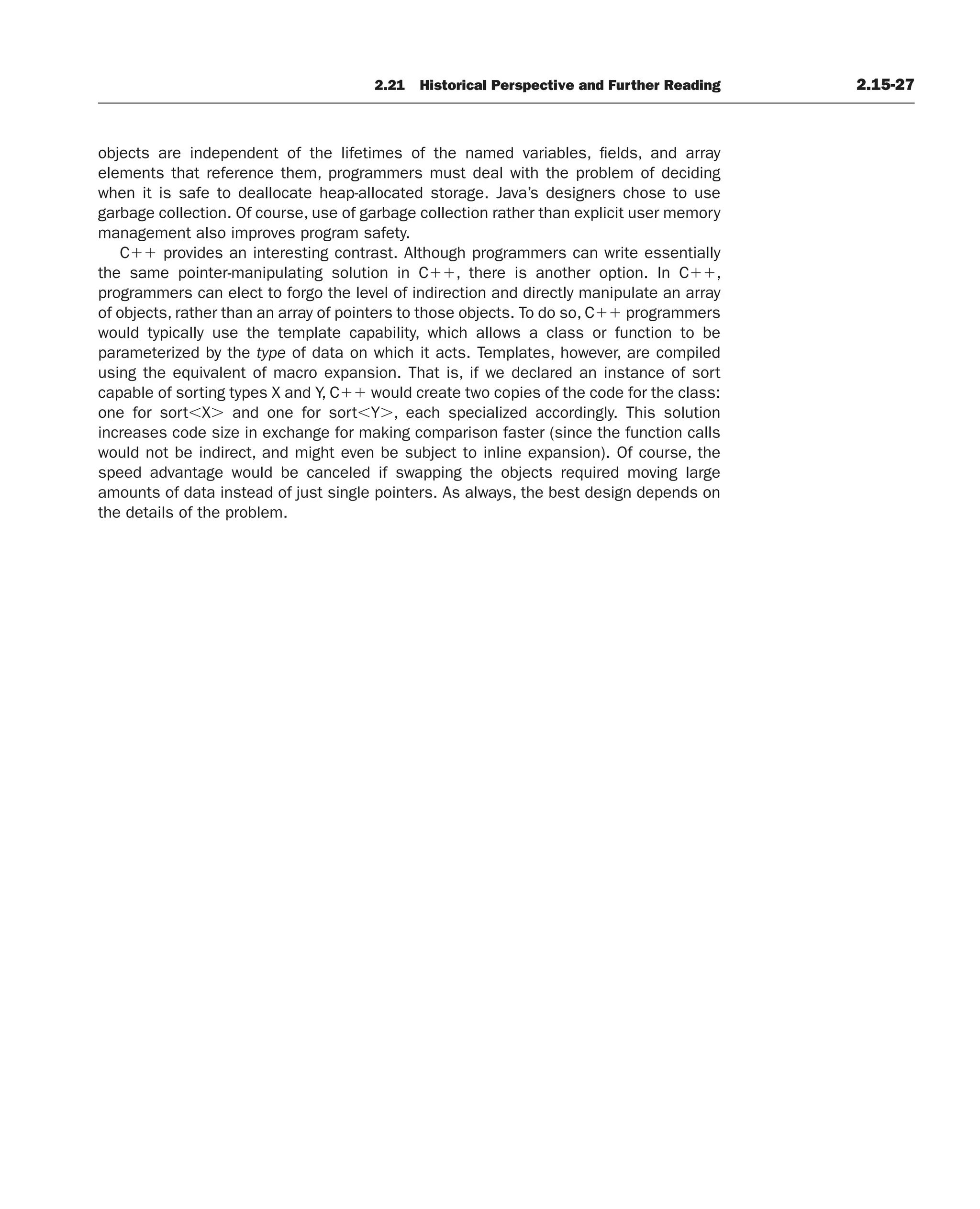 2.21 Historical Perspective and Further Reading 2.15-27
objects are independent of the lifetimes of the named variables, fields, and array
elements that reference them, programmers must deal with the problem of deciding
when it is safe to deallocate heap-allocated storage. Java’s designers chose to use
garbage collection. Of course, use of garbage collection rather than explicit user memory
management also improves program safety.
C⫹⫹ provides an interesting contrast. Although programmers can write essentially
the same pointer-manipulating solution in C⫹⫹, there is another option. In C⫹⫹,
programmers can elect to forgo the level of indirection and directly manipulate an array
of objects, rather than an array of pointers to those objects. To do so, C⫹⫹ programmers
would typically use the template capability, which allows a class or function to be
parameterized by the type of data on which it acts. Templates, however, are compiled
using the equivalent of macro expansion. That is, if we declared an instance of sort
capable of sorting types X and Y, C⫹⫹ would create two copies of the code for the class:
one for sort⬍X⬎ and one for sort⬍Y⬎, each specialized accordingly. This solution
increases code size in exchange for making comparison faster (since the function calls
would not be indirect, and might even be subject to inline expansion). Of course, the
speed advantage would be canceled if swapping the objects required moving large
amounts of data instead of just single pointers. As always, the best design depends on
the details of the problem.
 