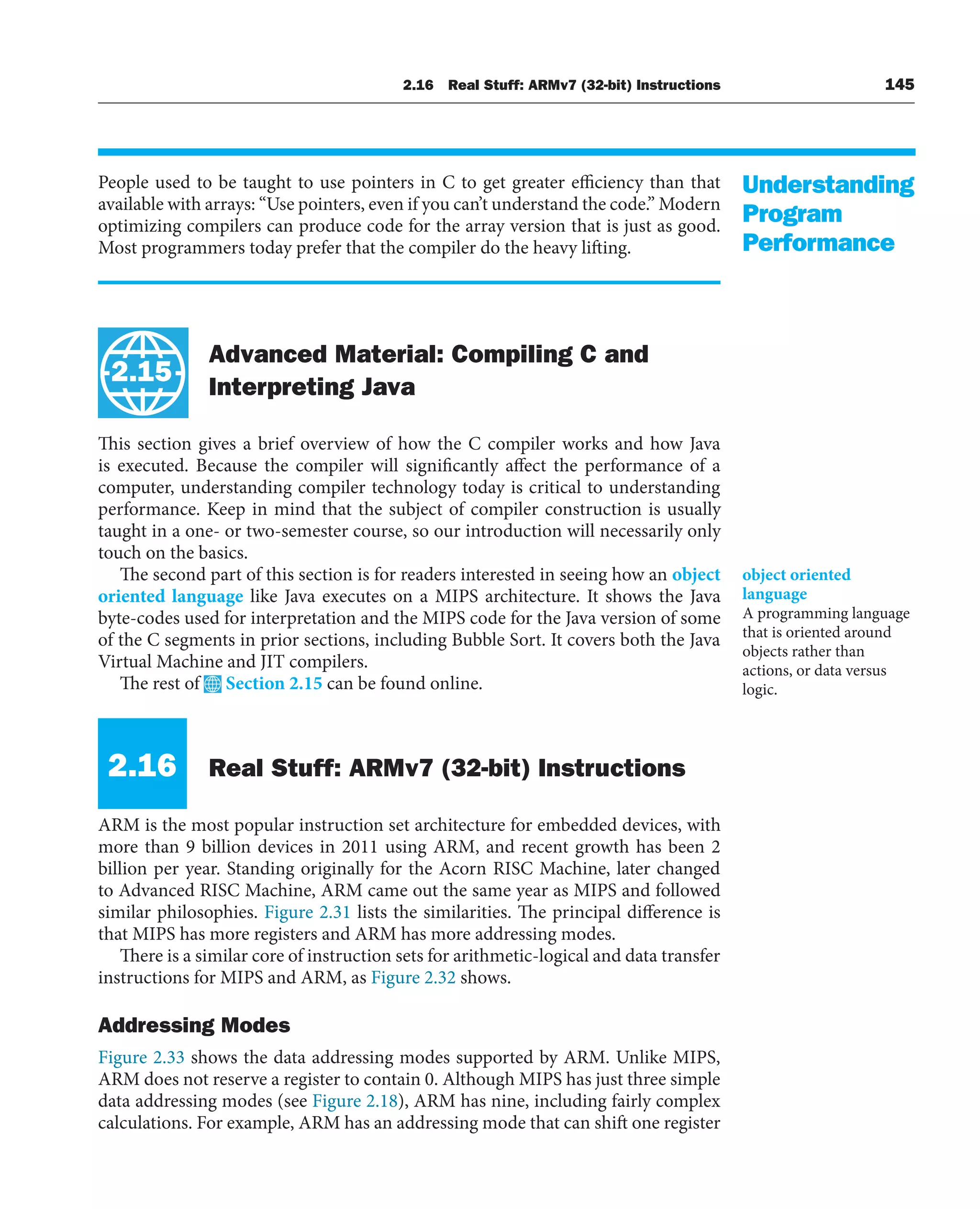 2.16 Real Stuff: ARMv7 (32-bit) Instructions 145
People used to be taught to use pointers in C to get greater efficiency than that
available with arrays: “Use pointers, even if you can’t understand the code.” Modern
optimizing compilers can produce code for the array version that is just as good.
Most programmers today prefer that the compiler do the heavy lifting.
Advanced Material: Compiling C and
Interpreting Java
This section gives a brief overview of how the C compiler works and how Java
is executed. Because the compiler will significantly affect the performance of a
computer, understanding compiler technology today is critical to understanding
performance. Keep in mind that the subject of compiler construction is usually
taught in a one- or two-semester course, so our introduction will necessarily only
touch on the basics.
The second part of this section is for readers interested in seeing how an object
oriented language like Java executes on a MIPS architecture. It shows the Java
byte-codes used for interpretation and the MIPS code for the Java version of some
of the C segments in prior sections, including Bubble Sort. It covers both the Java
Virtual Machine and JIT compilers.
The rest of Section 2.15 can be found online.
2.16 Real Stuff: ARMv7 (32-bit) Instructions
ARM is the most popular instruction set architecture for embedded devices, with
more than 9 billion devices in 2011 using ARM, and recent growth has been 2
billion per year. Standing originally for the Acorn RISC Machine, later changed
to Advanced RISC Machine, ARM came out the same year as MIPS and followed
similar philosophies. Figure 2.31 lists the similarities. The principal difference is
that MIPS has more registers and ARM has more addressing modes.
There is a similar core of instruction sets for arithmetic-logical and data transfer
instructions for MIPS and ARM, as Figure 2.32 shows.
Addressing Modes
Figure 2.33 shows the data addressing modes supported by ARM. Unlike MIPS,
ARM does not reserve a register to contain 0. Although MIPS has just three simple
data addressing modes (see Figure 2.18), ARM has nine, including fairly complex
calculations. For example, ARM has an addressing mode that can shift one register
Understanding
Program
Performance
2.15
object oriented
language
A programming language
that is oriented around
objects rather than
actions, or data versus
logic.
 