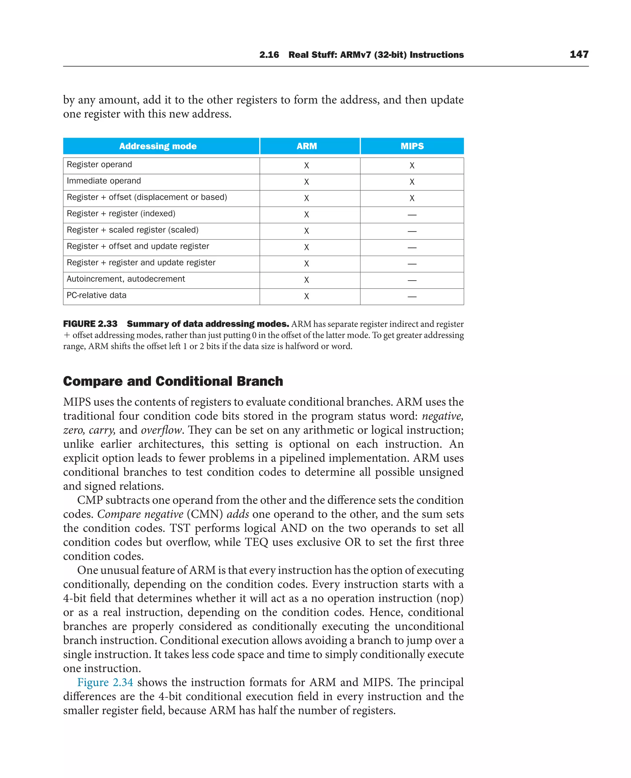 by any amount, add it to the other registers to form the address, and then update
one register with this new address.
Addressing mode MIPS
Register operand X
X
Immediate operand X
X
Register + offset (displacement or based) X
X
Register + register (indexed) —
X
Register + scaled register (scaled) —
X
Register + offset and update register —
X
Register + register and update register —
X
Autoincrement, autodecrement —
X
PC-relative data —
X
ARM
FIGURE 2.33 Summary of data addressing modes. ARM has separate register indirect and register
 offset addressing modes, rather than just putting 0 in the offset of the latter mode. To get greater addressing
range, ARM shifts the offset left 1 or 2 bits if the data size is halfword or word.
Compare and Conditional Branch
MIPS uses the contents of registers to evaluate conditional branches. ARM uses the
traditional four condition code bits stored in the program status word: negative,
zero, carry, and overflow. They can be set on any arithmetic or logical instruction;
unlike earlier architectures, this setting is optional on each instruction. An
explicit option leads to fewer problems in a pipelined implementation. ARM uses
conditional branches to test condition codes to determine all possible unsigned
and signed relations.
CMP subtracts one operand from the other and the difference sets the condition
codes. Compare negative (CMN) adds one operand to the other, and the sum sets
the condition codes. TST performs logical AND on the two operands to set all
condition codes but overflow, while TEQ uses exclusive OR to set the first three
condition codes.
One unusual feature of ARM is that every instruction has the option of executing
conditionally, depending on the condition codes. Every instruction starts with a
4-bit field that determines whether it will act as a no operation instruction (nop)
or as a real instruction, depending on the condition codes. Hence, conditional
branches are properly considered as conditionally executing the unconditional
branch instruction. Conditional execution allows avoiding a branch to jump over a
single instruction. It takes less code space and time to simply conditionally execute
one instruction.
Figure 2.34 shows the instruction formats for ARM and MIPS. The principal
differences are the 4-bit conditional execution field in every instruction and the
smaller register field, because ARM has half the number of registers.
2.16 Real Stuff: ARMv7 (32-bit) Instructions 147
 