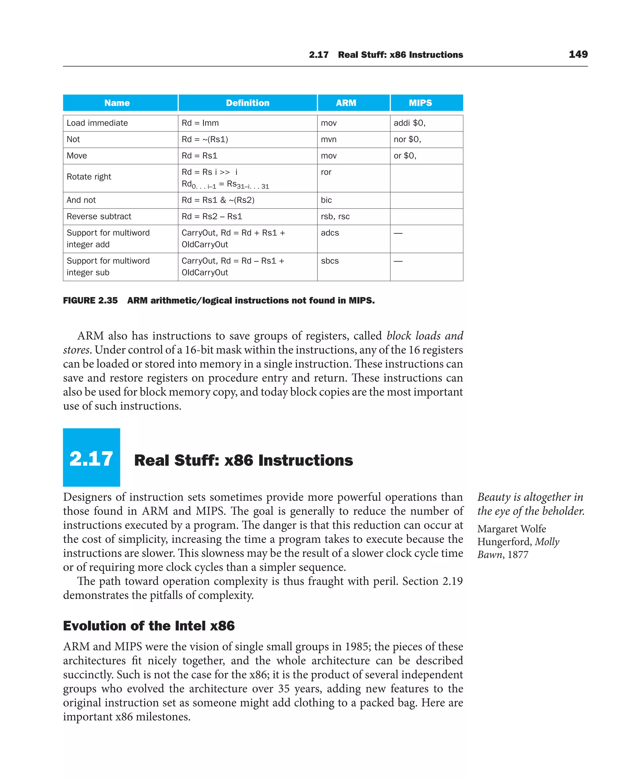 2.17 Real Stuff: x86 Instructions 149
ARM also has instructions to save groups of registers, called block loads and
stores. Under control of a 16-bit mask within the instructions, any of the 16 registers
can be loaded or stored into memory in a single instruction. These instructions can
save and restore registers on procedure entry and return. These instructions can
also be used for block memory copy, and today block copies are the most important
use of such instructions.
2.17 Real Stuff: x86 Instructions
Designers of instruction sets sometimes provide more powerful operations than
those found in ARM and MIPS. The goal is generally to reduce the number of
instructions executed by a program. The danger is that this reduction can occur at
the cost of simplicity, increasing the time a program takes to execute because the
instructions are slower. This slowness may be the result of a slower clock cycle time
or of requiring more clock cycles than a simpler sequence.
The path toward operation complexity is thus fraught with peril. Section 2.19
demonstrates the pitfalls of complexity.
Evolution of the Intel x86
ARM and MIPS were the vision of single small groups in 1985; the pieces of these
architectures fit nicely together, and the whole architecture can be described
succinctly. Such is not the case for the x86; it is the product of several independent
groups who evolved the architecture over 35 years, adding new features to the
original instruction set as someone might add clothing to a packed bag. Here are
important x86 milestones.
Beauty is altogether in
the eye of the beholder.
Margaret Wolfe
Hungerford, Molly
Bawn, 1877
Name Definition ARM MIPS
Load immediate Rd = Imm mov addi $0,
Not Rd = ~(Rs1) mvn nor $0,
Move Rd = Rs1 mov or $0,
Rotate right
Rd = Rs i  i
Rd0. . . i–1 = Rs31–i. . . 31
ror
And not Rd = Rs1  ~(Rs2) bic
Reverse subtract Rd = Rs2 – Rs1 rsb, rsc
Support for multiword
integer add
CarryOut, Rd = Rd + Rs1 +
OldCarryOut
adcs —
Support for multiword
integer sub
CarryOut, Rd = Rd – Rs1 +
OldCarryOut
sbcs —
FIGURE 2.35 ARM arithmetic/logical instructions not found in MIPS.
 
