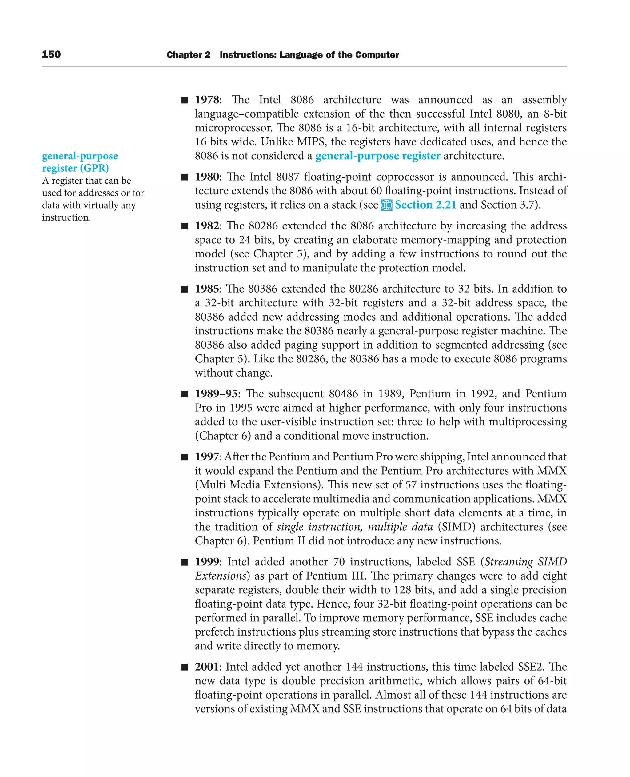 150 Chapter 2 Instructions: Language of the Computer
■ 1978: The Intel 8086 architecture was announced as an assembly
language–compatible extension of the then successful Intel 8080, an 8-bit
microprocessor. The 8086 is a 16-bit architecture, with all internal registers
16 bits wide. Unlike MIPS, the registers have dedicated uses, and hence the
8086 is not considered a general-purpose register architecture.
■ 1980: The Intel 8087 floating-point coprocessor is announced. This archi-
tecture extends the 8086 with about 60 floating-point instructions. Instead of
using registers, it relies on a stack (see Section 2.21 and Section 3.7).
■ 1982: The 80286 extended the 8086 architecture by increasing the address
space to 24 bits, by creating an elaborate memory-mapping and protection
model (see Chapter 5), and by adding a few instructions to round out the
instruction set and to manipulate the protection model.
■ 1985: The 80386 extended the 80286 architecture to 32 bits. In addition to
a 32-bit architecture with 32-bit registers and a 32-bit address space, the
80386 added new addressing modes and additional operations. The added
instructions make the 80386 nearly a general-purpose register machine. The
80386 also added paging support in addition to segmented addressing (see
Chapter 5). Like the 80286, the 80386 has a mode to execute 8086 programs
without change.
■ 1989–95: The subsequent 80486 in 1989, Pentium in 1992, and Pentium
Pro in 1995 were aimed at higher performance, with only four instructions
added to the user-visible instruction set: three to help with multiprocessing
(Chapter 6) and a conditional move instruction.
■ 1997: After the Pentium and Pentium Pro were shipping, Intel announced that
it would expand the Pentium and the Pentium Pro architectures with MMX
(Multi Media Extensions). This new set of 57 instructions uses the floating-
point stack to accelerate multimedia and communication applications. MMX
instructions typically operate on multiple short data elements at a time, in
the tradition of single instruction, multiple data (SIMD) architectures (see
Chapter 6). Pentium II did not introduce any new instructions.
■ 1999: Intel added another 70 instructions, labeled SSE (Streaming SIMD
Extensions) as part of Pentium III. The primary changes were to add eight
separate registers, double their width to 128 bits, and add a single precision
floating-point data type. Hence, four 32-bit floating-point operations can be
performed in parallel. To improve memory performance, SSE includes cache
prefetch instructions plus streaming store instructions that bypass the caches
and write directly to memory.
■ 2001: Intel added yet another 144 instructions, this time labeled SSE2. The
new data type is double precision arithmetic, which allows pairs of 64-bit
floating-point operations in parallel. Almost all of these 144 instructions are
versions of existing MMX and SSE instructions that operate on 64 bits of data
general-purpose
register (GPR)
A register that can be
used for addresses or for
data with virtually any
instruction.
 