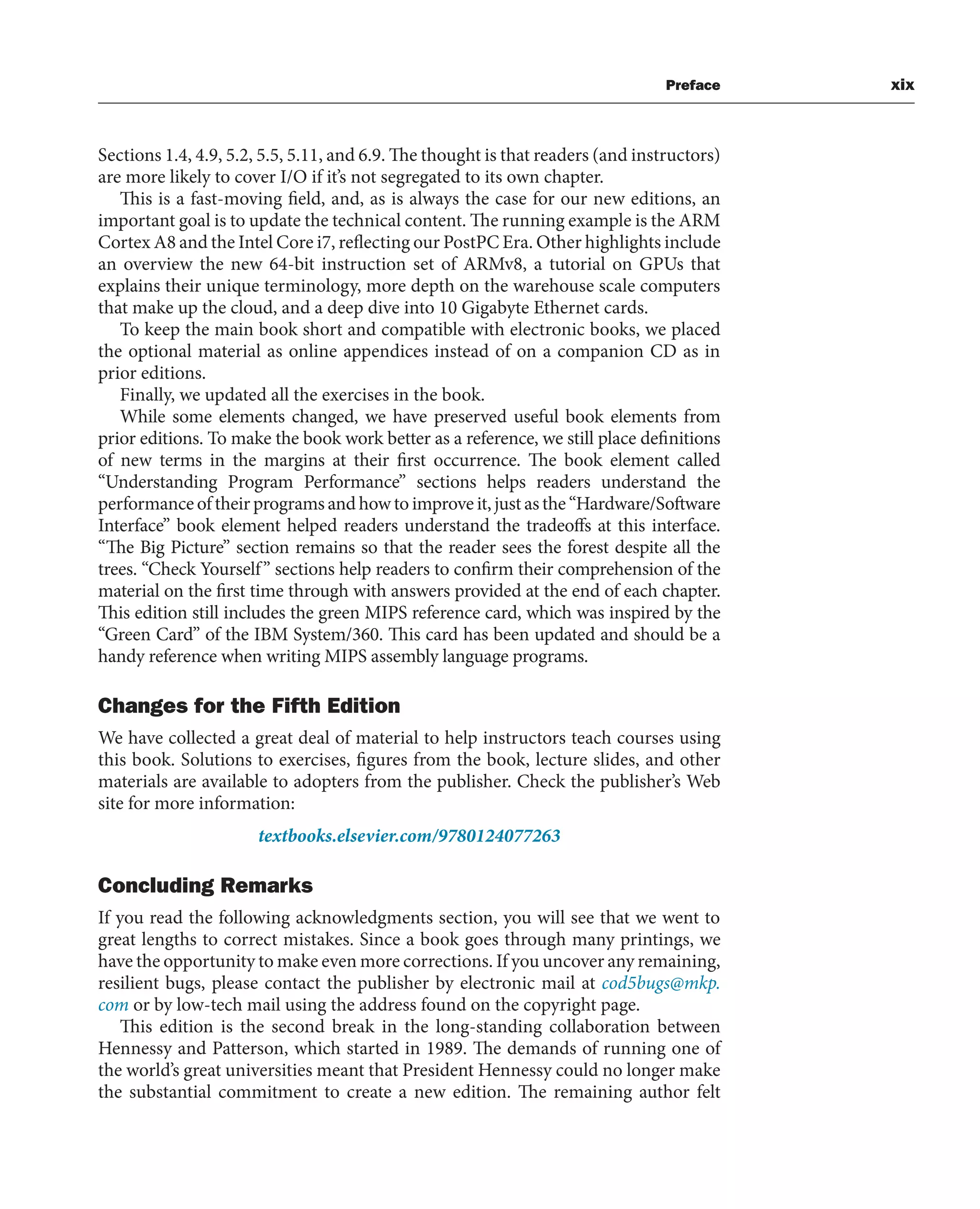 Preface xix
Sections 1.4, 4.9, 5.2, 5.5, 5.11, and 6.9. The thought is that readers (and instructors)
are more likely to cover I/O if it’s not segregated to its own chapter.
This is a fast-moving field, and, as is always the case for our new editions, an
important goal is to update the technical content. The running example is the ARM
Cortex A8 and the Intel Core i7, reflecting our PostPC Era. Other highlights include
an overview the new 64-bit instruction set of ARMv8, a tutorial on GPUs that
explains their unique terminology, more depth on the warehouse scale computers
that make up the cloud, and a deep dive into 10 Gigabyte Ethernet cards.
To keep the main book short and compatible with electronic books, we placed
the optional material as online appendices instead of on a companion CD as in
prior editions.
Finally, we updated all the exercises in the book.
While some elements changed, we have preserved useful book elements from
prior editions. To make the book work better as a reference, we still place definitions
of new terms in the margins at their first occurrence. The book element called
“Understanding Program Performance” sections helps readers understand the
performance of their programs and how to improve it, just as the “Hardware/Software
Interface” book element helped readers understand the tradeoffs at this interface.
“The Big Picture” section remains so that the reader sees the forest despite all the
trees. “Check Yourself” sections help readers to confirm their comprehension of the
material on the first time through with answers provided at the end of each chapter.
This edition still includes the green MIPS reference card, which was inspired by the
“Green Card” of the IBM System/360. This card has been updated and should be a
handy reference when writing MIPS assembly language programs.
Changes for the Fifth Edition
We have collected a great deal of material to help instructors teach courses using
this book. Solutions to exercises, figures from the book, lecture slides, and other
materials are available to adopters from the publisher. Check the publisher’s Web
site for more information:
textbooks.elsevier.com/9780124077263
Concluding Remarks
If you read the following acknowledgments section, you will see that we went to
great lengths to correct mistakes. Since a book goes through many printings, we
have the opportunity to make even more corrections. If you uncover any remaining,
resilient bugs, please contact the publisher by electronic mail at cod5bugs@mkp.
com or by low-tech mail using the address found on the copyright page.
This edition is the second break in the long-standing collaboration between
Hennessy and Patterson, which started in 1989. The demands of running one of
the world’s great universities meant that President Hennessy could no longer make
the substantial commitment to create a new edition. The remaining author felt
 