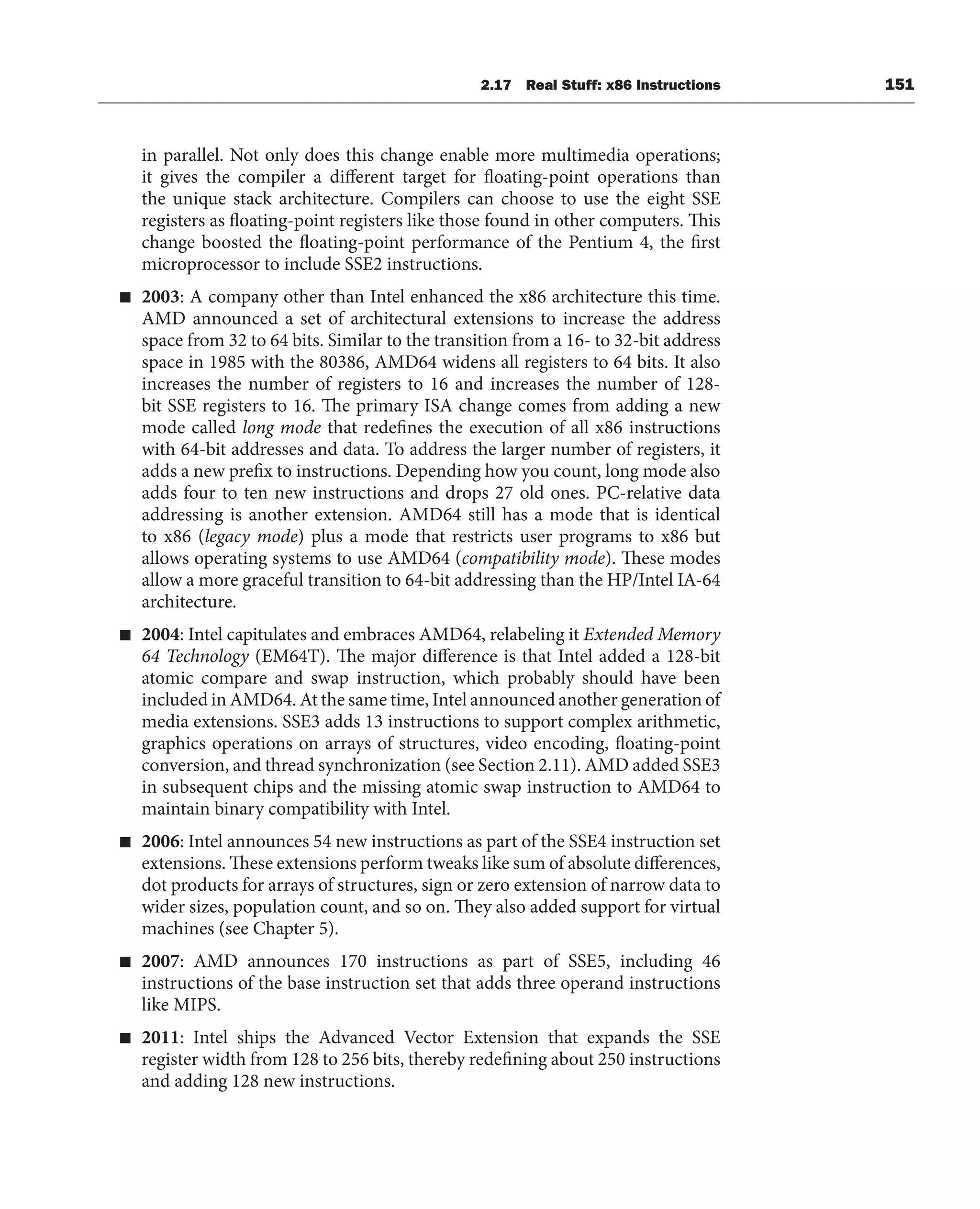 in parallel. Not only does this change enable more multimedia operations;
it gives the compiler a different target for floating-point operations than
the unique stack architecture. Compilers can choose to use the eight SSE
registers as floating-point registers like those found in other computers. This
change boosted the floating-point performance of the Pentium 4, the first
microprocessor to include SSE2 instructions.
■ 2003: A company other than Intel enhanced the x86 architecture this time.
AMD announced a set of architectural extensions to increase the address
space from 32 to 64 bits. Similar to the transition from a 16- to 32-bit address
space in 1985 with the 80386, AMD64 widens all registers to 64 bits. It also
increases the number of registers to 16 and increases the number of 128-
bit SSE registers to 16. The primary ISA change comes from adding a new
mode called long mode that redefines the execution of all x86 instructions
with 64-bit addresses and data. To address the larger number of registers, it
adds a new prefix to instructions. Depending how you count, long mode also
adds four to ten new instructions and drops 27 old ones. PC-relative data
addressing is another extension. AMD64 still has a mode that is identical
to x86 (legacy mode) plus a mode that restricts user programs to x86 but
allows operating systems to use AMD64 (compatibility mode). These modes
allow a more graceful transition to 64-bit addressing than the HP/Intel IA-64
architecture.
■ 2004: Intel capitulates and embraces AMD64, relabeling it Extended Memory
64 Technology (EM64T). The major difference is that Intel added a 128-bit
atomic compare and swap instruction, which probably should have been
included in AMD64. At the same time, Intel announced another generation of
media extensions. SSE3 adds 13 instructions to support complex arithmetic,
graphics operations on arrays of structures, video encoding, floating-point
conversion, and thread synchronization (see Section 2.11). AMD added SSE3
in subsequent chips and the missing atomic swap instruction to AMD64 to
maintain binary compatibility with Intel.
■ 2006: Intel announces 54 new instructions as part of the SSE4 instruction set
extensions. These extensions perform tweaks like sum of absolute differences,
dot products for arrays of structures, sign or zero extension of narrow data to
wider sizes, population count, and so on. They also added support for virtual
machines (see Chapter 5).
■ 2007: AMD announces 170 instructions as part of SSE5, including 46
instructions of the base instruction set that adds three operand instructions
like MIPS.
■ 2011: Intel ships the Advanced Vector Extension that expands the SSE
register width from 128 to 256 bits, thereby redefining about 250 instructions
and adding 128 new instructions.
2.17 Real Stuff: x86 Instructions 151
 