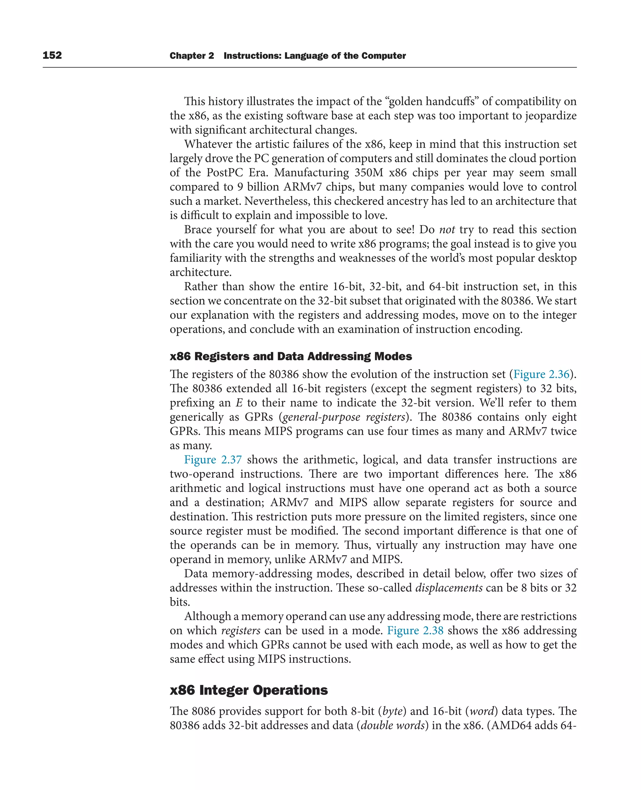 152 Chapter 2 Instructions: Language of the Computer
This history illustrates the impact of the “golden handcuffs” of compatibility on
the x86, as the existing software base at each step was too important to jeopardize
with significant architectural changes.
Whatever the artistic failures of the x86, keep in mind that this instruction set
largely drove the PC generation of computers and still dominates the cloud portion
of the PostPC Era. Manufacturing 350M x86 chips per year may seem small
compared to 9 billion ARMv7 chips, but many companies would love to control
such a market. Nevertheless, this checkered ancestry has led to an architecture that
is difficult to explain and impossible to love.
Brace yourself for what you are about to see! Do not try to read this section
with the care you would need to write x86 programs; the goal instead is to give you
familiarity with the strengths and weaknesses of the world’s most popular desktop
architecture.
Rather than show the entire 16-bit, 32-bit, and 64-bit instruction set, in this
section we concentrate on the 32-bit subset that originated with the 80386. We start
our explanation with the registers and addressing modes, move on to the integer
operations, and conclude with an examination of instruction encoding.
x86 Registers and Data Addressing Modes
The registers of the 80386 show the evolution of the instruction set (Figure 2.36).
The 80386 extended all 16-bit registers (except the segment registers) to 32 bits,
prefixing an E to their name to indicate the 32-bit version. We’ll refer to them
generically as GPRs (general-purpose registers). The 80386 contains only eight
GPRs. This means MIPS programs can use four times as many and ARMv7 twice
as many.
Figure 2.37 shows the arithmetic, logical, and data transfer instructions are
two-operand instructions. There are two important differences here. The x86
arithmetic and logical instructions must have one operand act as both a source
and a destination; ARMv7 and MIPS allow separate registers for source and
destination. This restriction puts more pressure on the limited registers, since one
source register must be modified. The second important difference is that one of
the operands can be in memory. Thus, virtually any instruction may have one
operand in memory, unlike ARMv7 and MIPS.
Data memory-addressing modes, described in detail below, offer two sizes of
addresses within the instruction. These so-called displacements can be 8 bits or 32
bits.
Although a memory operand can use any addressing mode, there are restrictions
on which registers can be used in a mode. Figure 2.38 shows the x86 addressing
modes and which GPRs cannot be used with each mode, as well as how to get the
same effect using MIPS instructions.
x86 Integer Operations
The 8086 provides support for both 8-bit (byte) and 16-bit (word) data types. The
80386 adds 32-bit addresses and data (double words) in the x86. (AMD64 adds 64-
 