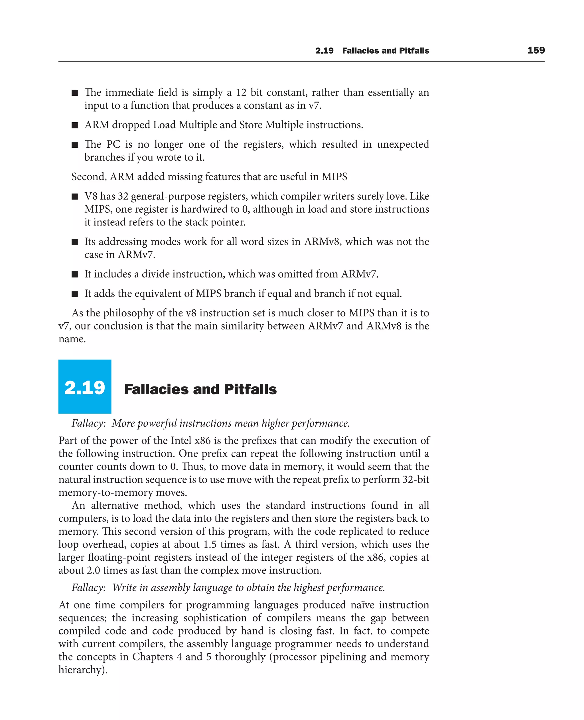 2.19 Fallacies and Pitfalls 159
■ The immediate field is simply a 12 bit constant, rather than essentially an
input to a function that produces a constant as in v7.
■ ARM dropped Load Multiple and Store Multiple instructions.
■ The PC is no longer one of the registers, which resulted in unexpected
branches if you wrote to it.
Second, ARM added missing features that are useful in MIPS
■ V8 has 32 general-purpose registers, which compiler writers surely love. Like
MIPS, one register is hardwired to 0, although in load and store instructions
it instead refers to the stack pointer.
■ Its addressing modes work for all word sizes in ARMv8, which was not the
case in ARMv7.
■ It includes a divide instruction, which was omitted from ARMv7.
■ It adds the equivalent of MIPS branch if equal and branch if not equal.
As the philosophy of the v8 instruction set is much closer to MIPS than it is to
v7, our conclusion is that the main similarity between ARMv7 and ARMv8 is the
name.
2.19 Fallacies and Pitfalls
Fallacy: More powerful instructions mean higher performance.
Part of the power of the Intel x86 is the prefixes that can modify the execution of
the following instruction. One prefix can repeat the following instruction until a
counter counts down to 0. Thus, to move data in memory, it would seem that the
natural instruction sequence is to use move with the repeat prefix to perform 32-bit
memory-to-memory moves.
An alternative method, which uses the standard instructions found in all
computers, is to load the data into the registers and then store the registers back to
memory. This second version of this program, with the code replicated to reduce
loop overhead, copies at about 1.5 times as fast. A third version, which uses the
larger floating-point registers instead of the integer registers of the x86, copies at
about 2.0 times as fast than the complex move instruction.
Fallacy: Write in assembly language to obtain the highest performance.
At one time compilers for programming languages produced naïve instruction
sequences; the increasing sophistication of compilers means the gap between
compiled code and code produced by hand is closing fast. In fact, to compete
with current compilers, the assembly language programmer needs to understand
the concepts in Chapters 4 and 5 thoroughly (processor pipelining and memory
hierarchy).
 