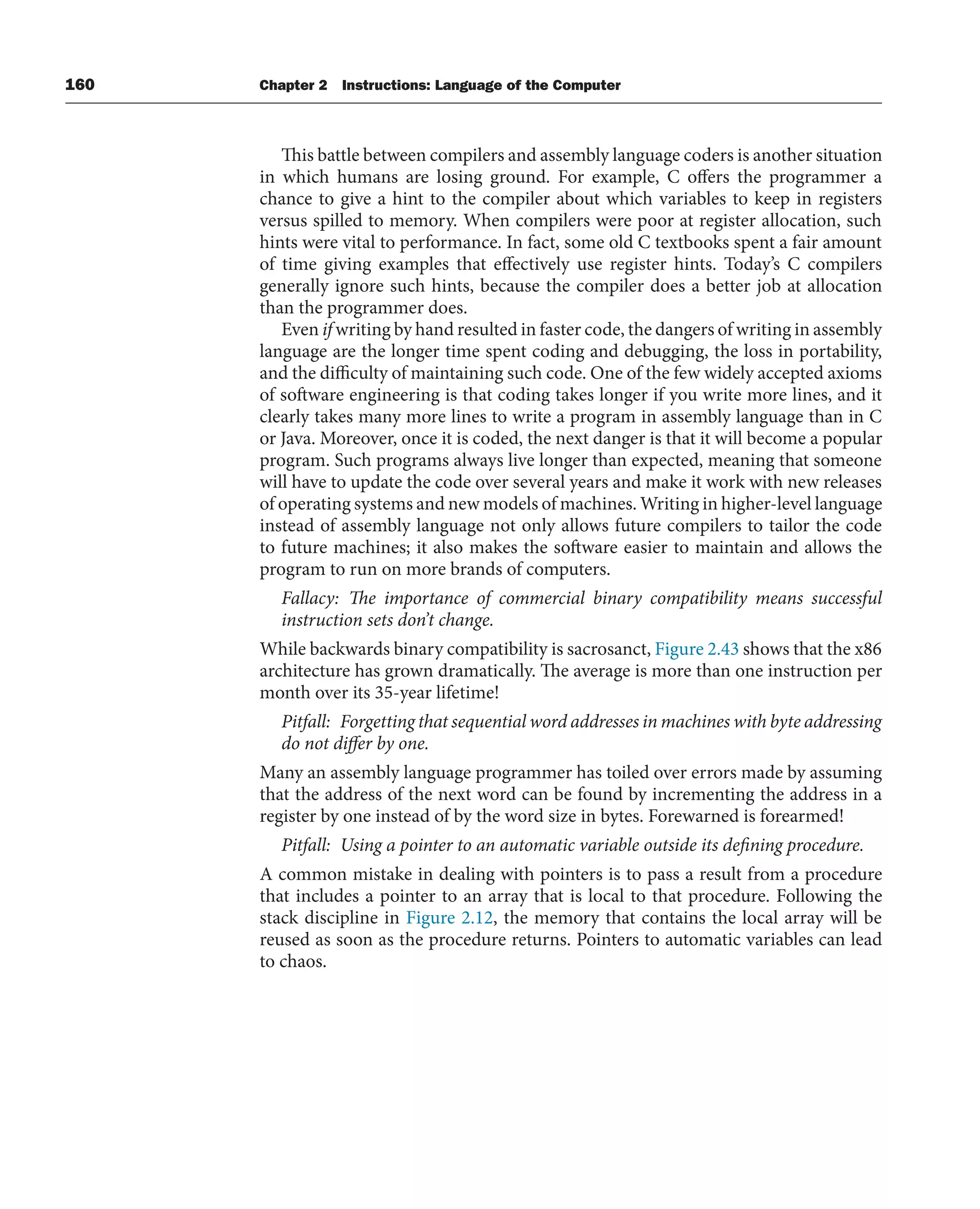 160 Chapter 2 Instructions: Language of the Computer
This battle between compilers and assembly language coders is another situation
in which humans are losing ground. For example, C offers the programmer a
chance to give a hint to the compiler about which variables to keep in registers
versus spilled to memory. When compilers were poor at register allocation, such
hints were vital to performance. In fact, some old C textbooks spent a fair amount
of time giving examples that effectively use register hints. Today’s C compilers
generally ignore such hints, because the compiler does a better job at allocation
than the programmer does.
Even if writing by hand resulted in faster code, the dangers of writing in assembly
language are the longer time spent coding and debugging, the loss in portability,
and the difficulty of maintaining such code. One of the few widely accepted axioms
of software engineering is that coding takes longer if you write more lines, and it
clearly takes many more lines to write a program in assembly language than in C
or Java. Moreover, once it is coded, the next danger is that it will become a popular
program. Such programs always live longer than expected, meaning that someone
will have to update the code over several years and make it work with new releases
of operating systems and new models of machines. Writing in higher-level language
instead of assembly language not only allows future compilers to tailor the code
to future machines; it also makes the software easier to maintain and allows the
program to run on more brands of computers.
Fallacy: The importance of commercial binary compatibility means successful
instruction sets don’t change.
While backwards binary compatibility is sacrosanct, Figure 2.43 shows that the x86
architecture has grown dramatically. The average is more than one instruction per
month over its 35-year lifetime!
Pitfall: Forgetting that sequential word addresses in machines with byte addressing
do not differ by one.
Many an assembly language programmer has toiled over errors made by assuming
that the address of the next word can be found by incrementing the address in a
register by one instead of by the word size in bytes. Forewarned is forearmed!
Pitfall: Using a pointer to an automatic variable outside its defining procedure.
A common mistake in dealing with pointers is to pass a result from a procedure
that includes a pointer to an array that is local to that procedure. Following the
stack discipline in Figure 2.12, the memory that contains the local array will be
reused as soon as the procedure returns. Pointers to automatic variables can lead
to chaos.
 