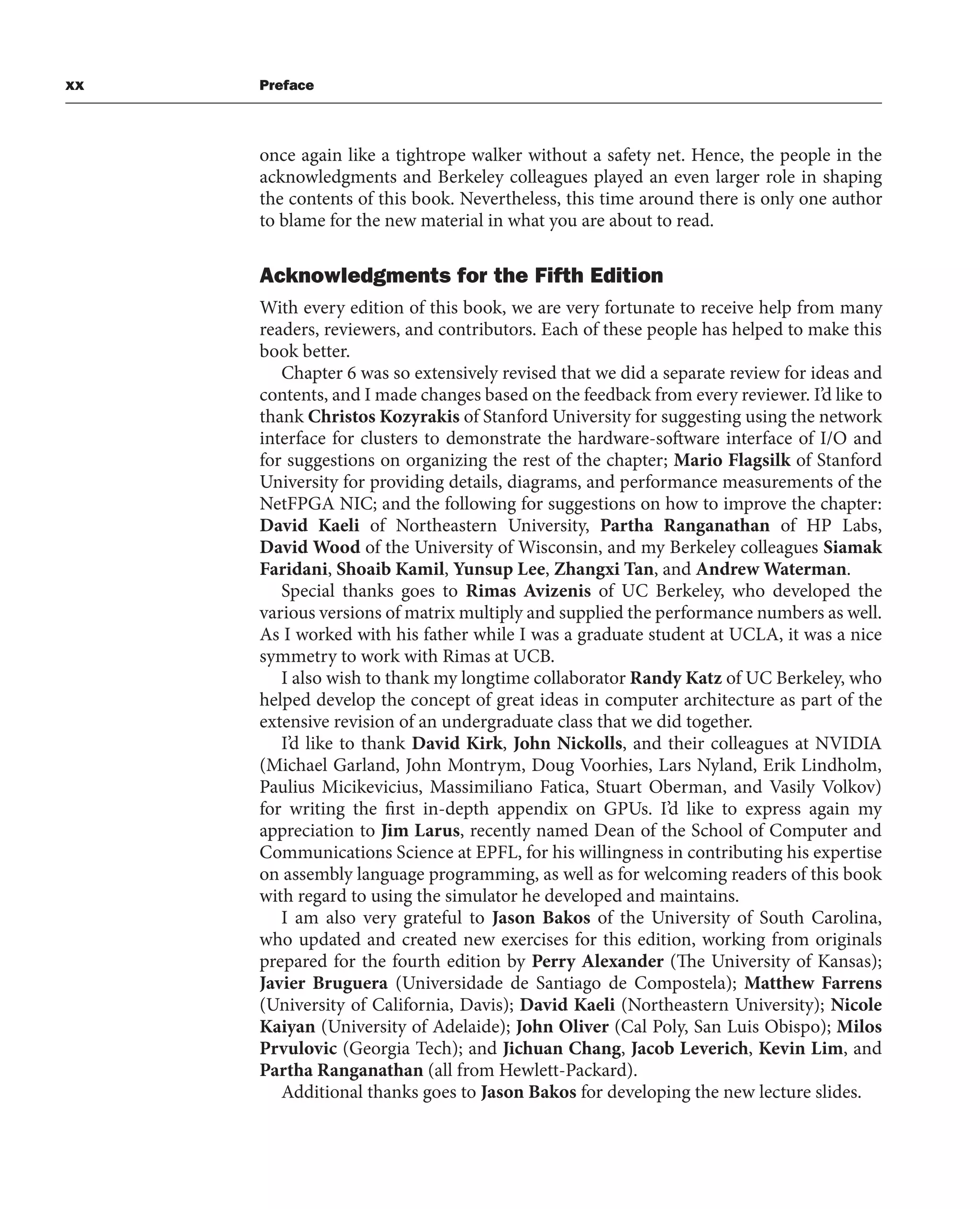 xx Preface
once again like a tightrope walker without a safety net. Hence, the people in the
acknowledgments and Berkeley colleagues played an even larger role in shaping
the contents of this book. Nevertheless, this time around there is only one author
to blame for the new material in what you are about to read.
Acknowledgments for the Fifth Edition
With every edition of this book, we are very fortunate to receive help from many
readers, reviewers, and contributors. Each of these people has helped to make this
book better.
Chapter 6 was so extensively revised that we did a separate review for ideas and
contents, and I made changes based on the feedback from every reviewer. I’d like to
thank Christos Kozyrakis of Stanford University for suggesting using the network
interface for clusters to demonstrate the hardware-software interface of I/O and
for suggestions on organizing the rest of the chapter; Mario Flagsilk of Stanford
University for providing details, diagrams, and performance measurements of the
NetFPGA NIC; and the following for suggestions on how to improve the chapter:
David Kaeli of Northeastern University, Partha Ranganathan of HP Labs,
David Wood of the University of Wisconsin, and my Berkeley colleagues Siamak
Faridani, Shoaib Kamil, Yunsup Lee, Zhangxi Tan, and Andrew Waterman.
Special thanks goes to Rimas Avizenis of UC Berkeley, who developed the
various versions of matrix multiply and supplied the performance numbers as well.
As I worked with his father while I was a graduate student at UCLA, it was a nice
symmetry to work with Rimas at UCB.
I also wish to thank my longtime collaborator Randy Katz of UC Berkeley, who
helped develop the concept of great ideas in computer architecture as part of the
extensive revision of an undergraduate class that we did together.
I’d like to thank David Kirk, John Nickolls, and their colleagues at NVIDIA
(Michael Garland, John Montrym, Doug Voorhies, Lars Nyland, Erik Lindholm,
Paulius Micikevicius, Massimiliano Fatica, Stuart Oberman, and Vasily Volkov)
for writing the first in-depth appendix on GPUs. I’d like to express again my
appreciation to Jim Larus, recently named Dean of the School of Computer and
Communications Science at EPFL, for his willingness in contributing his expertise
on assembly language programming, as well as for welcoming readers of this book
with regard to using the simulator he developed and maintains.
I am also very grateful to Jason Bakos of the University of South Carolina,
who updated and created new exercises for this edition, working from originals
prepared for the fourth edition by Perry Alexander (The University of Kansas);
Javier Bruguera (Universidade de Santiago de Compostela); Matthew Farrens
(University of California, Davis); David Kaeli (Northeastern University); Nicole
Kaiyan (University of Adelaide); John Oliver (Cal Poly, San Luis Obispo); Milos
Prvulovic (Georgia Tech); and Jichuan Chang, Jacob Leverich, Kevin Lim, and
Partha Ranganathan (all from Hewlett-Packard).
Additional thanks goes to Jason Bakos for developing the new lecture slides.
 