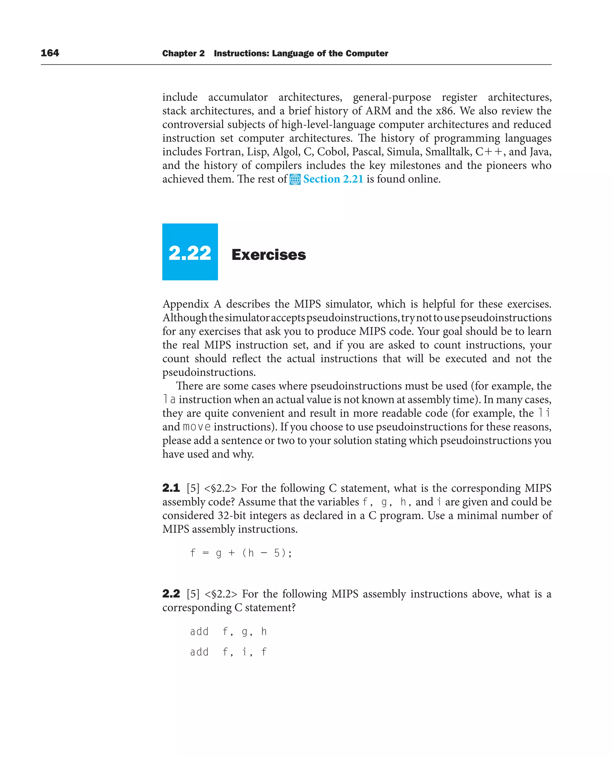 164 Chapter 2 Instructions: Language of the Computer
include accumulator architectures, general-purpose register architectures,
stack architectures, and a brief history of ARM and the x86. We also review the
controversial subjects of high-level-language computer architectures and reduced
instruction set computer architectures. The history of programming languages
includes Fortran, Lisp, Algol, C, Cobol, Pascal, Simula, Smalltalk, C, and Java,
and the history of compilers includes the key milestones and the pioneers who
achieved them. The rest of Section 2.21 is found online.
2.22 Exercises
Appendix A describes the MIPS simulator, which is helpful for these exercises.
Althoughthesimulatoracceptspseudoinstructions,trynottousepseudoinstructions
for any exercises that ask you to produce MIPS code. Your goal should be to learn
the real MIPS instruction set, and if you are asked to count instructions, your
count should reflect the actual instructions that will be executed and not the
pseudoinstructions.
There are some cases where pseudoinstructions must be used (for example, the
la instruction when an actual value is not known at assembly time). In many cases,
they are quite convenient and result in more readable code (for example, the li
and move instructions). If you choose to use pseudoinstructions for these reasons,
please add a sentence or two to your solution stating which pseudoinstructions you
have used and why.
2.1 [5] §2.2 For the following C statement, what is the corresponding MIPS
assembly code? Assume that the variables f, g, h, and i are given and could be
considered 32-bit integers as declared in a C program. Use a minimal number of
MIPS assembly instructions.
f = g + (h − 5);
2.2 [5] §2.2 For the following MIPS assembly instructions above, what is a
corresponding C statement?
add f, g, h
add f, i, f
 