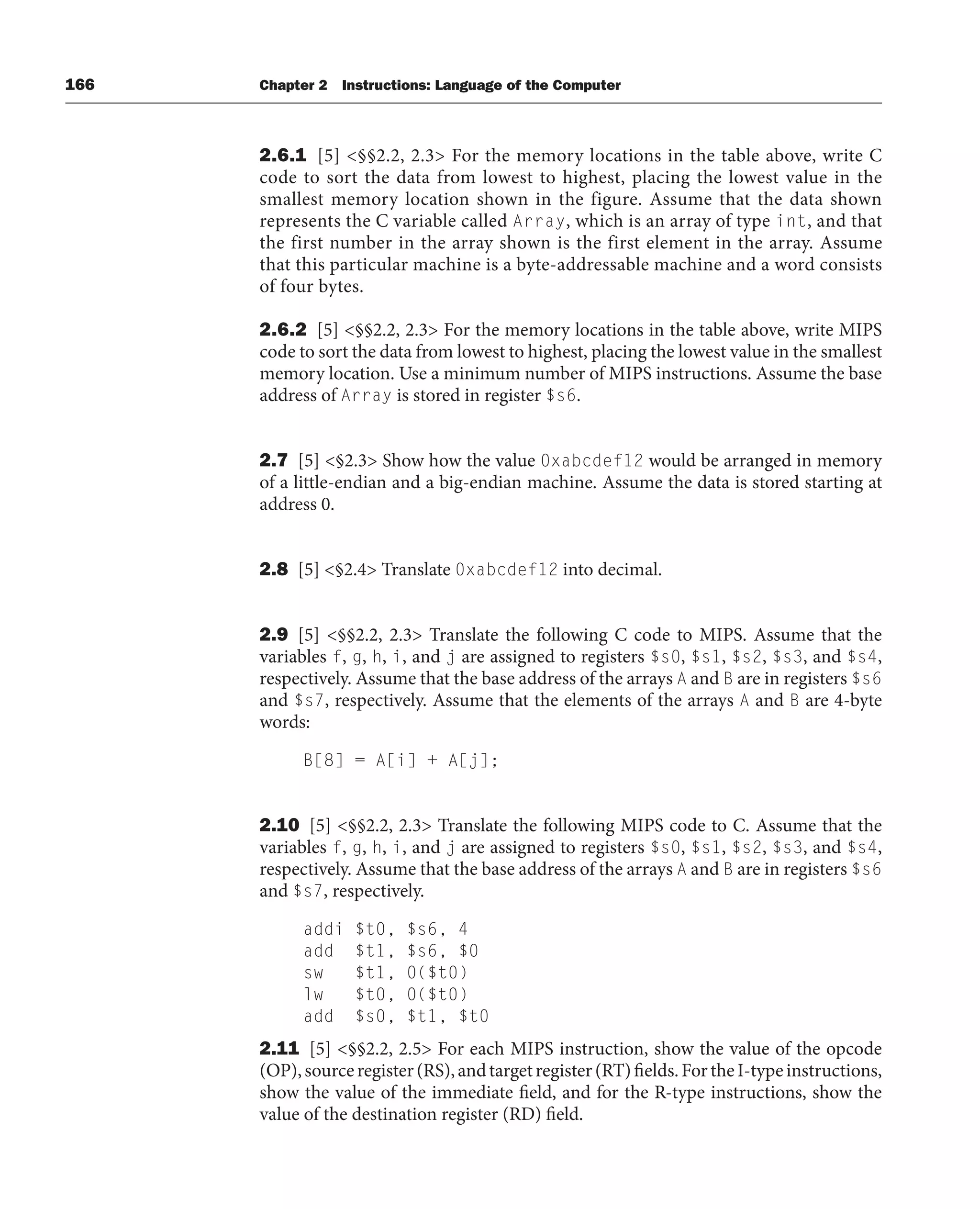166 Chapter 2 Instructions: Language of the Computer
2.6.1 [5] §§2.2, 2.3 For the memory locations in the table above, write C
code to sort the data from lowest to highest, placing the lowest value in the
smallest memory location shown in the figure. Assume that the data shown
represents the C variable called Array, which is an array of type int, and that
the first number in the array shown is the first element in the array. Assume
that this particular machine is a byte-addressable machine and a word consists
of four bytes.
2.6.2 [5] §§2.2, 2.3 For the memory locations in the table above, write MIPS
code to sort the data from lowest to highest, placing the lowest value in the smallest
memory location. Use a minimum number of MIPS instructions. Assume the base
address of Array is stored in register $s6.
2.7 [5] §2.3 Show how the value 0xabcdef12 would be arranged in memory
of a little-endian and a big-endian machine. Assume the data is stored starting at
address 0.
2.8 [5] §2.4 Translate 0xabcdef12 into decimal.
2.9 [5] §§2.2, 2.3 Translate the following C code to MIPS. Assume that the
variables f, g, h, i, and j are assigned to registers $s0, $s1, $s2, $s3, and $s4,
respectively. Assume that the base address of the arrays A and B are in registers $s6
and $s7, respectively. Assume that the elements of the arrays A and B are 4-byte
words:
B[8] = A[i] + A[j];
2.10 [5] §§2.2, 2.3 Translate the following MIPS code to C. Assume that the
variables f, g, h, i, and j are assigned to registers $s0, $s1, $s2, $s3, and $s4,
respectively. Assume that the base address of the arrays A and B are in registers $s6
and $s7, respectively.
addi $t0, $s6, 4
add $t1, $s6, $0
sw $t1, 0($t0)
lw $t0, 0($t0)
add $s0, $t1, $t0
2.11 [5] §§2.2, 2.5 For each MIPS instruction, show the value of the opcode
(OP),sourceregister(RS),andtargetregister(RT)fields.FortheI-typeinstructions,
show the value of the immediate field, and for the R-type instructions, show the
value of the destination register (RD) field.
 
