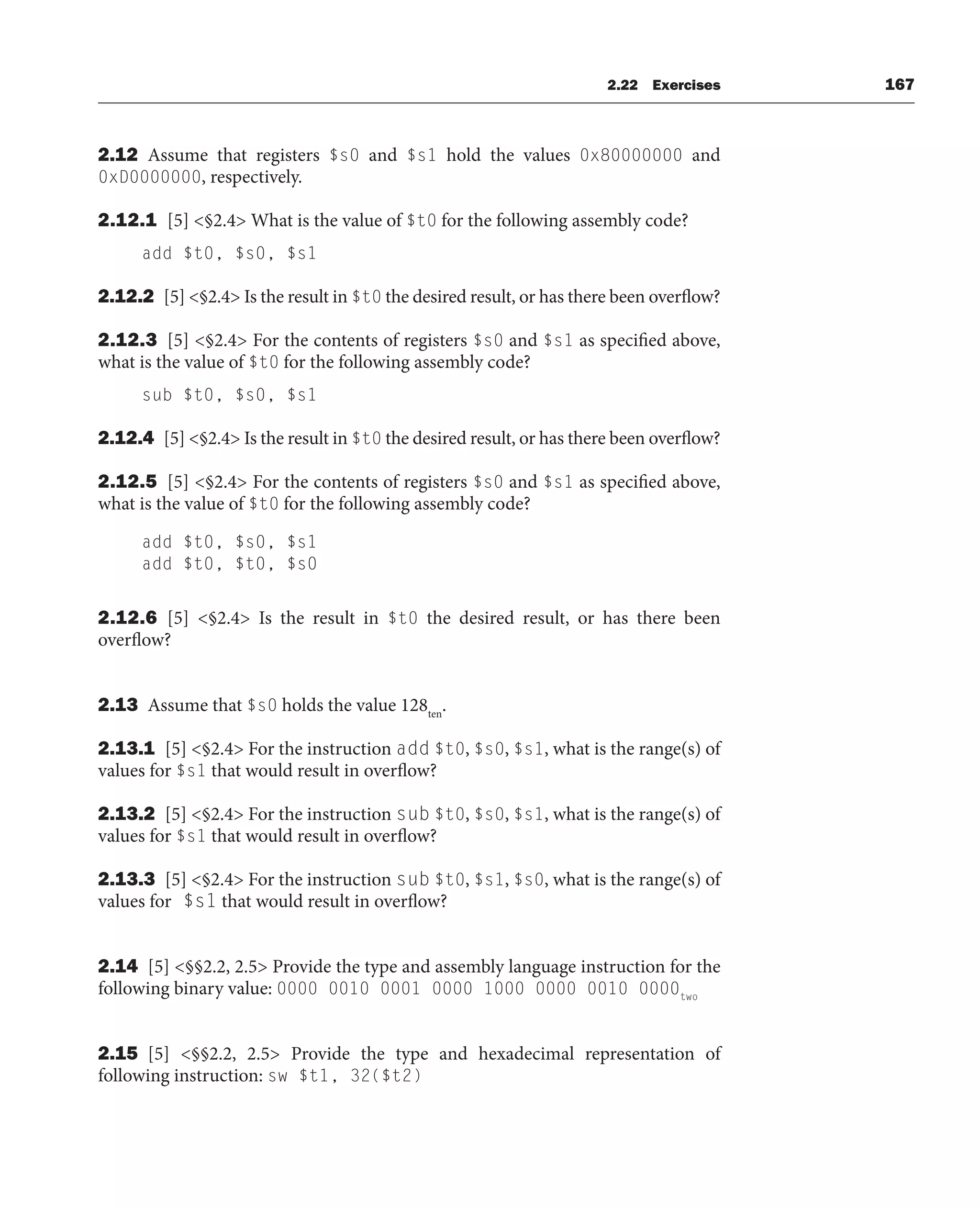 2.22 Exercises 167
2.12 Assume that registers $s0 and $s1 hold the values 0x80000000 and
0xD0000000, respectively.
2.12.1 [5] §2.4 What is the value of $t0 for the following assembly code?
add $t0, $s0, $s1
2.12.2 [5] §2.4 Is the result in $t0 the desired result, or has there been overflow?
2.12.3 [5] §2.4 For the contents of registers $s0 and $s1 as specified above,
what is the value of $t0 for the following assembly code?
sub $t0, $s0, $s1
2.12.4 [5] §2.4 Is the result in $t0 the desired result, or has there been overflow?
2.12.5 [5] §2.4 For the contents of registers $s0 and $s1 as specified above,
what is the value of $t0 for the following assembly code?
add $t0, $s0, $s1
add $t0, $t0, $s0
2.12.6 [5] §2.4 Is the result in $t0 the desired result, or has there been
overflow?
2.13 Assume that $s0 holds the value 128ten
.
2.13.1 [5] §2.4 For the instruction add $t0, $s0, $s1, what is the range(s) of
values for $s1 that would result in overflow?
2.13.2 [5] §2.4 For the instruction sub $t0, $s0, $s1, what is the range(s) of
values for $s1 that would result in overflow?
2.13.3 [5] §2.4 For the instruction sub $t0, $s1, $s0, what is the range(s) of
values for $s1 that would result in overflow?
2.14 [5] §§2.2, 2.5 Provide the type and assembly language instruction for the
following binary value: 0000 0010 0001 0000 1000 0000 0010 0000two
2.15 [5] §§2.2, 2.5 Provide the type and hexadecimal representation of
following instruction: sw $t1, 32($t2)
 