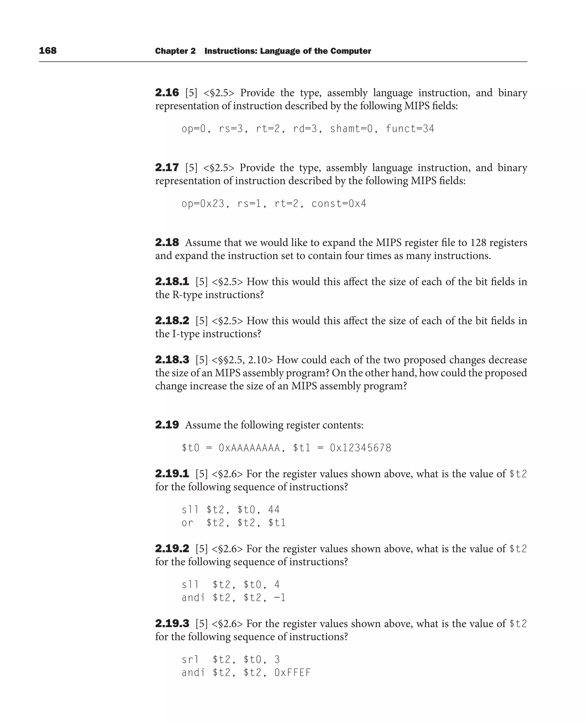 168 Chapter 2 Instructions: Language of the Computer
2.16 [5] §2.5 Provide the type, assembly language instruction, and binary
representation of instruction described by the following MIPS fields:
op=0, rs=3, rt=2, rd=3, shamt=0, funct=34
2.17 [5] §2.5 Provide the type, assembly language instruction, and binary
representation of instruction described by the following MIPS fields:
op=0x23, rs=1, rt=2, const=0x4
2.18 Assume that we would like to expand the MIPS register file to 128 registers
and expand the instruction set to contain four times as many instructions.
2.18.1 [5] §2.5 How this would this affect the size of each of the bit fields in
the R-type instructions?
2.18.2 [5] §2.5 How this would this affect the size of each of the bit fields in
the I-type instructions?
2.18.3 [5] §§2.5, 2.10 How could each of the two proposed changes decrease
the size of an MIPS assembly program? On the other hand, how could the proposed
change increase the size of an MIPS assembly program?
2.19 Assume the following register contents:
$t0 = 0xAAAAAAAA, $t1 = 0x12345678
2.19.1 [5] §2.6 For the register values shown above, what is the value of $t2
for the following sequence of instructions?
sll $t2, $t0, 44
or $t2, $t2, $t1
2.19.2 [5] §2.6 For the register values shown above, what is the value of $t2
for the following sequence of instructions?
sll $t2, $t0, 4
andi $t2, $t2, −1
2.19.3 [5] §2.6 For the register values shown above, what is the value of $t2
for the following sequence of instructions?
srl $t2, $t0, 3
andi $t2, $t2, 0xFFEF
 