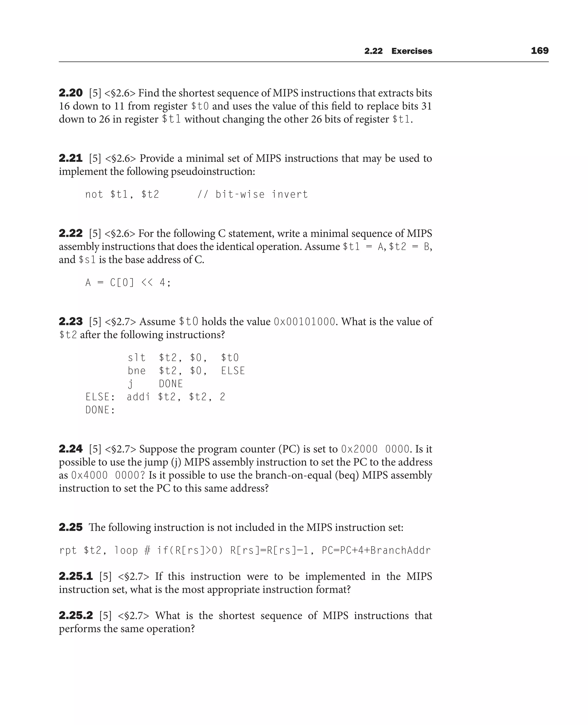 2.22 Exercises 169
2.20 [5] §2.6 Find the shortest sequence of MIPS instructions that extracts bits
16 down to 11 from register $t0 and uses the value of this field to replace bits 31
down to 26 in register $t1 without changing the other 26 bits of register $t1.
2.21 [5] §2.6 Provide a minimal set of MIPS instructions that may be used to
implement the following pseudoinstruction:
not $t1, $t2 // bit-wise invert
2.22 [5] §2.6 For the following C statement, write a minimal sequence of MIPS
assembly instructions that does the identical operation. Assume $t1 = A, $t2 = B,
and $s1 is the base address of C.
A = C[0]  4;
2.23 [5] §2.7 Assume $t0 holds the value 0x00101000. What is the value of
$t2 after the following instructions?
slt $t2, $0, $t0
bne $t2, $0, ELSE
j DONE
ELSE: addi $t2, $t2, 2
DONE:
2.24 [5] §2.7 Suppose the program counter (PC) is set to 0x2000 0000. Is it
possible to use the jump (j) MIPS assembly instruction to set the PC to the address
as 0x4000 0000? Is it possible to use the branch-on-equal (beq) MIPS assembly
instruction to set the PC to this same address?
2.25 The following instruction is not included in the MIPS instruction set:
rpt $t2, loop # if(R[rs]0) R[rs]=R[rs]−1, PC=PC+4+BranchAddr
2.25.1 [5] §2.7 If this instruction were to be implemented in the MIPS
instruction set, what is the most appropriate instruction format?
2.25.2 [5] §2.7 What is the shortest sequence of MIPS instructions that
performs the same operation?
 