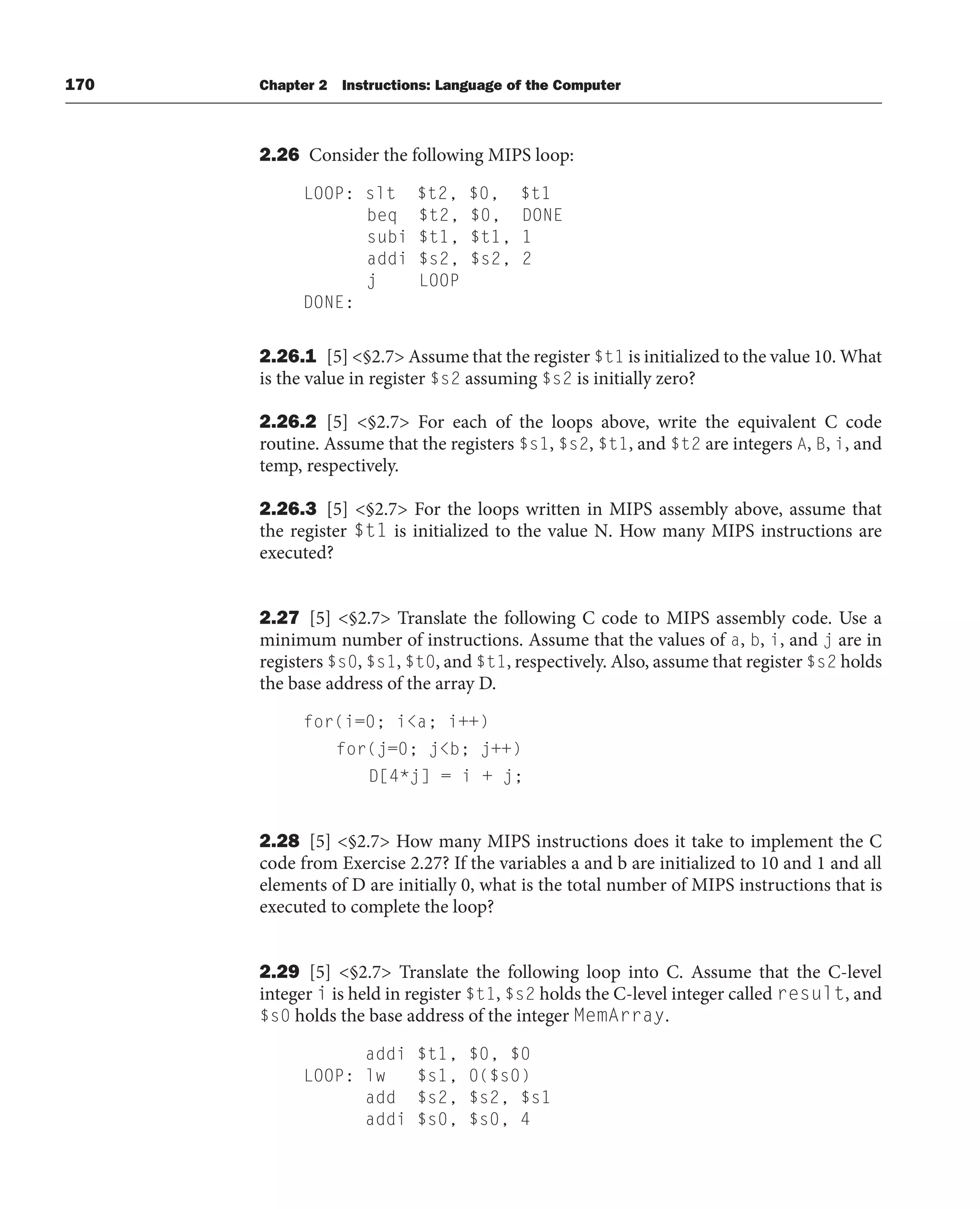 170 Chapter 2 Instructions: Language of the Computer
2.26 Consider the following MIPS loop:
LOOP: slt $t2, $0, $t1
beq $t2, $0, DONE
subi $t1, $t1, 1
addi $s2, $s2, 2
j LOOP
DONE:
2.26.1 [5] §2.7 Assume that the register $t1 is initialized to the value 10. What
is the value in register $s2 assuming $s2 is initially zero?
2.26.2 [5] §2.7 For each of the loops above, write the equivalent C code
routine. Assume that the registers $s1, $s2, $t1, and $t2 are integers A, B, i, and
temp, respectively.
2.26.3 [5] §2.7 For the loops written in MIPS assembly above, assume that
the register $t1 is initialized to the value N. How many MIPS instructions are
executed?
2.27 [5] §2.7 Translate the following C code to MIPS assembly code. Use a
minimum number of instructions. Assume that the values of a, b, i, and j are in
registers $s0, $s1, $t0, and $t1, respectively. Also, assume that register $s2 holds
the base address of the array D.
for(i=0; ia; i++)
for(j=0; jb; j++)
D[4*j] = i + j;
2.28 [5] §2.7 How many MIPS instructions does it take to implement the C
code from Exercise 2.27? If the variables a and b are initialized to 10 and 1 and all
elements of D are initially 0, what is the total number of MIPS instructions that is
executed to complete the loop?
2.29 [5] §2.7 Translate the following loop into C. Assume that the C-level
integer i is held in register $t1, $s2 holds the C-level integer called result, and
$s0 holds the base address of the integer MemArray.
addi $t1, $0, $0
LOOP: lw $s1, 0($s0)
add $s2, $s2, $s1
addi $s0, $s0, 4
 