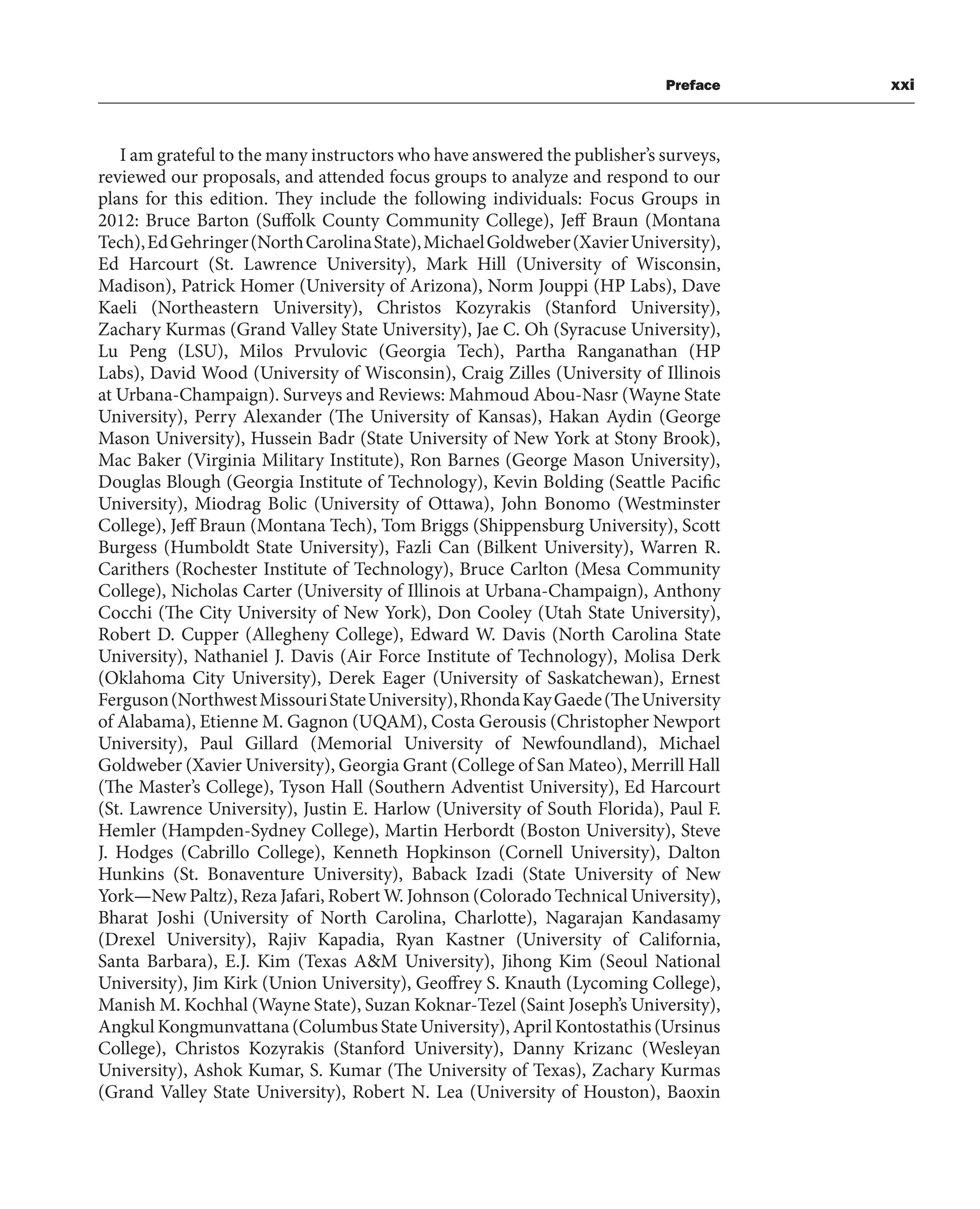 Preface xxi
I am grateful to the many instructors who have answered the publisher’s surveys,
reviewed our proposals, and attended focus groups to analyze and respond to our
plans for this edition. They include the following individuals: Focus Groups in
2012: Bruce Barton (Suffolk County Community College), Jeff Braun (Montana
Tech),EdGehringer(NorthCarolinaState),MichaelGoldweber(XavierUniversity),
Ed Harcourt (St. Lawrence University), Mark Hill (University of Wisconsin,
Madison), Patrick Homer (University of Arizona), Norm Jouppi (HP Labs), Dave
Kaeli (Northeastern University), Christos Kozyrakis (Stanford University),
Zachary Kurmas (Grand Valley State University), Jae C. Oh (Syracuse University),
Lu Peng (LSU), Milos Prvulovic (Georgia Tech), Partha Ranganathan (HP
Labs), David Wood (University of Wisconsin), Craig Zilles (University of Illinois
at Urbana-Champaign). Surveys and Reviews: Mahmoud Abou-Nasr (Wayne State
University), Perry Alexander (The University of Kansas), Hakan Aydin (George
Mason University), Hussein Badr (State University of New York at Stony Brook),
Mac Baker (Virginia Military Institute), Ron Barnes (George Mason University),
Douglas Blough (Georgia Institute of Technology), Kevin Bolding (Seattle Pacific
University), Miodrag Bolic (University of Ottawa), John Bonomo (Westminster
College), Jeff Braun (Montana Tech), Tom Briggs (Shippensburg University), Scott
Burgess (Humboldt State University), Fazli Can (Bilkent University), Warren R.
Carithers (Rochester Institute of Technology), Bruce Carlton (Mesa Community
College), Nicholas Carter (University of Illinois at Urbana-Champaign), Anthony
Cocchi (The City University of New York), Don Cooley (Utah State University),
Robert D. Cupper (Allegheny College), Edward W. Davis (North Carolina State
University), Nathaniel J. Davis (Air Force Institute of Technology), Molisa Derk
(Oklahoma City University), Derek Eager (University of Saskatchewan), Ernest
Ferguson(NorthwestMissouriStateUniversity),RhondaKayGaede(TheUniversity
of Alabama), Etienne M. Gagnon (UQAM), Costa Gerousis (Christopher Newport
University), Paul Gillard (Memorial University of Newfoundland), Michael
Goldweber (Xavier University), Georgia Grant (College of San Mateo), Merrill Hall
(The Master’s College), Tyson Hall (Southern Adventist University), Ed Harcourt
(St. Lawrence University), Justin E. Harlow (University of South Florida), Paul F.
Hemler (Hampden-Sydney College), Martin Herbordt (Boston University), Steve
J. Hodges (Cabrillo College), Kenneth Hopkinson (Cornell University), Dalton
Hunkins (St. Bonaventure University), Baback Izadi (State University of New
York—New Paltz), Reza Jafari, Robert W. Johnson (Colorado Technical University),
Bharat Joshi (University of North Carolina, Charlotte), Nagarajan Kandasamy
(Drexel University), Rajiv Kapadia, Ryan Kastner (University of California,
Santa Barbara), E.J. Kim (Texas A&M University), Jihong Kim (Seoul National
University), Jim Kirk (Union University), Geoffrey S. Knauth (Lycoming College),
Manish M. Kochhal (Wayne State), Suzan Koknar-Tezel (Saint Joseph’s University),
Angkul Kongmunvattana (Columbus State University), April Kontostathis (Ursinus
College), Christos Kozyrakis (Stanford University), Danny Krizanc (Wesleyan
University), Ashok Kumar, S. Kumar (The University of Texas), Zachary Kurmas
(Grand Valley State University), Robert N. Lea (University of Houston), Baoxin
 
