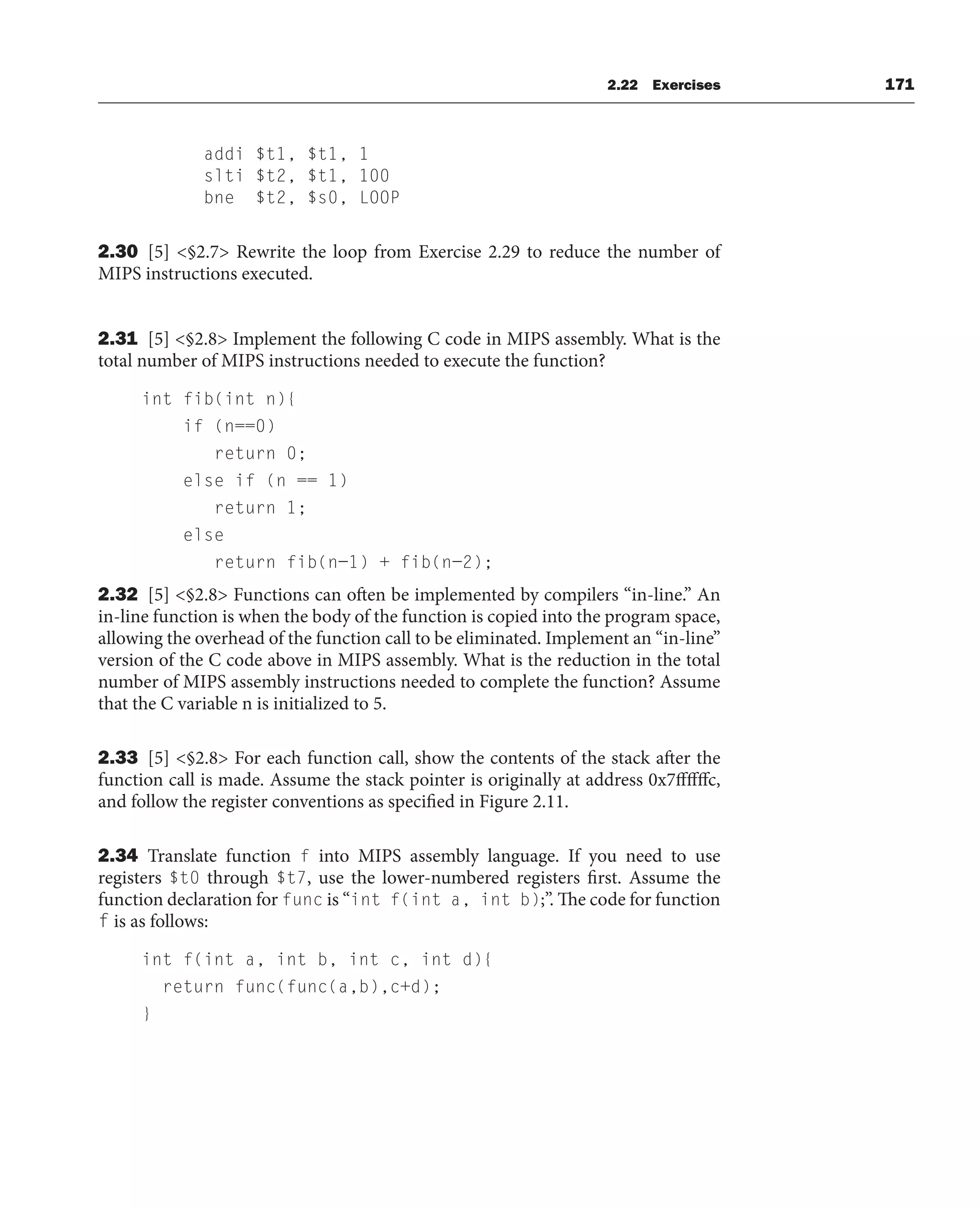 2.22 Exercises 171
addi $t1, $t1, 1
slti $t2, $t1, 100
bne $t2, $s0, LOOP
2.30 [5] §2.7 Rewrite the loop from Exercise 2.29 to reduce the number of
MIPS instructions executed.
2.31 [5] §2.8 Implement the following C code in MIPS assembly. What is the
total number of MIPS instructions needed to execute the function?
int fib(int n){
if (n==0)
return 0;
else if (n == 1)
return 1;
else
return fib(n−1) + fib(n−2);
2.32 [5] §2.8 Functions can often be implemented by compilers “in-line.” An
in-line function is when the body of the function is copied into the program space,
allowing the overhead of the function call to be eliminated. Implement an “in-line”
version of the C code above in MIPS assembly. What is the reduction in the total
number of MIPS assembly instructions needed to complete the function? Assume
that the C variable n is initialized to 5.
2.33 [5] §2.8 For each function call, show the contents of the stack after the
function call is made. Assume the stack pointer is originally at address 0x7ffffffc,
and follow the register conventions as specified in Figure 2.11.
2.34 Translate function f into MIPS assembly language. If you need to use
registers $t0 through $t7, use the lower-numbered registers first. Assume the
function declaration for func is “int f(int a, int b);”. The code for function
f is as follows:
int f(int a, int b, int c, int d){
return func(func(a,b),c+d);
}
 