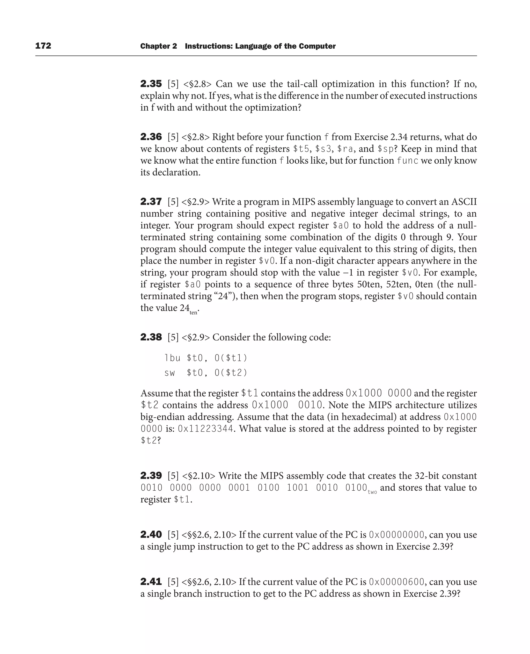 172 Chapter 2 Instructions: Language of the Computer
2.35 [5] §2.8 Can we use the tail-call optimization in this function? If no,
explain why not. If yes, what is the difference in the number of executed instructions
in f with and without the optimization?
2.36 [5] §2.8 Right before your function f from Exercise 2.34 returns, what do
we know about contents of registers $t5, $s3, $ra, and $sp? Keep in mind that
we know what the entire function f looks like, but for function func we only know
its declaration.
2.37 [5] §2.9 Write a program in MIPS assembly language to convert an ASCII
number string containing positive and negative integer decimal strings, to an
integer. Your program should expect register $a0 to hold the address of a null-
terminated string containing some combination of the digits 0 through 9. Your
program should compute the integer value equivalent to this string of digits, then
place the number in register $v0. If a non-digit character appears anywhere in the
string, your program should stop with the value −1 in register $v0. For example,
if register $a0 points to a sequence of three bytes 50ten, 52ten, 0ten (the null-
terminated string “24”), then when the program stops, register $v0 should contain
the value 24ten
.
2.38 [5] §2.9 Consider the following code:
lbu $t0, 0($t1)
sw $t0, 0($t2)
Assume that the register $t1 contains the address 0x1000 0000 and the register
$t2 contains the address 0x1000 0010. Note the MIPS architecture utilizes
big-endian addressing. Assume that the data (in hexadecimal) at address 0x1000
0000 is: 0x11223344. What value is stored at the address pointed to by register
$t2?
2.39 [5] §2.10 Write the MIPS assembly code that creates the 32-bit constant
0010 0000 0000 0001 0100 1001 0010 0100two
and stores that value to
register $t1.
2.40 [5] §§2.6, 2.10 If the current value of the PC is 0x00000000, can you use
a single jump instruction to get to the PC address as shown in Exercise 2.39?
2.41 [5] §§2.6, 2.10 If the current value of the PC is 0x00000600, can you use
a single branch instruction to get to the PC address as shown in Exercise 2.39?
 