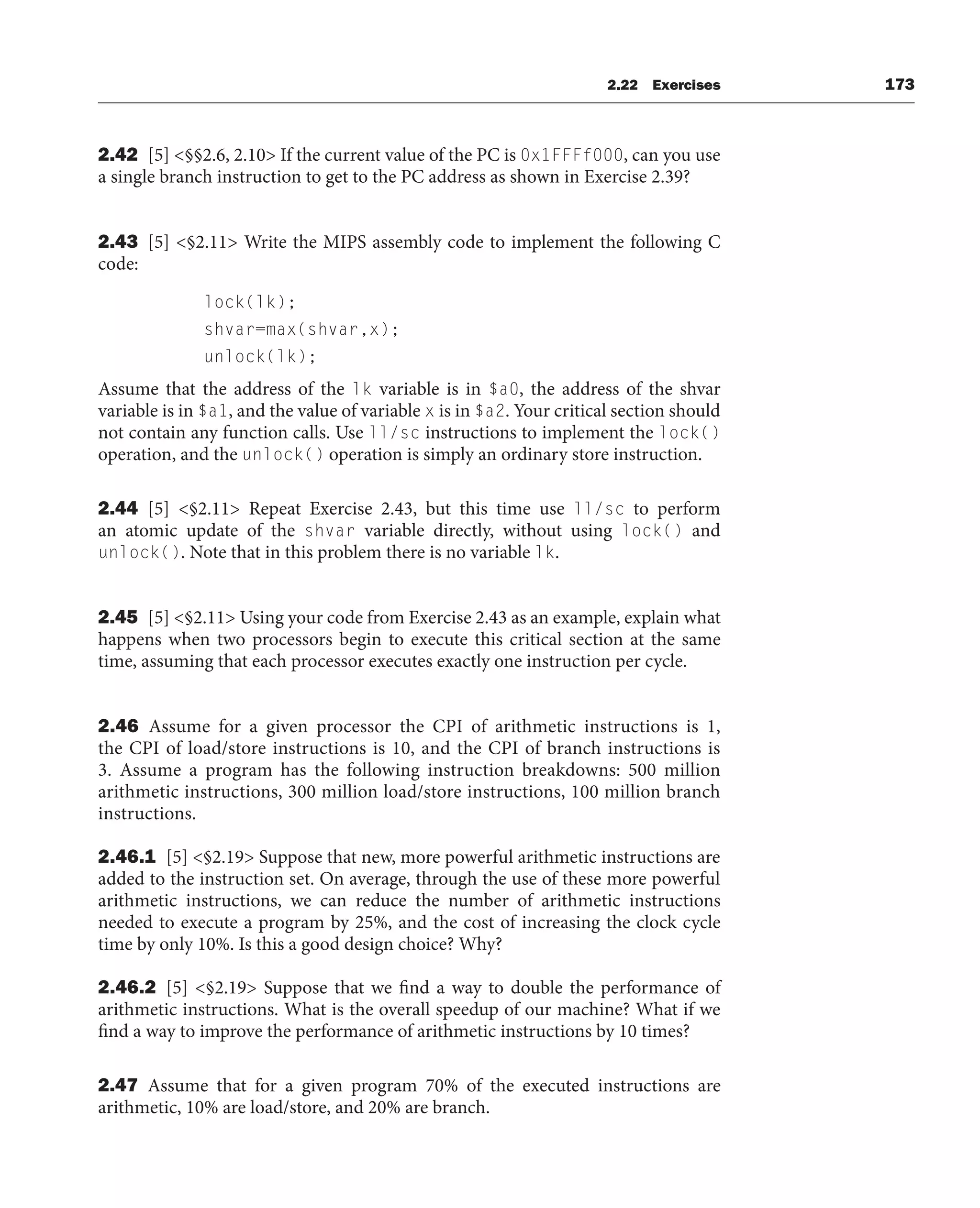 2.22 Exercises 173
2.42 [5] §§2.6, 2.10 If the current value of the PC is 0x1FFFf000, can you use
a single branch instruction to get to the PC address as shown in Exercise 2.39?
2.43 [5] §2.11 Write the MIPS assembly code to implement the following C
code:
lock(lk);
shvar=max(shvar,x);
unlock(lk);
Assume that the address of the lk variable is in $a0, the address of the shvar
variable is in $a1, and the value of variable x is in $a2. Your critical section should
not contain any function calls. Use ll/sc instructions to implement the lock()
operation, and the unlock() operation is simply an ordinary store instruction.
2.44 [5] §2.11 Repeat Exercise 2.43, but this time use ll/sc to perform
an atomic update of the shvar variable directly, without using lock() and
unlock(). Note that in this problem there is no variable lk.
2.45 [5] §2.11 Using your code from Exercise 2.43 as an example, explain what
happens when two processors begin to execute this critical section at the same
time, assuming that each processor executes exactly one instruction per cycle.
2.46 Assume for a given processor the CPI of arithmetic instructions is 1,
the CPI of load/store instructions is 10, and the CPI of branch instructions is
3. Assume a program has the following instruction breakdowns: 500 million
arithmetic instructions, 300 million load/store instructions, 100 million branch
instructions.
2.46.1 [5] §2.19 Suppose that new, more powerful arithmetic instructions are
added to the instruction set. On average, through the use of these more powerful
arithmetic instructions, we can reduce the number of arithmetic instructions
needed to execute a program by 25%, and the cost of increasing the clock cycle
time by only 10%. Is this a good design choice? Why?
2.46.2 [5] §2.19 Suppose that we find a way to double the performance of
arithmetic instructions. What is the overall speedup of our machine? What if we
find a way to improve the performance of arithmetic instructions by 10 times?
2.47 Assume that for a given program 70% of the executed instructions are
arithmetic, 10% are load/store, and 20% are branch.
 