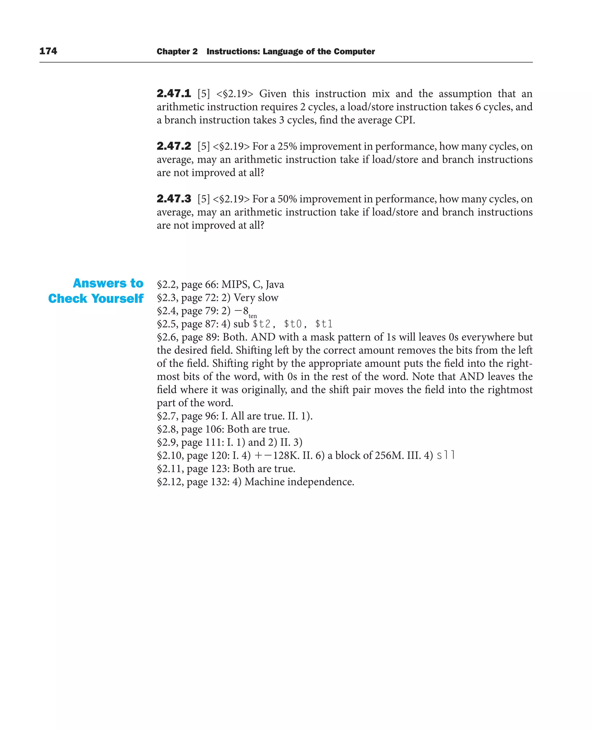 174 Chapter 2 Instructions: Language of the Computer
2.47.1 [5] §2.19 Given this instruction mix and the assumption that an
arithmetic instruction requires 2 cycles, a load/store instruction takes 6 cycles, and
a branch instruction takes 3 cycles, find the average CPI.
2.47.2 [5] §2.19 For a 25% improvement in performance, how many cycles, on
average, may an arithmetic instruction take if load/store and branch instructions
are not improved at all?
2.47.3 [5] §2.19 For a 50% improvement in performance, how many cycles, on
average, may an arithmetic instruction take if load/store and branch instructions
are not improved at all?
§2.2, page 66: MIPS, C, Java
§2.3, page 72: 2) Very slow
§2.4, page 79: 2) 8ten
§2.5, page 87: 4) sub $t2, $t0, $t1
§2.6, page 89: Both. AND with a mask pattern of 1s will leaves 0s everywhere but
the desired field. Shifting left by the correct amount removes the bits from the left
of the field. Shifting right by the appropriate amount puts the field into the right-
most bits of the word, with 0s in the rest of the word. Note that AND leaves the
field where it was originally, and the shift pair moves the field into the rightmost
part of the word.
§2.7, page 96: I. All are true. II. 1).
§2.8, page 106: Both are true.
§2.9, page 111: I. 1) and 2) II. 3)
§2.10, page 120: I. 4) 128K. II. 6) a block of 256M. III. 4) sll
§2.11, page 123: Both are true.
§2.12, page 132: 4) Machine independence.
Answers to
Check Yourself
 