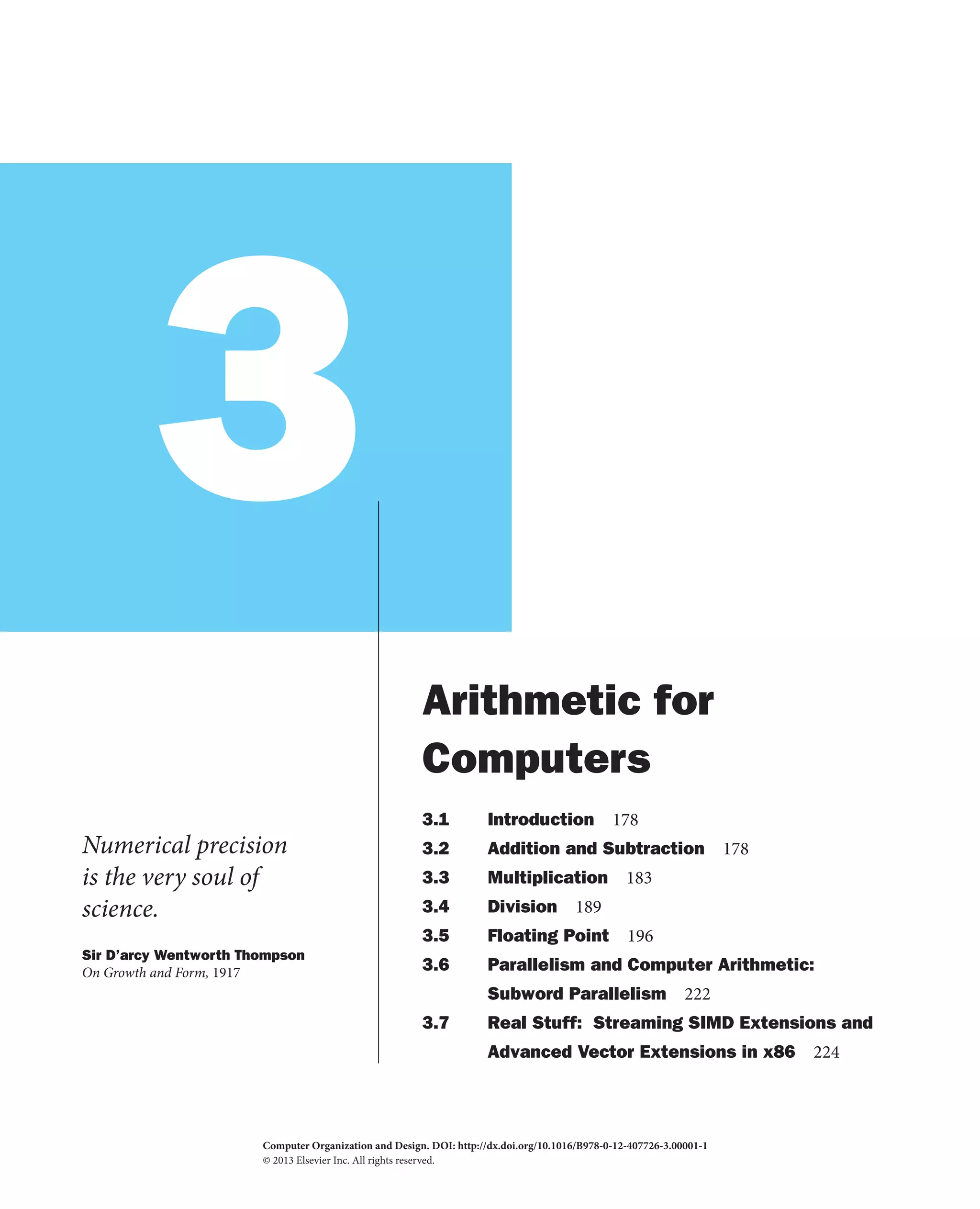 3
Numerical precision
is the very soul of
science.
Sir D’arcy Wentworth Thompson
On Growth and Form, 1917
Arithmetic for
Computers
3.1 Introduction 178
3.2 Addition and Subtraction 178
3.3 Multiplication 183
3.4 Division 189
3.5 Floating Point 196
3.6 Parallelism and Computer Arithmetic:
Subword Parallelism 222
3.7 Real Stuff: Streaming SIMD Extensions and
Advanced Vector Extensions in x86 224
Computer Organization and Design. DOI:
© 2013 Elsevier Inc. All rights reserved.
http://dx.doi.org/10.1016/B978-0-12-407726-3.00001-1
2013
 