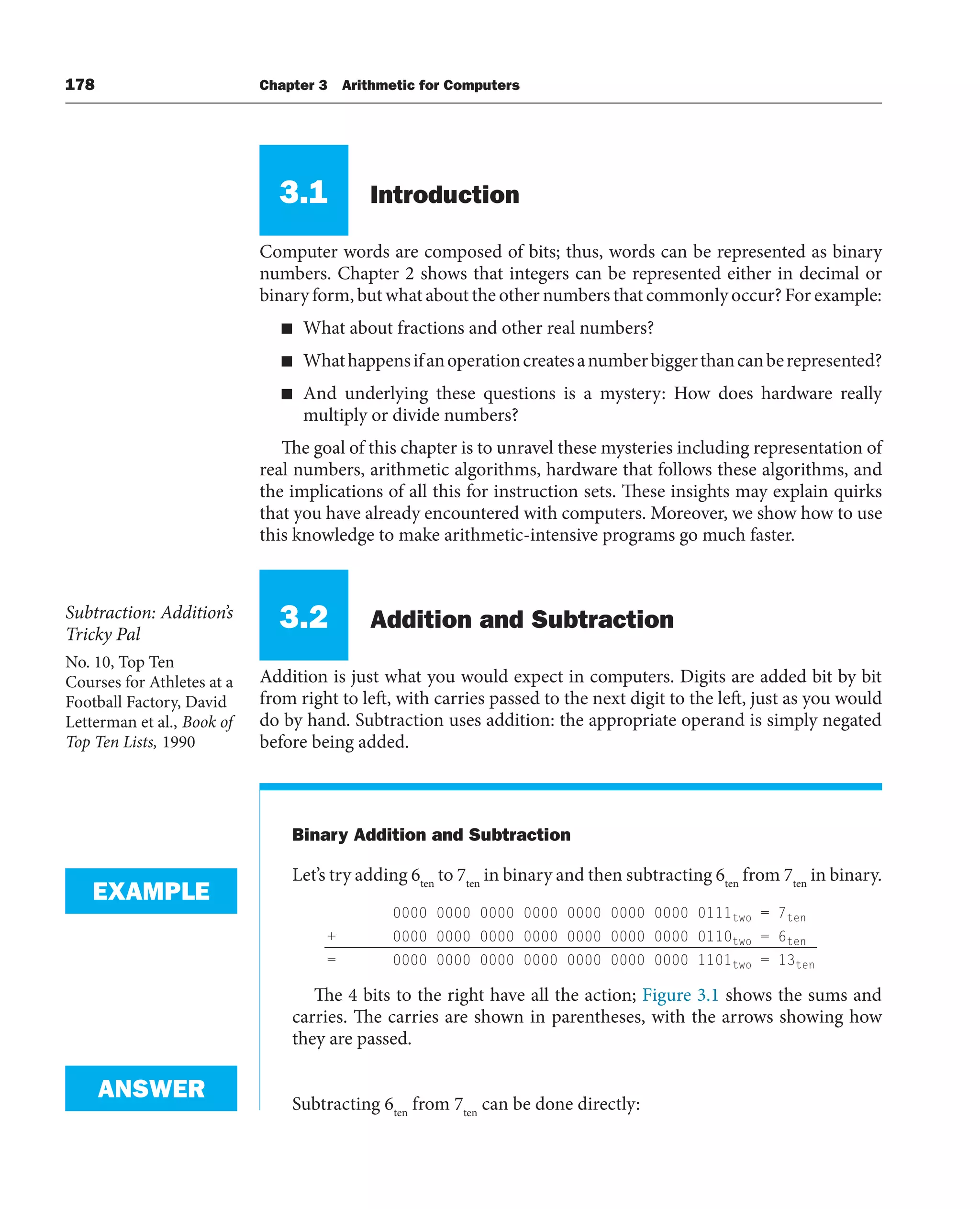 178 Chapter 3 Arithmetic for Computers
3.1 Introduction
Computer words are composed of bits; thus, words can be represented as binary
numbers. Chapter 2 shows that integers can be represented either in decimal or
binary form, but what about the other numbers that commonly occur? For example:
■ What about fractions and other real numbers?
■ Whathappensifanoperationcreatesanumberbiggerthancanberepresented?
■ And underlying these questions is a mystery: How does hardware really
multiply or divide numbers?
The goal of this chapter is to unravel these mysteries including representation of
real numbers, arithmetic algorithms, hardware that follows these algorithms, and
the implications of all this for instruction sets. These insights may explain quirks
that you have already encountered with computers. Moreover, we show how to use
this knowledge to make arithmetic-intensive programs go much faster.
3.2 Addition and Subtraction
Addition is just what you would expect in computers. Digits are added bit by bit
from right to left, with carries passed to the next digit to the left, just as you would
do by hand. Subtraction uses addition: the appropriate operand is simply negated
before being added.
Binary Addition and Subtraction
Let’s try adding 6ten
to 7ten
in binary and then subtracting 6ten
from 7ten
in binary.
0000 0000 0000 0000 0000 0000 0000 0111two = 7ten
+ 0000 0000 0000 0000 0000 0000 0000 0110two = 6ten
= 0000 0000 0000 0000 0000 0000 0000 1101two = 13ten
The 4 bits to the right have all the action; Figure 3.1 shows the sums and
carries. The carries are shown in parentheses, with the arrows showing how
they are passed.
Subtracting 6ten
from 7ten
can be done directly:
Subtraction: Addition’s
Tricky Pal
No. 10, Top Ten
Courses for Athletes at a
Football Factory, David
Letterman et al., Book of
Top Ten Lists, 1990
EXAMPLE
ANSWER
 