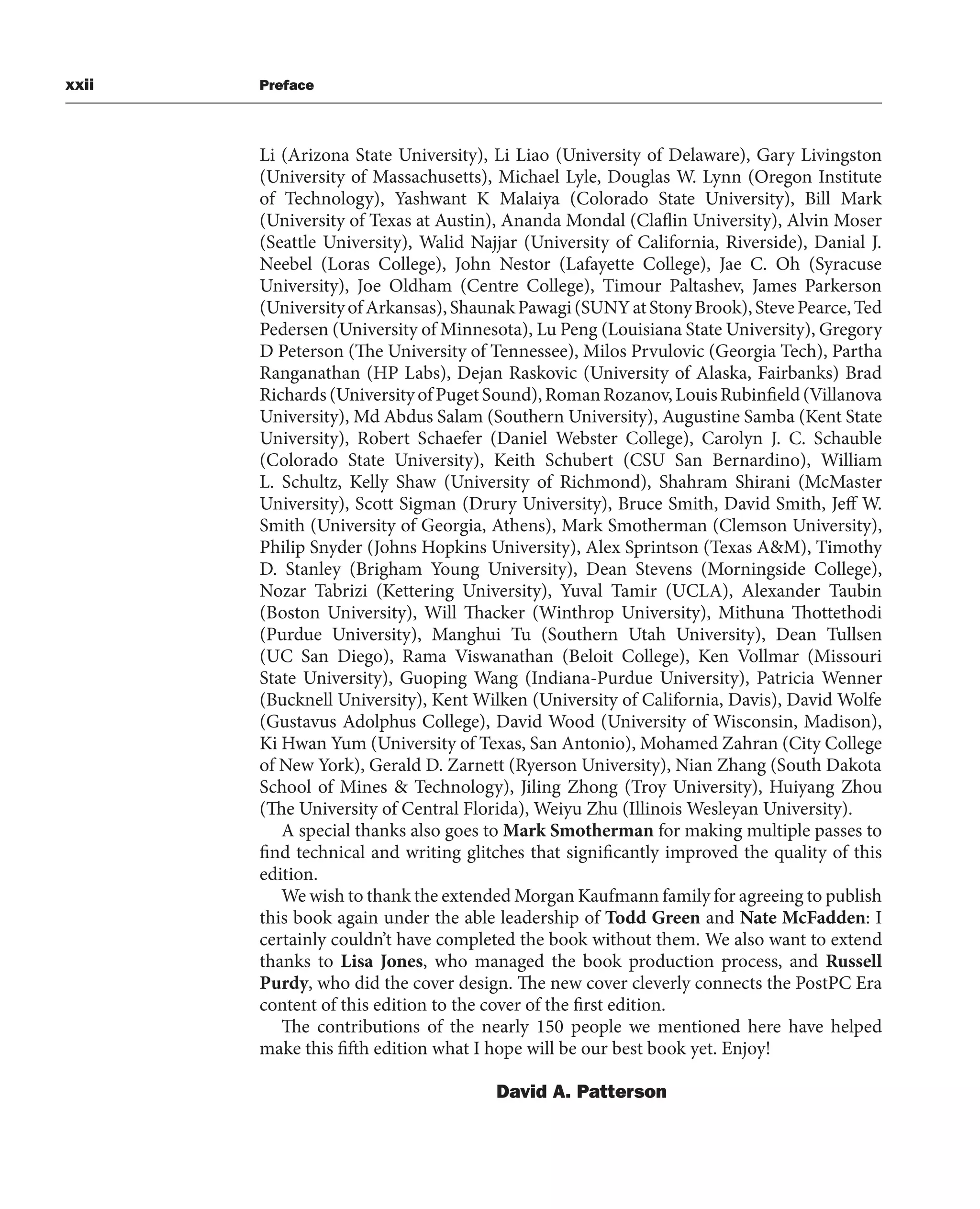 xxii Preface
Li (Arizona State University), Li Liao (University of Delaware), Gary Livingston
(University of Massachusetts), Michael Lyle, Douglas W. Lynn (Oregon Institute
of Technology), Yashwant K Malaiya (Colorado State University), Bill Mark
(University of Texas at Austin), Ananda Mondal (Claflin University), Alvin Moser
(Seattle University), Walid Najjar (University of California, Riverside), Danial J.
Neebel (Loras College), John Nestor (Lafayette College), Jae C. Oh (Syracuse
University), Joe Oldham (Centre College), Timour Paltashev, James Parkerson
(UniversityofArkansas),ShaunakPawagi(SUNYatStonyBrook),StevePearce,Ted
Pedersen (University of Minnesota), Lu Peng (Louisiana State University), Gregory
D Peterson (The University of Tennessee), Milos Prvulovic (Georgia Tech), Partha
Ranganathan (HP Labs), Dejan Raskovic (University of Alaska, Fairbanks) Brad
Richards(UniversityofPugetSound),RomanRozanov,LouisRubinfield(Villanova
University), Md Abdus Salam (Southern University), Augustine Samba (Kent State
University), Robert Schaefer (Daniel Webster College), Carolyn J. C. Schauble
(Colorado State University), Keith Schubert (CSU San Bernardino), William
L. Schultz, Kelly Shaw (University of Richmond), Shahram Shirani (McMaster
University), Scott Sigman (Drury University), Bruce Smith, David Smith, Jeff W.
Smith (University of Georgia, Athens), Mark Smotherman (Clemson University),
Philip Snyder (Johns Hopkins University), Alex Sprintson (Texas A&M), Timothy
D. Stanley (Brigham Young University), Dean Stevens (Morningside College),
Nozar Tabrizi (Kettering University), Yuval Tamir (UCLA), Alexander Taubin
(Boston University), Will Thacker (Winthrop University), Mithuna Thottethodi
(Purdue University), Manghui Tu (Southern Utah University), Dean Tullsen
(UC San Diego), Rama Viswanathan (Beloit College), Ken Vollmar (Missouri
State University), Guoping Wang (Indiana-Purdue University), Patricia Wenner
(Bucknell University), Kent Wilken (University of California, Davis), David Wolfe
(Gustavus Adolphus College), David Wood (University of Wisconsin, Madison),
Ki Hwan Yum (University of Texas, San Antonio), Mohamed Zahran (City College
of New York), Gerald D. Zarnett (Ryerson University), Nian Zhang (South Dakota
School of Mines & Technology), Jiling Zhong (Troy University), Huiyang Zhou
(The University of Central Florida), Weiyu Zhu (Illinois Wesleyan University).
A special thanks also goes to Mark Smotherman for making multiple passes to
find technical and writing glitches that significantly improved the quality of this
edition.
We wish to thank the extended Morgan Kaufmann family for agreeing to publish
this book again under the able leadership of Todd Green and Nate McFadden: I
certainly couldn’t have completed the book without them. We also want to extend
thanks to Lisa Jones, who managed the book production process, and Russell
Purdy, who did the cover design. The new cover cleverly connects the PostPC Era
content of this edition to the cover of the first edition.
The contributions of the nearly 150 people we mentioned here have helped
make this fifth edition what I hope will be our best book yet. Enjoy!
David A. Patterson
 