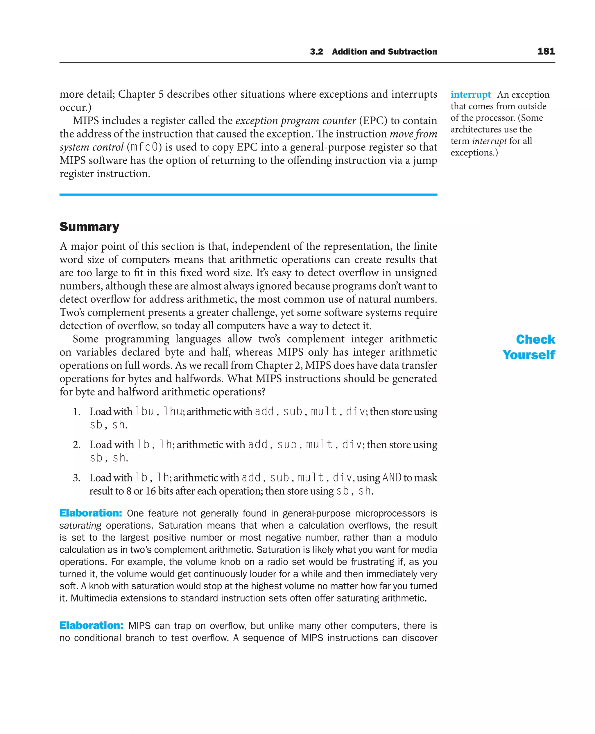 3.2 Addition and Subtraction 181
more detail; Chapter 5 describes other situations where exceptions and interrupts
occur.)
MIPS includes a register called the exception program counter (EPC) to contain
the address of the instruction that caused the exception. The instruction move from
system control (mfc0) is used to copy EPC into a general-purpose register so that
MIPS software has the option of returning to the offending instruction via a jump
register instruction.
Summary
A major point of this section is that, independent of the representation, the finite
word size of computers means that arithmetic operations can create results that
are too large to fit in this fixed word size. It’s easy to detect overflow in unsigned
numbers, although these are almost always ignored because programs don’t want to
detect overflow for address arithmetic, the most common use of natural numbers.
Two’s complement presents a greater challenge, yet some software systems require
detection of overflow, so today all computers have a way to detect it.
Some programming languages allow two’s complement integer arithmetic
on variables declared byte and half, whereas MIPS only has integer arithmetic
operations on full words. As we recall from Chapter 2, MIPS does have data transfer
operations for bytes and halfwords. What MIPS instructions should be generated
for byte and halfword arithmetic operations?
1. Loadwithlbu,lhu;arithmeticwithadd,sub,mult,div;thenstoreusing
sb, sh.
2. Load with lb, lh; arithmetic with add, sub, mult, div; then store using
sb, sh.
3. Loadwithlb,lh;arithmeticwithadd,sub,mult,div,usingANDtomask
result to 8 or 16 bits after each operation; then store using sb, sh.
Elaboration: One feature not generally found in general-purpose microprocessors is
saturating operations. Saturation means that when a calculation overflows, the result
is set to the largest positive number or most negative number, rather than a modulo
calculation as in two’s complement arithmetic. Saturation is likely what you want for media
operations. For example, the volume knob on a radio set would be frustrating if, as you
turned it, the volume would get continuously louder for a while and then immediately very
soft. A knob with saturation would stop at the highest volume no matter how far you turned
it. Multimedia extensions to standard instruction sets often offer saturating arithmetic.
Elaboration: MIPS can trap on overflow, but unlike many other computers, there is
no conditional branch to test overflow. A sequence of MIPS instructions can discover
interrupt An exception
that comes from outside
of the processor. (Some
architectures use the
term interrupt for all
exceptions.)
Check
Yourself
 