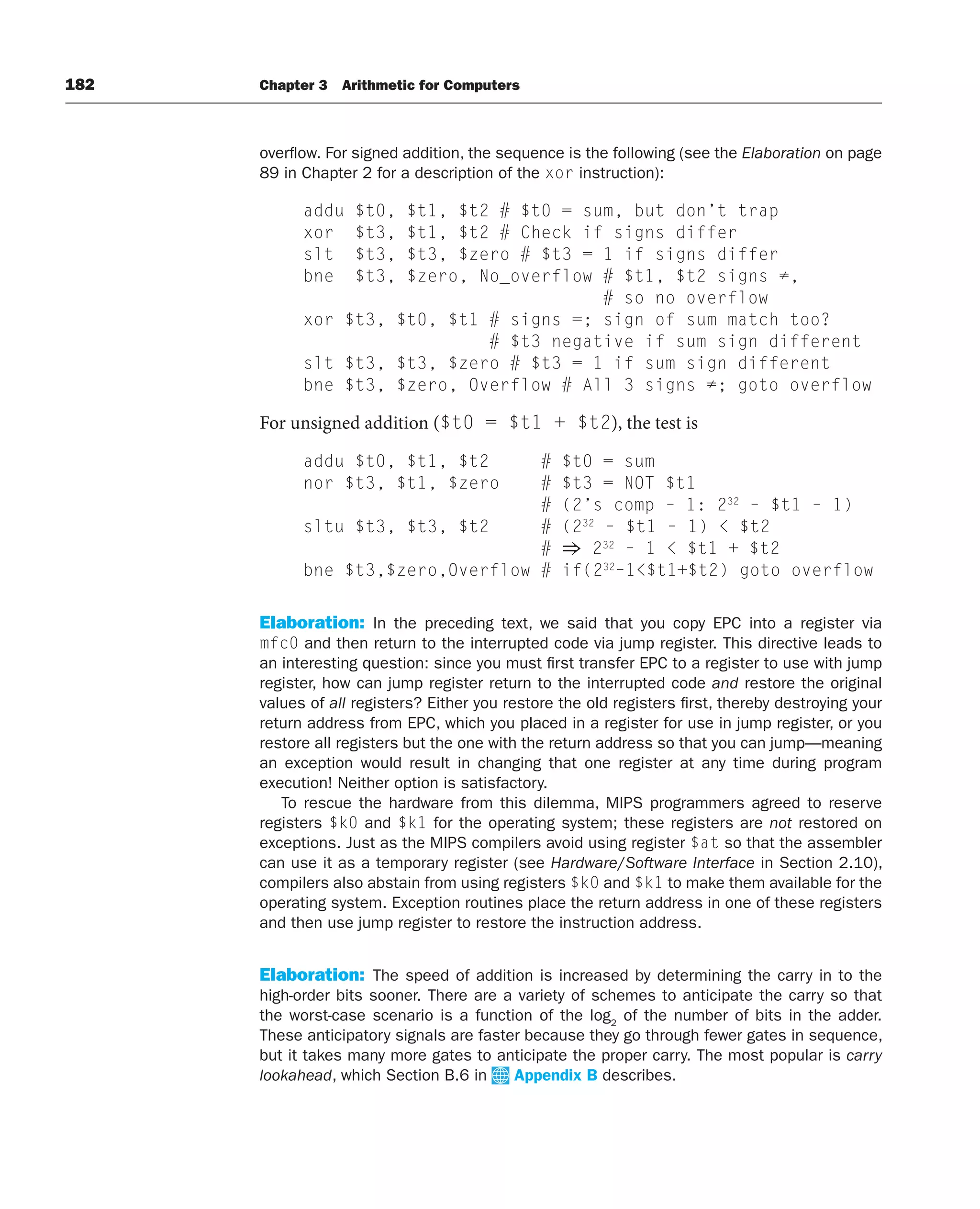 182 Chapter 3 Arithmetic for Computers
overflow. For signed addition, the sequence is the following (see the Elaboration on page
89 in Chapter 2 for a description of the xor instruction):
addu $t0, $t1, $t2 # $t0 = sum, but don’t trap
xor $t3, $t1, $t2 # Check if signs differ
slt $t3, $t3, $zero # $t3 = 1 if signs differ
bne $t3, $zero, No_overflow # $t1, $t2 signs ≠,
# so no overflow
xor $t3, $t0, $t1 # signs =; sign of sum match too?
# $t3 negative if sum sign different
slt $t3, $t3, $zero # $t3 = 1 if sum sign different
bne $t3, $zero, Overflow # All 3 signs ≠; goto overflow
For unsigned addition ($t0 = $t1 + $t2), the test is
addu $t0, $t1, $t2 # $t0 = sum
nor $t3, $t1, $zero # $t3 = NOT $t1
# (2’s comp – 1: 232
– $t1 – 1)
sltu $t3, $t3, $t2 # (232
– $t1 – 1)  $t2
# ⇒ 232
– 1  $t1 + $t2
bne $t3,$zero,Overflow # if(232
–1$t1+$t2) goto overflow
Elaboration: In the preceding text, we said that you copy EPC into a register via
mfc0 and then return to the interrupted code via jump register. This directive leads to
an interesting question: since you must first transfer EPC to a register to use with jump
register, how can jump register return to the interrupted code and restore the original
values of all registers? Either you restore the old registers first, thereby destroying your
return address from EPC, which you placed in a register for use in jump register, or you
restore all registers but the one with the return address so that you can jump—meaning
an exception would result in changing that one register at any time during program
execution! Neither option is satisfactory.
To rescue the hardware from this dilemma, MIPS programmers agreed to reserve
registers $k0 and $k1 for the operating system; these registers are not restored on
exceptions. Just as the MIPS compilers avoid using register $at so that the assembler
can use it as a temporary register (see Hardware/Software Interface in Section 2.10),
compilers also abstain from using registers $k0 and $k1 to make them available for the
operating system. Exception routines place the return address in one of these registers
and then use jump register to restore the instruction address.
Elaboration: The speed of addition is increased by determining the carry in to the
high-order bits sooner. There are a variety of schemes to anticipate the carry so that
the worst-case scenario is a function of the log2
of the number of bits in the adder.
These anticipatory signals are faster because they go through fewer gates in sequence,
but it takes many more gates to anticipate the proper carry. The most popular is carry
lookahead, which Section B.6 in Appendix B describes.
 