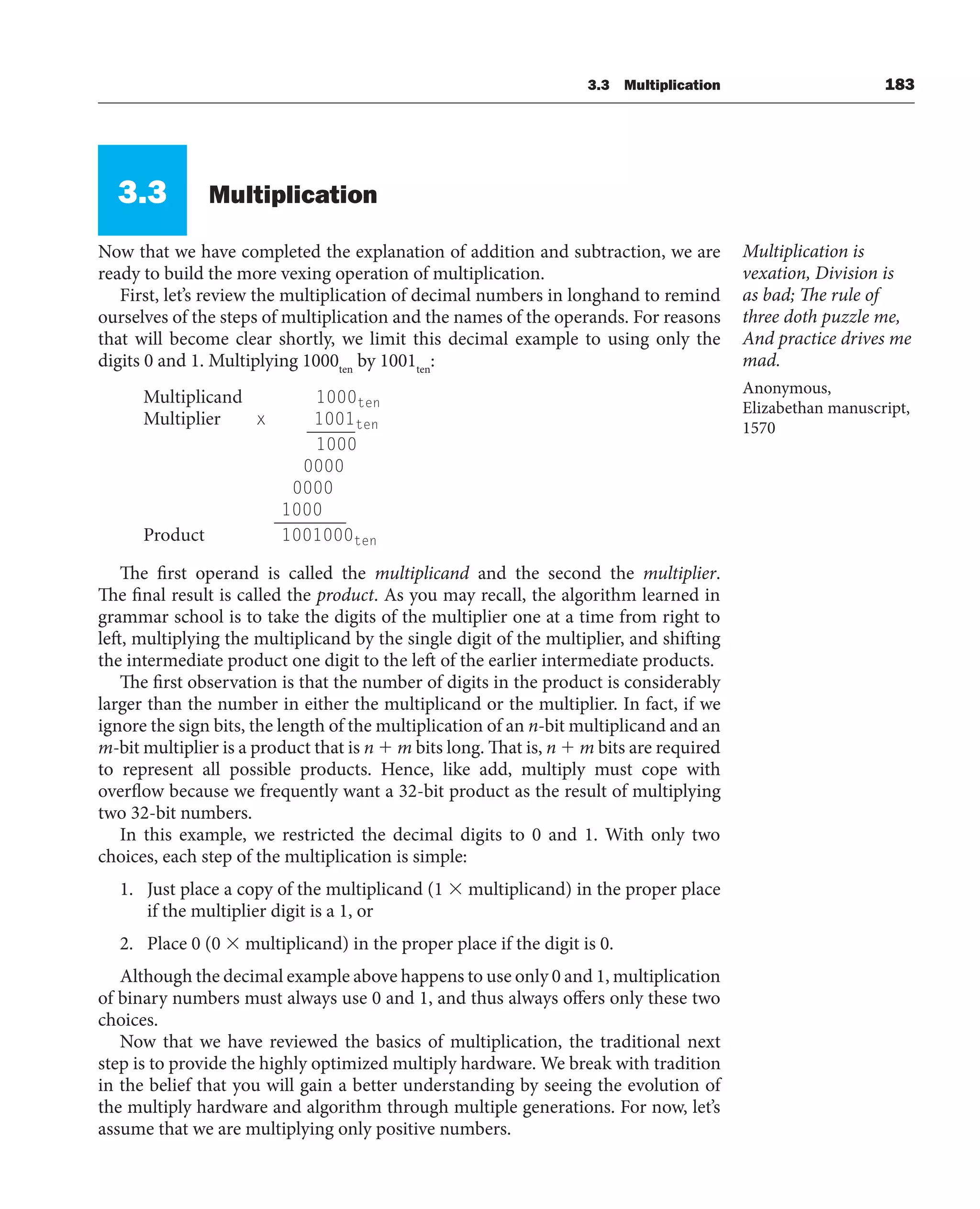 3.3 Multiplication 183
3.3 Multiplication
Now that we have completed the explanation of addition and subtraction, we are
ready to build the more vexing operation of multiplication.
First, let’s review the multiplication of decimal numbers in longhand to remind
ourselves of the steps of multiplication and the names of the operands. For reasons
that will become clear shortly, we limit this decimal example to using only the
digits 0 and 1. Multiplying 1000ten
by 1001ten
:
Multiplicand 1000ten
Multiplier x 1001ten
1000
0000
0000
1000
Product 1001000ten
The first operand is called the multiplicand and the second the multiplier.
The final result is called the product. As you may recall, the algorithm learned in
grammar school is to take the digits of the multiplier one at a time from right to
left, multiplying the multiplicand by the single digit of the multiplier, and shifting
the intermediate product one digit to the left of the earlier intermediate products.
The first observation is that the number of digits in the product is considerably
larger than the number in either the multiplicand or the multiplier. In fact, if we
ignore the sign bits, the length of the multiplication of an n-bit multiplicand and an
m-bit multiplier is a product that is n  m bits long. That is, n  m bits are required
to represent all possible products. Hence, like add, multiply must cope with
overflow because we frequently want a 32-bit product as the result of multiplying
two 32-bit numbers.
In this example, we restricted the decimal digits to 0 and 1. With only two
choices, each step of the multiplication is simple:
1. Just place a copy of the multiplicand (1  multiplicand) in the proper place
if the multiplier digit is a 1, or
2. Place 0 (0  multiplicand) in the proper place if the digit is 0.
Although the decimal example above happens to use only 0 and 1, multiplication
of binary numbers must always use 0 and 1, and thus always offers only these two
choices.
Now that we have reviewed the basics of multiplication, the traditional next
step is to provide the highly optimized multiply hardware. We break with tradition
in the belief that you will gain a better understanding by seeing the evolution of
the multiply hardware and algorithm through multiple generations. For now, let’s
assume that we are multiplying only positive numbers.
Multiplication is
vexation, Division is
as bad; The rule of
three doth puzzle me,
And practice drives me
mad.
Anonymous,
Elizabethan manuscript,
1570
 