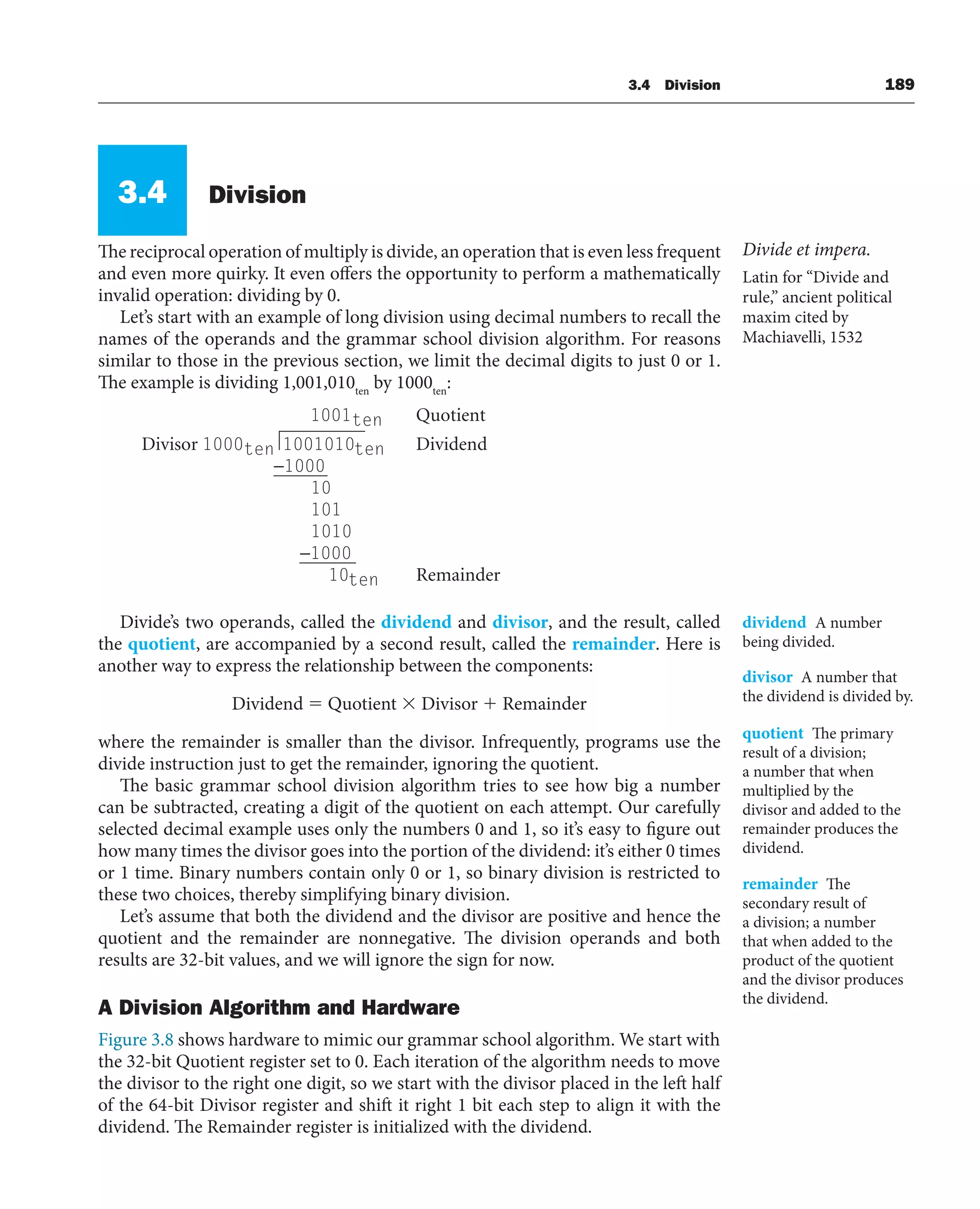 3.4 Division 189
3.4 Division
The reciprocal operation of multiply is divide, an operation that is even less frequent
and even more quirky. It even offers the opportunity to perform a mathematically
invalid operation: dividing by 0.
Let’s start with an example of long division using decimal numbers to recall the
names of the operands and the grammar school division algorithm. For reasons
similar to those in the previous section, we limit the decimal digits to just 0 or 1.
The example is dividing 1,001,010ten
by 1000ten
:
1001ten Quotient
Divisor 1000ten 1001010ten Dividend
−1000
10
101
1010
−1000
10ten Remainder
Divide’s two operands, called the dividend and divisor, and the result, called
the quotient, are accompanied by a second result, called the remainder. Here is
another way to express the relationship between the components:
Dividend  Quotient  Divisor  Remainder
where the remainder is smaller than the divisor. Infrequently, programs use the
divide instruction just to get the remainder, ignoring the quotient.
The basic grammar school division algorithm tries to see how big a number
can be subtracted, creating a digit of the quotient on each attempt. Our carefully
selected decimal example uses only the numbers 0 and 1, so it’s easy to figure out
how many times the divisor goes into the portion of the dividend: it’s either 0 times
or 1 time. Binary numbers contain only 0 or 1, so binary division is restricted to
these two choices, thereby simplifying binary division.
Let’s assume that both the dividend and the divisor are positive and hence the
quotient and the remainder are nonnegative. The division operands and both
results are 32-bit values, and we will ignore the sign for now.
A Division Algorithm and Hardware
Figure 3.8 shows hardware to mimic our grammar school algorithm. We start with
the 32-bit Quotient register set to 0. Each iteration of the algorithm needs to move
the divisor to the right one digit, so we start with the divisor placed in the left half
of the 64-bit Divisor register and shift it right 1 bit each step to align it with the
dividend. The Remainder register is initialized with the dividend.
Divide et impera.
Latin for “Divide and
rule,” ancient political
maxim cited by
Machiavelli, 1532
dividend A number
being divided.
divisor A number that
the dividend is divided by.
quotient The primary
result of a division;
a number that when
multiplied by the
divisor and added to the
remainder produces the
dividend.
remainder The
secondary result of
a division; a number
that when added to the
product of the quotient
and the divisor produces
the dividend.
 