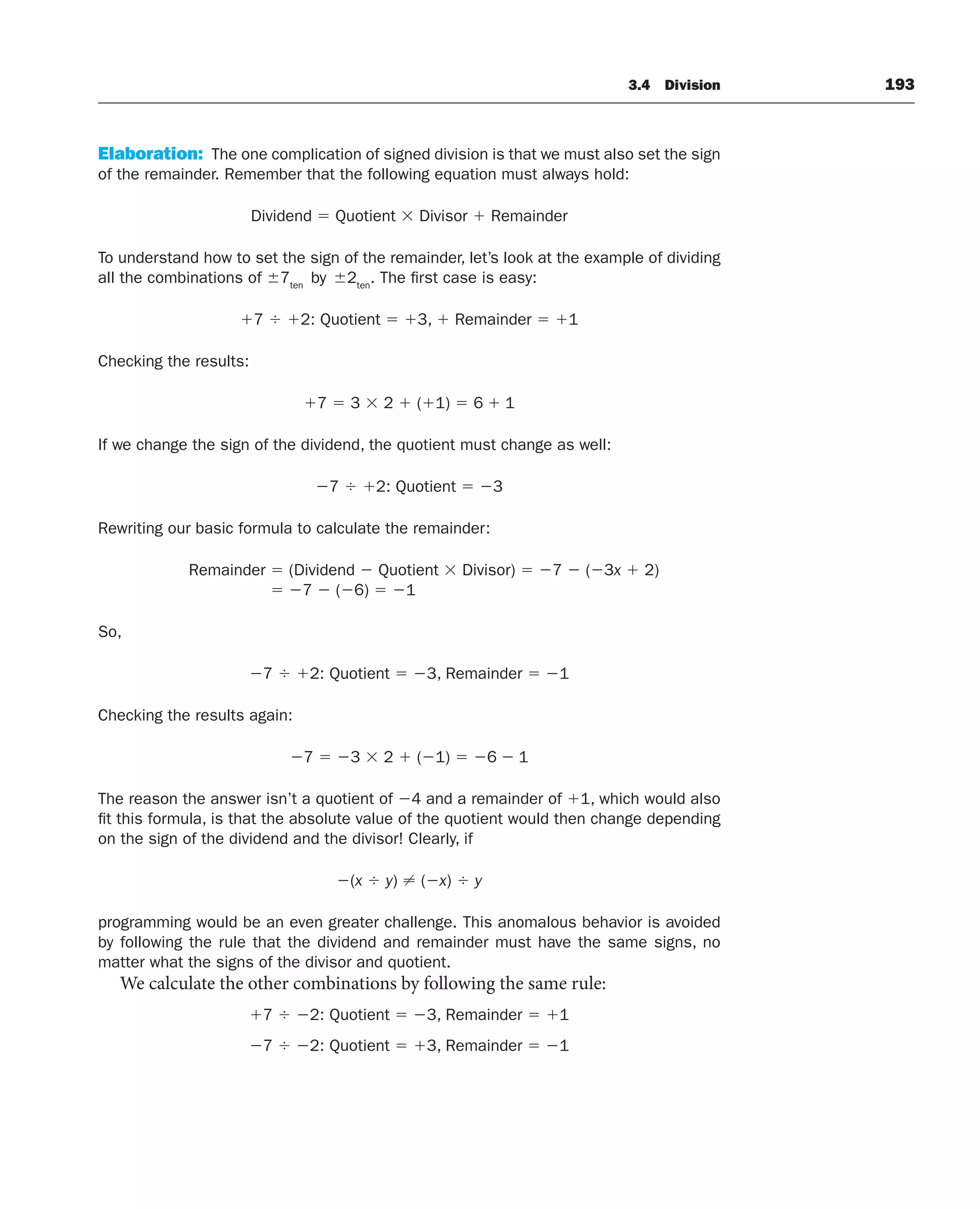 3.4 Division 193
Elaboration: The one complication of signed division is that we must also set the sign
of the remainder. Remember that the following equation must always hold:
Dividend  Quotient  Divisor  Remainder
To understand how to set the sign of the remainder, let’s look at the example of dividing
all the combinations of 7ten
by 2ten
. The first case is easy:
7  2: Quotient  3,  Remainder  1
Checking the results:
7  3  2  (1)  6  1
If we change the sign of the dividend, the quotient must change as well:
7  2: Quotient  3
Rewriting our basic formula to calculate the remainder:
Remainder  (Dividend  Quotient  Divisor)  7  (3x  2)
 7  (6)  1
So,
7  2: Quotient  3, Remainder  1
Checking the results again:
7  3  2  (1)  6  1
The reason the answer isn’t a quotient of 4 and a remainder of 1, which would also
fit this formula, is that the absolute value of the quotient would then change depending
on the sign of the dividend and the divisor! Clearly, if
(x  y) ⬆ (x)  y
programming would be an even greater challenge. This anomalous behavior is avoided
by following the rule that the dividend and remainder must have the same signs, no
matter what the signs of the divisor and quotient.
We calculate the other combinations by following the same rule:
7  2: Quotient  3, Remainder  1
7  2: Quotient  3, Remainder  1
 