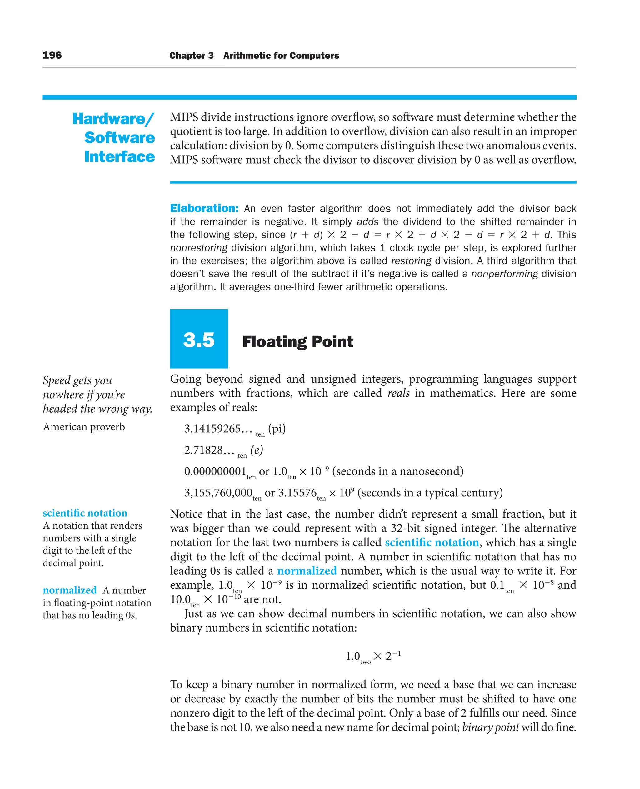 196 Chapter 3 Arithmetic for Computers
MIPS divide instructions ignore overflow, so software must determine whether the
quotient is too large. In addition to overflow, division can also result in an improper
calculation: division by 0. Some computers distinguish these two anomalous events.
MIPS software must check the divisor to discover division by 0 as well as overflow.
Elaboration: An even faster algorithm does not immediately add the divisor back
if the remainder is negative. It simply adds the dividend to the shifted remainder in
the following step, since (r  d)  2  d  r  2  d  2  d  r  2  d. This
nonrestoring division algorithm, which takes 1 clock cycle per step, is explored further
in the exercises; the algorithm above is called restoring division. A third algorithm that
doesn’t save the result of the subtract if it’s negative is called a nonperforming division
algorithm. It averages one-third fewer arithmetic operations.
3.5 Floating Point
Going beyond signed and unsigned integers, programming languages support
numbers with fractions, which are called reals in mathematics. Here are some
examples of reals:
3.14159265… ten
(pi)
2.71828… ten
(e)
0.000000001ten
or 1.0ten
× 10−9
(seconds in a nanosecond)
3,155,760,000ten
or 3.15576ten
× 109
(seconds in a typical century)
Notice that in the last case, the number didn’t represent a small fraction, but it
was bigger than we could represent with a 32-bit signed integer. The alternative
notation for the last two numbers is called scientific notation, which has a single
digit to the left of the decimal point. A number in scientific notation that has no
leading 0s is called a normalized number, which is the usual way to write it. For
example, 1.0ten
 109
is in normalized scientific notation, but 0.1ten
 108
and
10.0ten
 1010
are not.
Just as we can show decimal numbers in scientific notation, we can also show
binary numbers in scientific notation:
1.0two
 21
To keep a binary number in normalized form, we need a base that we can increase
or decrease by exactly the number of bits the number must be shifted to have one
nonzero digit to the left of the decimal point. Only a base of 2 fulfills our need. Since
the base is not 10, we also need a new name for decimal point; binary point will do fine.
Hardware/
Software
Interface
Speed gets you
nowhere if you’re
headed the wrong way.
American proverb
scientific notation
A notation that renders
numbers with a single
digit to the left of the
decimal point.
normalized A number
in floating-point notation
that has no leading 0s.
 