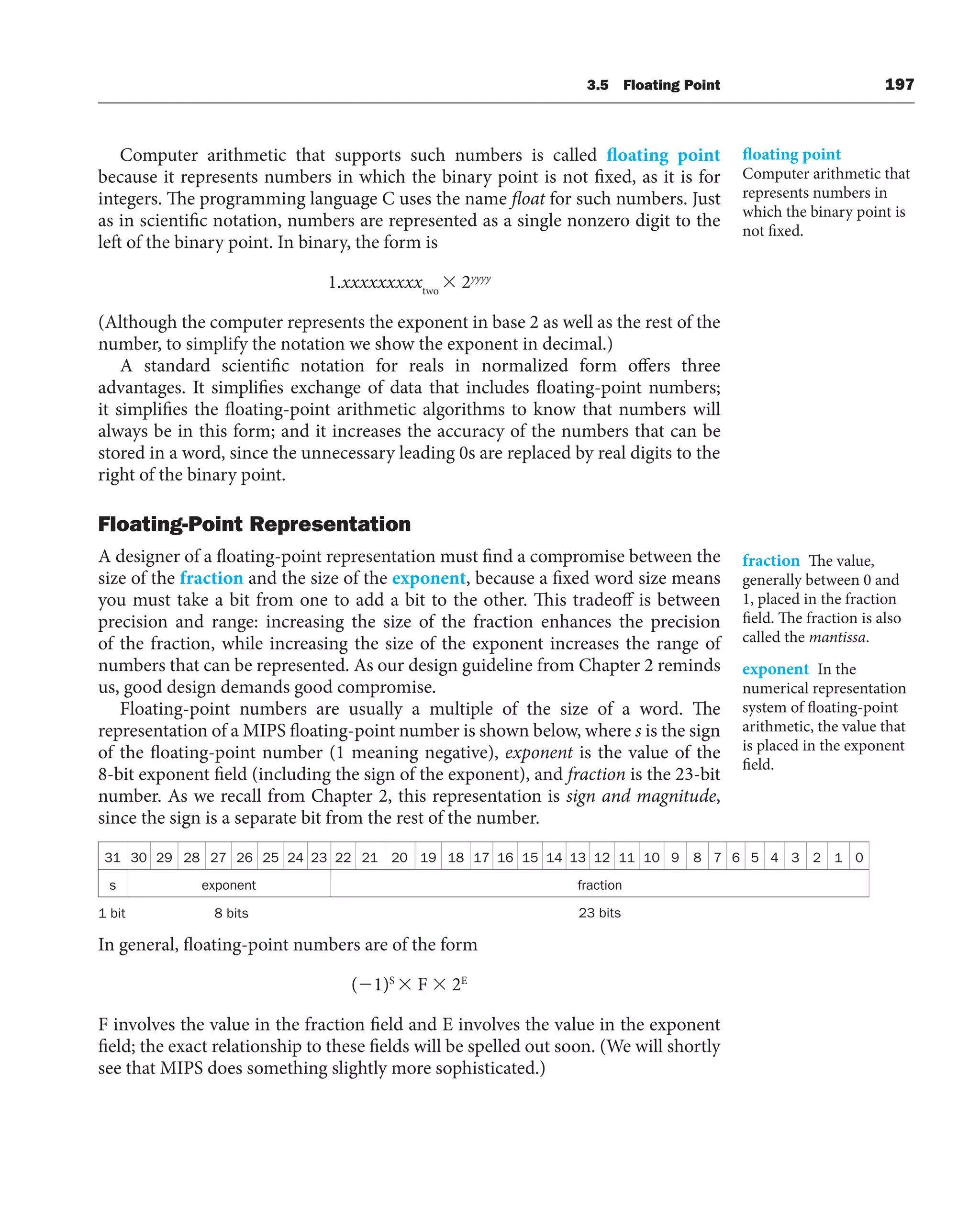 3.5 Floating Point 197
Computer arithmetic that supports such numbers is called floating point
because it represents numbers in which the binary point is not fixed, as it is for
integers. The programming language C uses the name float for such numbers. Just
as in scientific notation, numbers are represented as a single nonzero digit to the
left of the binary point. In binary, the form is
1.xxxxxxxxxtwo
 2yyyy
(Although the computer represents the exponent in base 2 as well as the rest of the
number, to simplify the notation we show the exponent in decimal.)
A standard scientific notation for reals in normalized form offers three
advantages. It simplifies exchange of data that includes floating-point numbers;
it simplifies the floating-point arithmetic algorithms to know that numbers will
always be in this form; and it increases the accuracy of the numbers that can be
stored in a word, since the unnecessary leading 0s are replaced by real digits to the
right of the binary point.
Floating-Point Representation
A designer of a floating-point representation must find a compromise between the
size of the fraction and the size of the exponent, because a fixed word size means
you must take a bit from one to add a bit to the other. This tradeoff is between
precision and range: increasing the size of the fraction enhances the precision
of the fraction, while increasing the size of the exponent increases the range of
numbers that can be represented. As our design guideline from Chapter 2 reminds
us, good design demands good compromise.
Floating-point numbers are usually a multiple of the size of a word. The
representation of a MIPS floating-point number is shown below, where s is the sign
of the floating-point number (1 meaning negative), exponent is the value of the
8-bit exponent field (including the sign of the exponent), and fraction is the 23-bit
number. As we recall from Chapter 2, this representation is sign and magnitude,
since the sign is a separate bit from the rest of the number.
31 30 29 28 27 26 25 24 23 22 21 20 19 18 17 16 15 14 13 12 11 10 9 8 7 6 5 4 3 2 1 0
s exponent fraction
1 bit 8 bits 23 bits
In general, floating-point numbers are of the form
(1)S
 F  2E
F involves the value in the fraction field and E involves the value in the exponent
field; the exact relationship to these fields will be spelled out soon. (We will shortly
see that MIPS does something slightly more sophisticated.)
floating point
Computer arithmetic that
represents numbers in
which the binary point is
not fixed.
fraction The value,
generally between 0 and
1, placed in the fraction
field. The fraction is also
called the mantissa.
exponent In the
numerical representation
system of floating-point
arithmetic, the value that
is placed in the exponent
field.
 