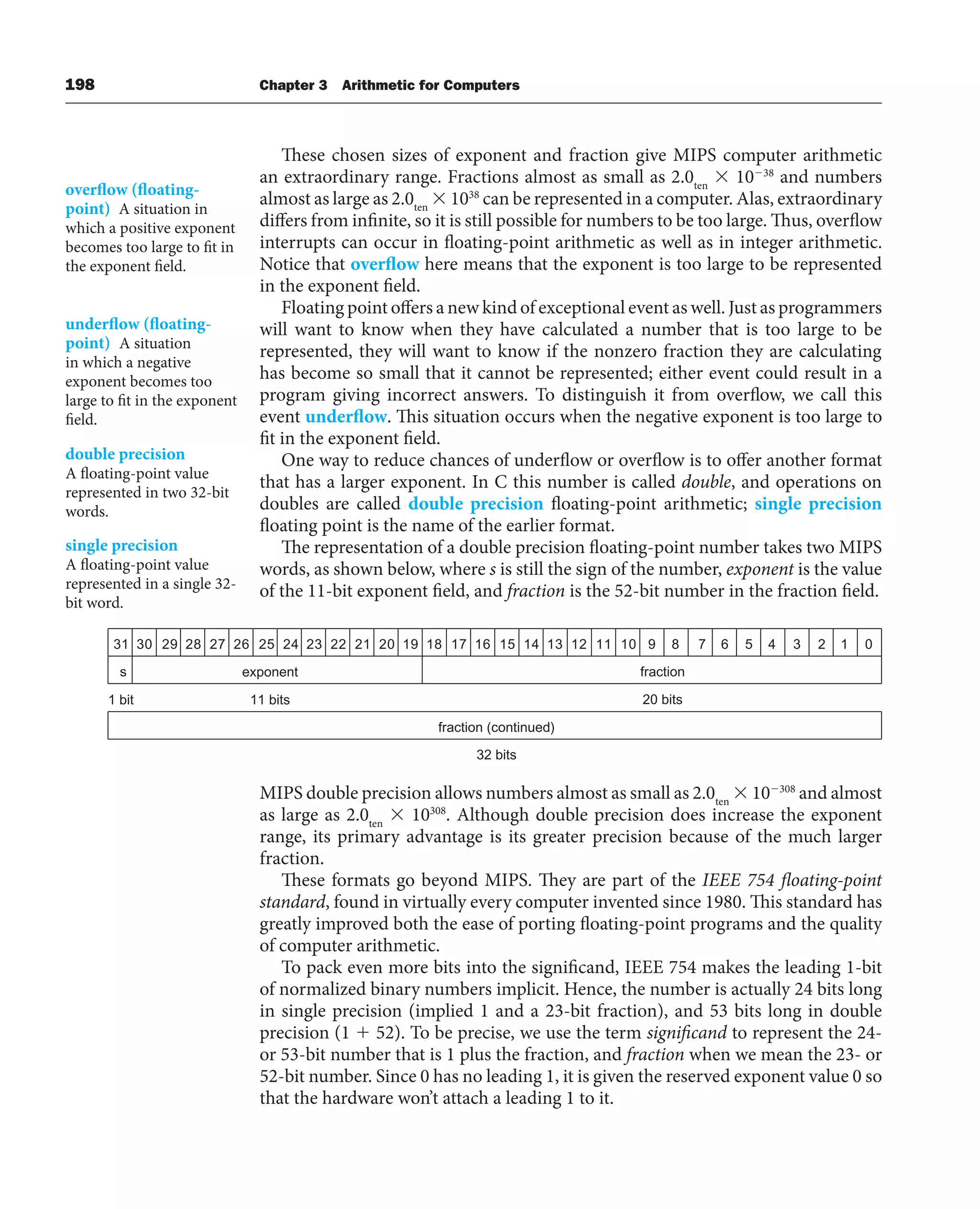 198 Chapter 3 Arithmetic for Computers
These chosen sizes of exponent and fraction give MIPS computer arithmetic
an extraordinary range. Fractions almost as small as 2.0ten
 1038
and numbers
almost as large as 2.0ten
 1038
can be represented in a computer. Alas, extraordinary
differs from infinite, so it is still possible for numbers to be too large. Thus, overflow
interrupts can occur in floating-point arithmetic as well as in integer arithmetic.
Notice that overflow here means that the exponent is too large to be represented
in the exponent field.
Floating point offers a new kind of exceptional event as well. Just as programmers
will want to know when they have calculated a number that is too large to be
represented, they will want to know if the nonzero fraction they are calculating
has become so small that it cannot be represented; either event could result in a
program giving incorrect answers. To distinguish it from overflow, we call this
event underflow. This situation occurs when the negative exponent is too large to
fit in the exponent field.
One way to reduce chances of underflow or overflow is to offer another format
that has a larger exponent. In C this number is called double, and operations on
doubles are called double precision floating-point arithmetic; single precision
floating point is the name of the earlier format.
The representation of a double precision floating-point number takes two MIPS
words, as shown below, where s is still the sign of the number, exponent is the value
of the 11-bit exponent field, and fraction is the 52-bit number in the fraction field.
overflow (floating-
point) A situation in
which a positive exponent
becomes too large to fit in
the exponent field.
underflow (floating-
point) A situation
in which a negative
exponent becomes too
large to fit in the exponent
field.
double precision
A floating-point value
represented in two 32-bit
words.
single precision
A floating-point value
represented in a single 32-
bit word.
MIPS double precision allows numbers almost as small as 2.0ten
 10308
and almost
as large as 2.0ten
 10308
. Although double precision does increase the exponent
range, its primary advantage is its greater precision because of the much larger
fraction.
These formats go beyond MIPS. They are part of the IEEE 754 floating-point
standard, found in virtually every computer invented since 1980. This standard has
greatly improved both the ease of porting floating-point programs and the quality
of computer arithmetic.
To pack even more bits into the significand, IEEE 754 makes the leading 1-bit
of normalized binary numbers implicit. Hence, the number is actually 24 bits long
in single precision (implied 1 and a 23-bit fraction), and 53 bits long in double
precision (1  52). To be precise, we use the term significand to represent the 24-
or 53-bit number that is 1 plus the fraction, and fraction when we mean the 23- or
52-bit number. Since 0 has no leading 1, it is given the reserved exponent value 0 so
that the hardware won’t attach a leading 1 to it.
31 30 29 28 27 26 25 24 23 22 21 20 19 18 17 16 15 14 13 12 11 10 9 8 7 6 5 4 3 2 1 0
fraction
exponent
s
1 bit 11 bits 20 bits
fraction (continued)
32 bits
 
