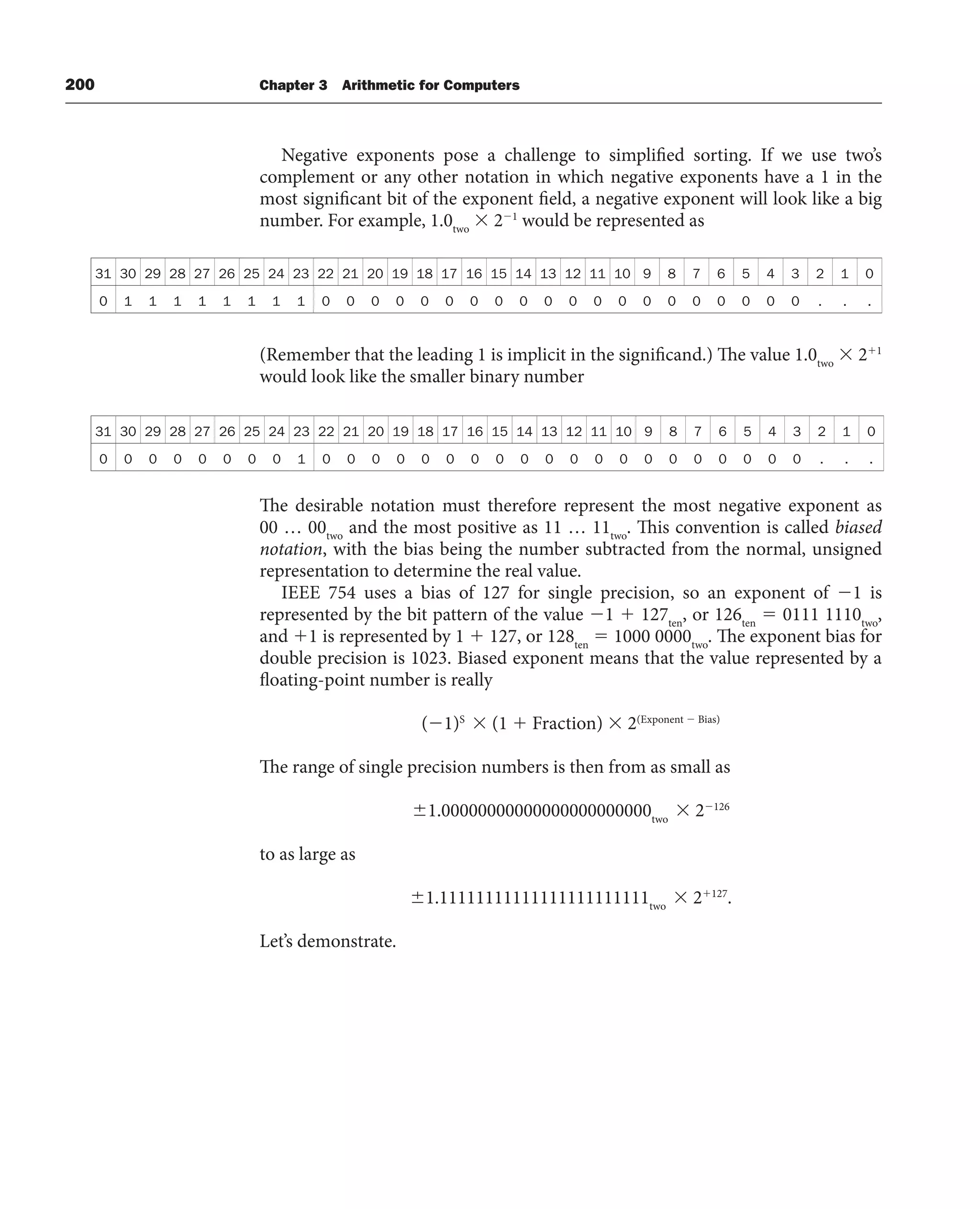 200 Chapter 3 Arithmetic for Computers
Negative exponents pose a challenge to simplified sorting. If we use two’s
complement or any other notation in which negative exponents have a 1 in the
most significant bit of the exponent field, a negative exponent will look like a big
number. For example, 1.0two
 21
would be represented as
31 30 29 28 27 26 25 24 23 22 21 20 19 18 17 16 15 14 13 12 11 10 9 8 7 6 5 4 3 2 1 0
0 1 1 1 1 1 1 1 1 0 0 0 0 0 0 0 0 0 0 0 0 0 0 0 0 0 0 0 0 . . .
(Remember that the leading 1 is implicit in the significand.) The value 1.0two
 21
would look like the smaller binary number
31 30 29 28 27 26 25 24 23 22 21 20 19 18 17 16 15 14 13 12 11 10 9 8 7 6 5 4 3 2 1 0
0 0 0 0 0 0 0 0 1 0 0 0 0 0 0 0 0 0 0 0 0 0 0 0 0 0 0 0 0 . . .
The desirable notation must therefore represent the most negative exponent as
00 … 00two
and the most positive as 11 … 11two
. This convention is called biased
notation, with the bias being the number subtracted from the normal, unsigned
representation to determine the real value.
IEEE 754 uses a bias of 127 for single precision, so an exponent of 1 is
represented by the bit pattern of the value 1  127ten
, or 126ten
 0111 1110two
,
and 1 is represented by 1  127, or 128ten
 1000 0000two
. The exponent bias for
double precision is 1023. Biased exponent means that the value represented by a
floating-point number is really
(1)S
 (1  Fraction)  2(Exponent  Bias)
The range of single precision numbers is then from as small as
1.00000000000000000000000two
 2126
to as large as
1.11111111111111111111111two
 2127
.
Let’s demonstrate.
 