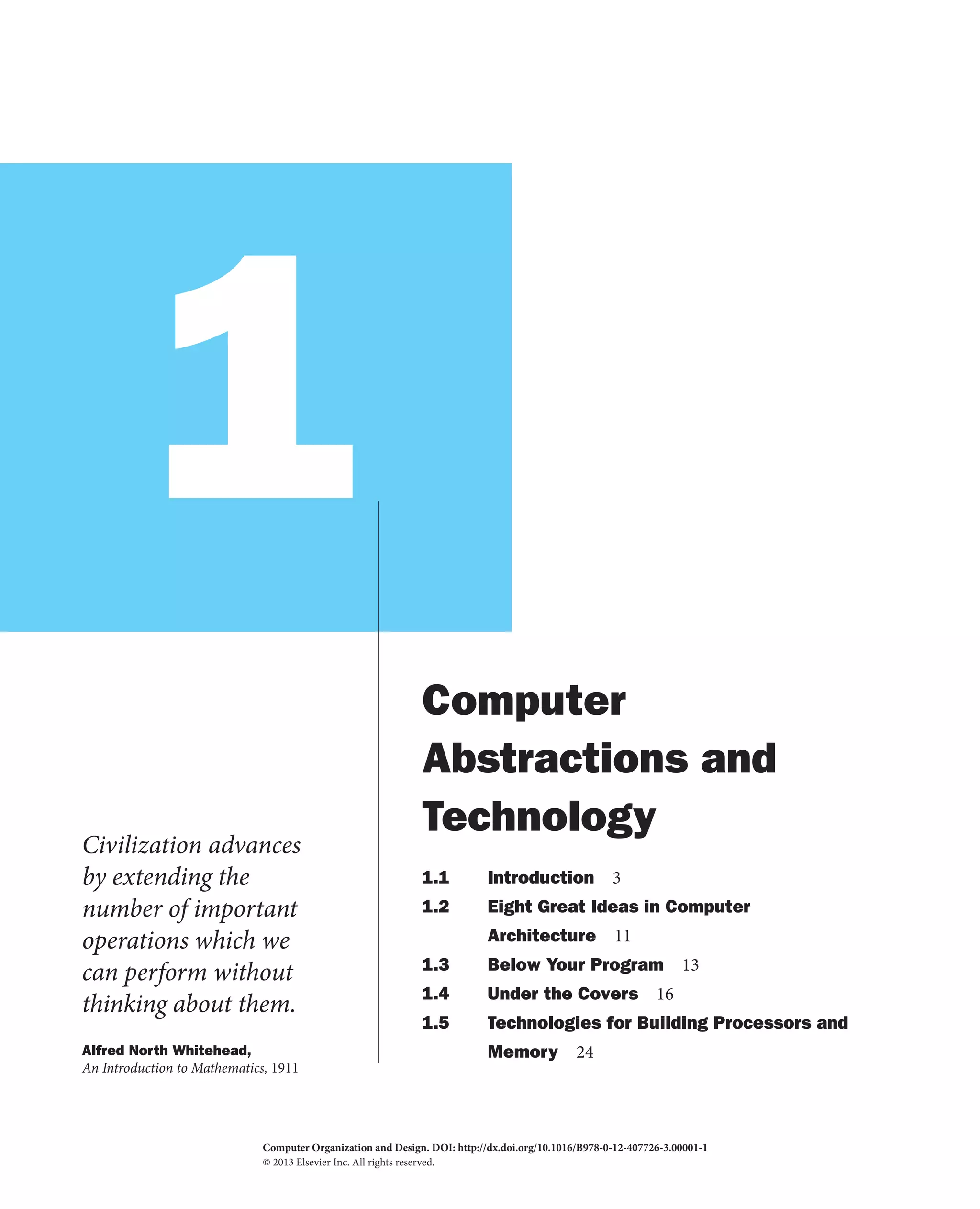 1
Civilization advances
by extending the
number of important
operations which we
can perform without
thinking about them.
Alfred North Whitehead,
An Introduction to Mathematics, 1911
Computer
Abstractions and
Technology
1.1 Introduction 3
1.2 Eight Great Ideas in Computer
Architecture 11
1.3 Below Your Program 13
1.4 Under the Covers 16
1.5 Technologies for Building Processors and
Memory 24
Computer Organization and Design. DOI:
© 2013 Elsevier Inc. All rights reserved.
http://dx.doi.org/10.1016/B978-0-12-407726-3.00001-1
2013
 