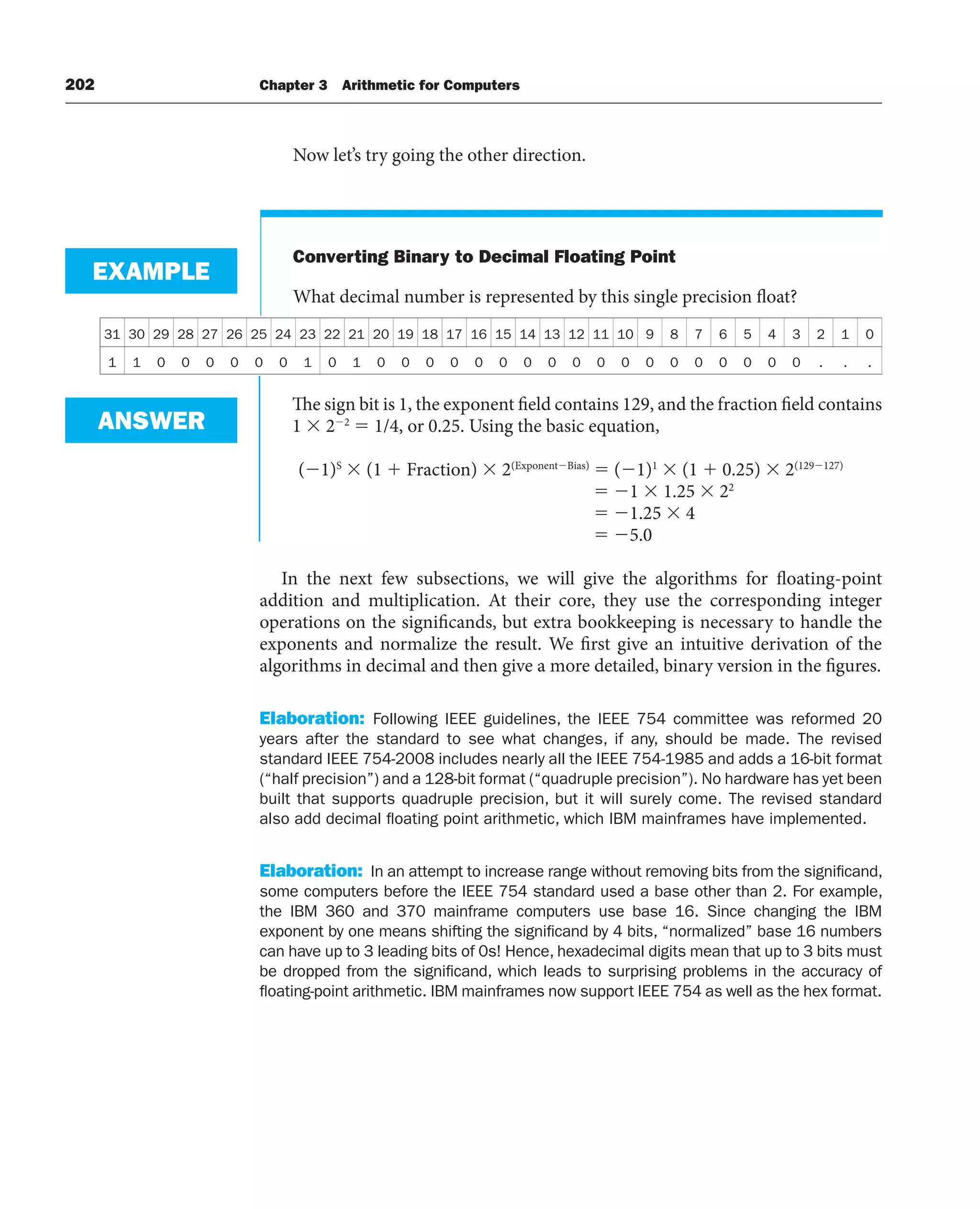 202 Chapter 3 Arithmetic for Computers
Now let’s try going the other direction.
Converting Binary to Decimal Floating Point
What decimal number is represented by this single precision float?
EXAMPLE
31 30 29 28 27 26 25 24 23 22 21 20 19 18 17 16 15 14 13 12 11 10 9 8 7 6 5 4 3 2 1 0
1 1 0 0 0 0 0 0 1 0 1 0 0 0 0 0 0 0 0 0 0 0 0 0 0 0 0 0 0 . . .
The sign bit is 1, the exponent field contains 129, and the fraction field contains
1  22
 1/4, or 0.25. Using the basic equation,
(1)S
 (1  Fraction)  2(ExponentBias)
 (1)1
 (1  0.25)  2(129127)
 1  1.25  22
 1.25  4
 5.0
In the next few subsections, we will give the algorithms for floating-point
addition and multiplication. At their core, they use the corresponding integer
operations on the significands, but extra bookkeeping is necessary to handle the
exponents and normalize the result. We first give an intuitive derivation of the
algorithms in decimal and then give a more detailed, binary version in the figures.
Elaboration: Following IEEE guidelines, the IEEE 754 committee was reformed 20
years after the standard to see what changes, if any, should be made. The revised
standard IEEE 754-2008 includes nearly all the IEEE 754-1985 and adds a 16-bit format
(“half precision”) and a 128-bit format (“quadruple precision”). No hardware has yet been
built that supports quadruple precision, but it will surely come. The revised standard
also add decimal floating point arithmetic, which IBM mainframes have implemented.
Elaboration: In an attempt to increase range without removing bits from the significand,
some computers before the IEEE 754 standard used a base other than 2. For example,
the IBM 360 and 370 mainframe computers use base 16. Since changing the IBM
exponent by one means shifting the significand by 4 bits, “normalized” base 16 numbers
can have up to 3 leading bits of 0s! Hence, hexadecimal digits mean that up to 3 bits must
be dropped from the significand, which leads to surprising problems in the accuracy of
floating-point arithmetic. IBM mainframes now support IEEE 754 as well as the hex format.
ANSWER
 