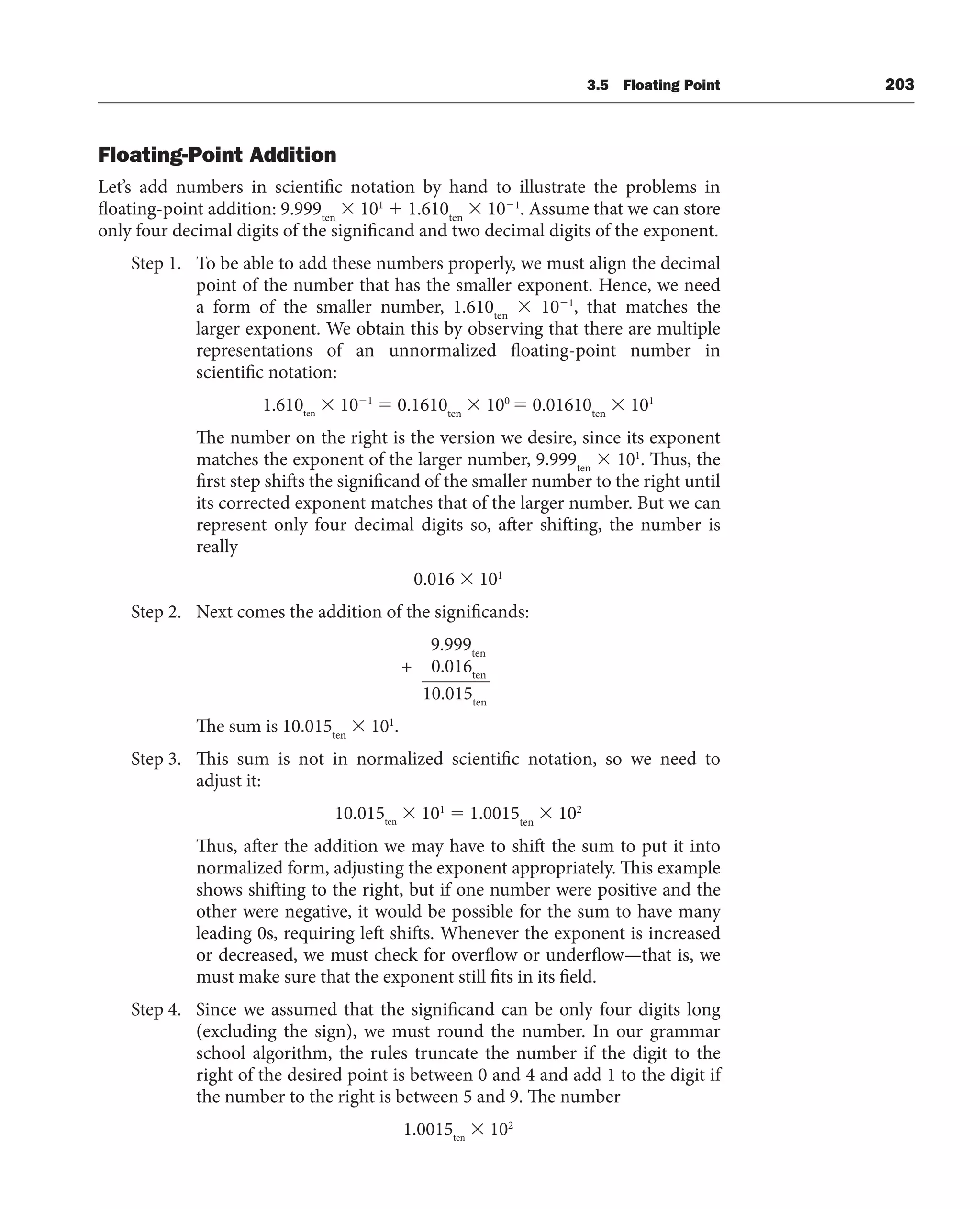3.5 Floating Point 203
Floating-Point Addition
Let’s add numbers in scientific notation by hand to illustrate the problems in
floating-point addition: 9.999ten
 101
 1.610ten
 101
. Assume that we can store
only four decimal digits of the significand and two decimal digits of the exponent.
Step 1. To be able to add these numbers properly, we must align the decimal
point of the number that has the smaller exponent. Hence, we need
a form of the smaller number, 1.610ten
 101
, that matches the
larger exponent. We obtain this by observing that there are multiple
representations of an unnormalized floating-point number in
scientific notation:
1.610ten
 101
 0.1610ten
 100
 0.01610ten
 101
The number on the right is the version we desire, since its exponent
matches the exponent of the larger number, 9.999ten
 101
. Thus, the
first step shifts the significand of the smaller number to the right until
its corrected exponent matches that of the larger number. But we can
represent only four decimal digits so, after shifting, the number is
really
0.016  101
Step 2. Next comes the addition of the significands:
9.999ten
+ 0.016ten
10.015ten
The sum is 10.015ten
 101
.
Step 3. This sum is not in normalized scientific notation, so we need to
adjust it:
10.015ten
 101
 1.0015ten
 102
Thus, after the addition we may have to shift the sum to put it into
normalized form, adjusting the exponent appropriately. This example
shows shifting to the right, but if one number were positive and the
other were negative, it would be possible for the sum to have many
leading 0s, requiring left shifts. Whenever the exponent is increased
or decreased, we must check for overflow or underflow—that is, we
must make sure that the exponent still fits in its field.
Step 4. Since we assumed that the significand can be only four digits long
(excluding the sign), we must round the number. In our grammar
school algorithm, the rules truncate the number if the digit to the
right of the desired point is between 0 and 4 and add 1 to the digit if
the number to the right is between 5 and 9. The number
1.0015ten
 102
 