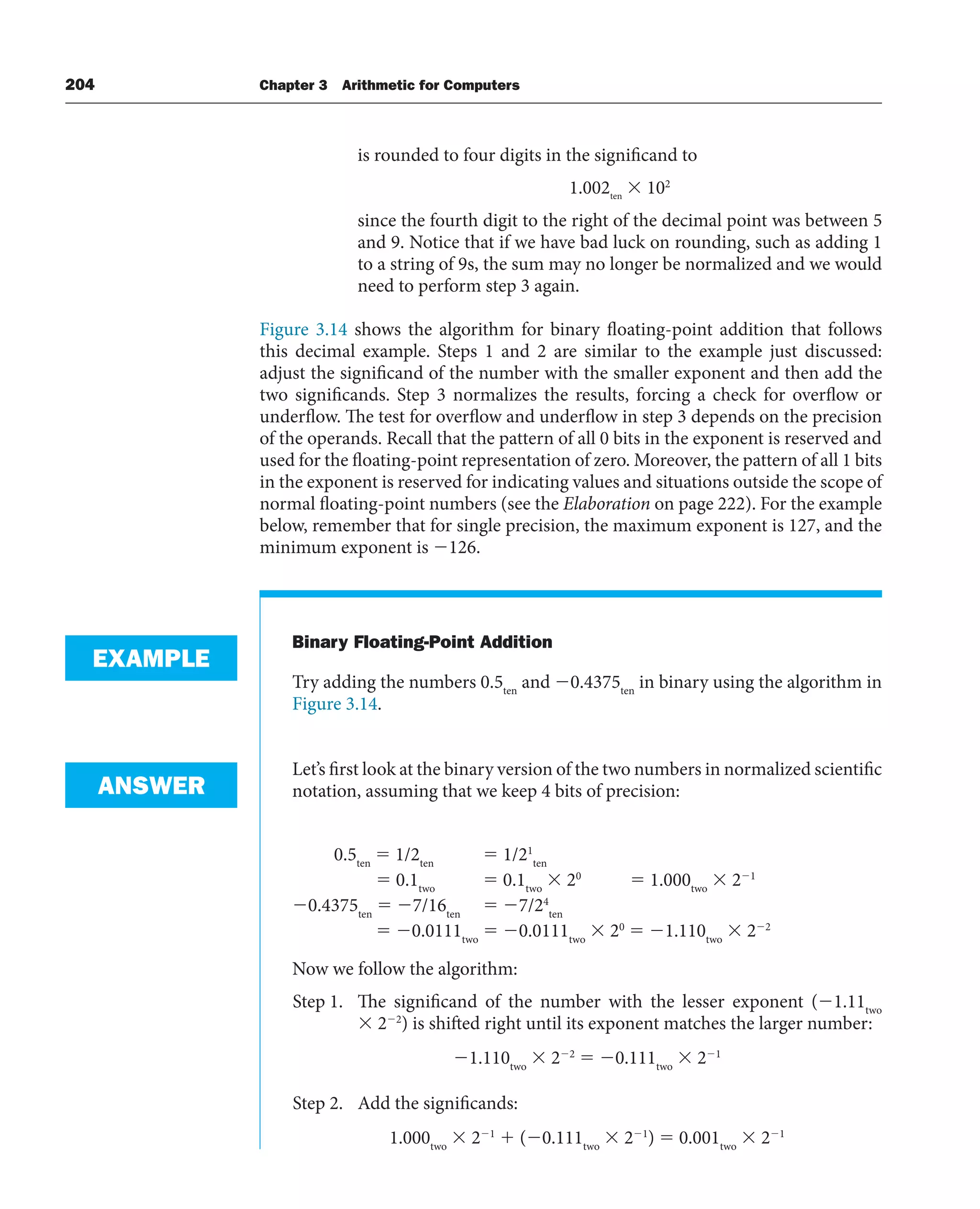 204 Chapter 3 Arithmetic for Computers
is rounded to four digits in the significand to
1.002ten
 102
since the fourth digit to the right of the decimal point was between 5
and 9. Notice that if we have bad luck on rounding, such as adding 1
to a string of 9s, the sum may no longer be normalized and we would
need to perform step 3 again.
Figure 3.14 shows the algorithm for binary floating-point addition that follows
this decimal example. Steps 1 and 2 are similar to the example just discussed:
adjust the significand of the number with the smaller exponent and then add the
two significands. Step 3 normalizes the results, forcing a check for overflow or
underflow. The test for overflow and underflow in step 3 depends on the precision
of the operands. Recall that the pattern of all 0 bits in the exponent is reserved and
used for the floating-point representation of zero. Moreover, the pattern of all 1 bits
in the exponent is reserved for indicating values and situations outside the scope of
normal floating-point numbers (see the Elaboration on page 222). For the example
below, remember that for single precision, the maximum exponent is 127, and the
minimum exponent is 126.
Binary Floating-Point Addition
Try adding the numbers 0.5ten
and 0.4375ten
in binary using the algorithm in
Figure 3.14.
Let’s first look at the binary version of the two numbers in normalized scientific
notation, assuming that we keep 4 bits of precision:
0.5ten
 1/2ten
 1/21
ten
 0.1two
 0.1two
 20
 1.000two
 21
0.4375ten
 7/16ten
 7/24
ten
 0.0111two
 0.0111two
 20
 1.110two
 22
Now we follow the algorithm:
Step 1. The significand of the number with the lesser exponent (1.11two
 22
) is shifted right until its exponent matches the larger number:
1.110two
 22
 0.111two
 21
Step 2. Add the significands:
1.000two
 21
 (0.111two
 21
)  0.001two
 21
EXAMPLE
ANSWER
 
