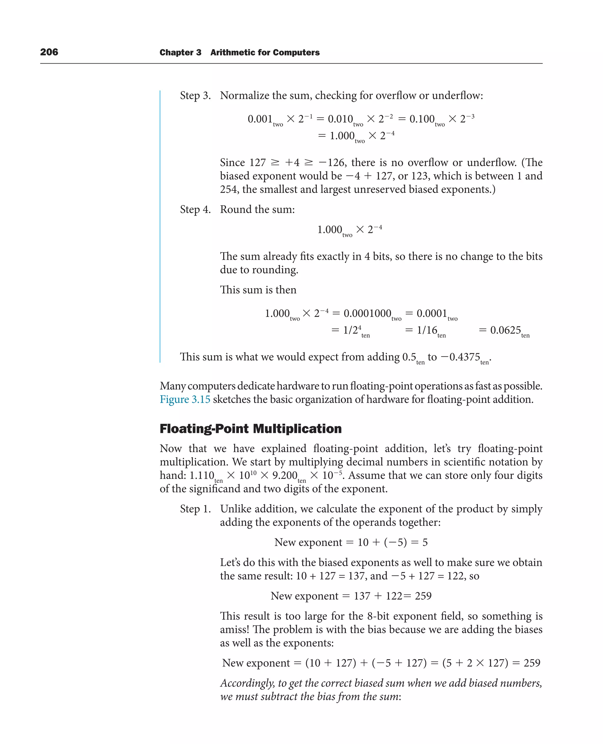 206 Chapter 3 Arithmetic for Computers
Step 3. Normalize the sum, checking for overflow or underflow:
0.001two
 21
 0.010two
 22
 0.100two
 23
 1.000two
 24
Since 127  4  126, there is no overflow or underflow. (The
biased exponent would be 4  127, or 123, which is between 1 and
254, the smallest and largest unreserved biased exponents.)
Step 4. Round the sum:
1.000two
 24
The sum already fits exactly in 4 bits, so there is no change to the bits
due to rounding.
This sum is then
1.000two
 24
 0.0001000two
 0.0001two
 1/24
ten
 1/16ten
 0.0625ten
This sum is what we would expect from adding 0.5ten
to 0.4375ten
.
Manycomputersdedicatehardwaretorunfloating-pointoperationsasfastaspossible.
Figure 3.15 sketches the basic organization of hardware for floating-point addition.
Floating-Point Multiplication
Now that we have explained floating-point addition, let’s try floating-point
multiplication. We start by multiplying decimal numbers in scientific notation by
hand: 1.110ten
 1010
 9.200ten
 105
. Assume that we can store only four digits
of the significand and two digits of the exponent.
Step 1. Unlike addition, we calculate the exponent of the product by simply
adding the exponents of the operands together:
New exponent  10  (5)  5
Let’s do this with the biased exponents as well to make sure we obtain
the same result: 10 + 127 = 137, and 5 + 127 = 122, so
New exponent  137  122 259
This result is too large for the 8-bit exponent field, so something is
amiss! The problem is with the bias because we are adding the biases
as well as the exponents:
New exponent  (10  127)  (5  127)  (5  2  127)  259
Accordingly, to get the correct biased sum when we add biased numbers,
we must subtract the bias from the sum:
 