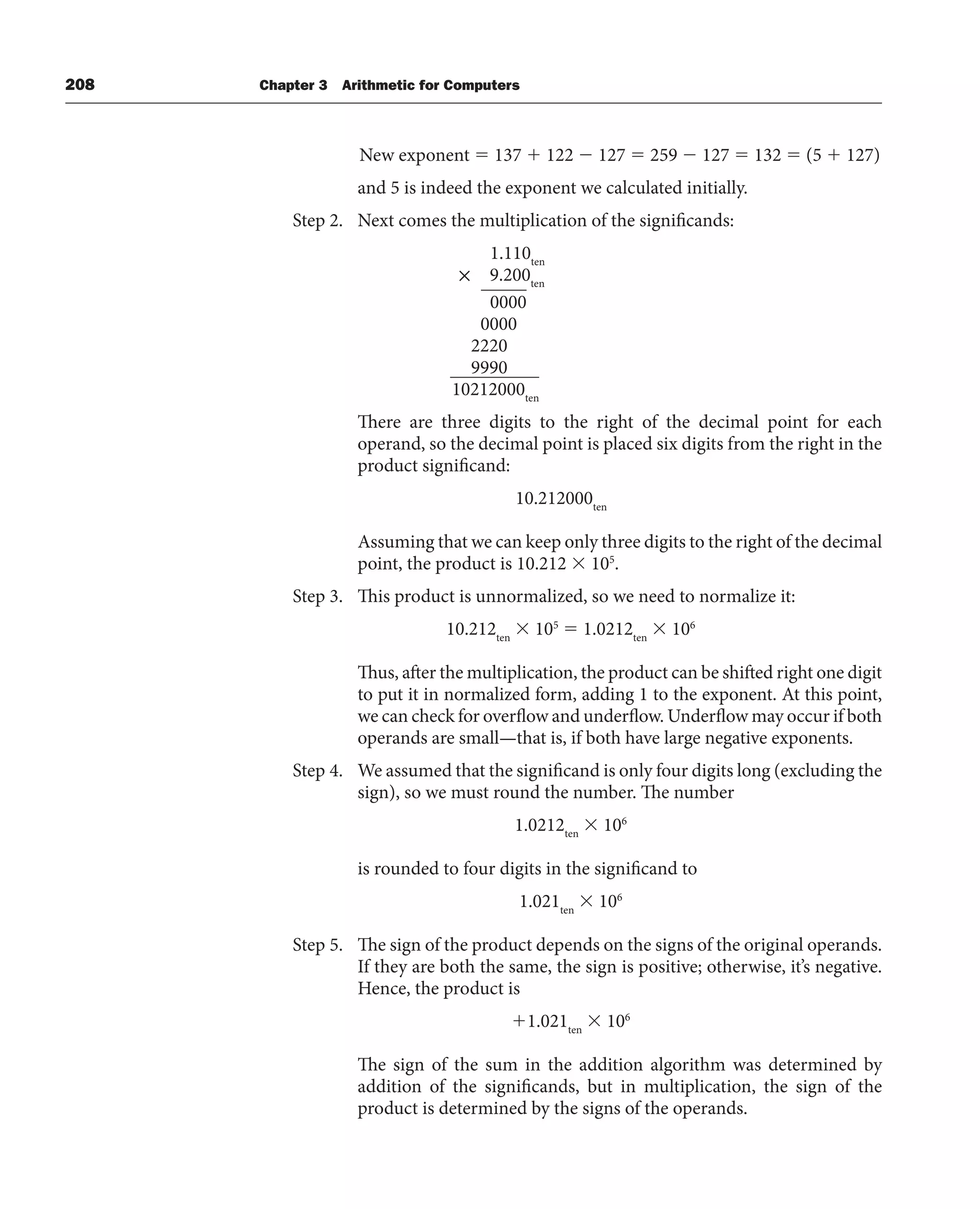 208 Chapter 3 Arithmetic for Computers
New exponent  137  122  127  259  127  132  (5  127)
and 5 is indeed the exponent we calculated initially.
Step 2. Next comes the multiplication of the significands:
1.110ten
× 9.200ten
0000
0000
2220
9990
10212000ten
There are three digits to the right of the decimal point for each
operand, so the decimal point is placed six digits from the right in the
product significand:
10.212000ten
Assuming that we can keep only three digits to the right of the decimal
point, the product is 10.212  105
.
Step 3. This product is unnormalized, so we need to normalize it:
10.212ten
 105
 1.0212ten
 106
Thus, after the multiplication, the product can be shifted right one digit
to put it in normalized form, adding 1 to the exponent. At this point,
we can check for overflow and underflow. Underflow may occur if both
operands are small—that is, if both have large negative exponents.
Step 4. We assumed that the significand is only four digits long (excluding the
sign), so we must round the number. The number
1.0212ten
 106
is rounded to four digits in the significand to
1.021ten
 106
Step 5. The sign of the product depends on the signs of the original operands.
If they are both the same, the sign is positive; otherwise, it’s negative.
Hence, the product is
1.021ten
 106
The sign of the sum in the addition algorithm was determined by
addition of the significands, but in multiplication, the sign of the
product is determined by the signs of the operands.
 