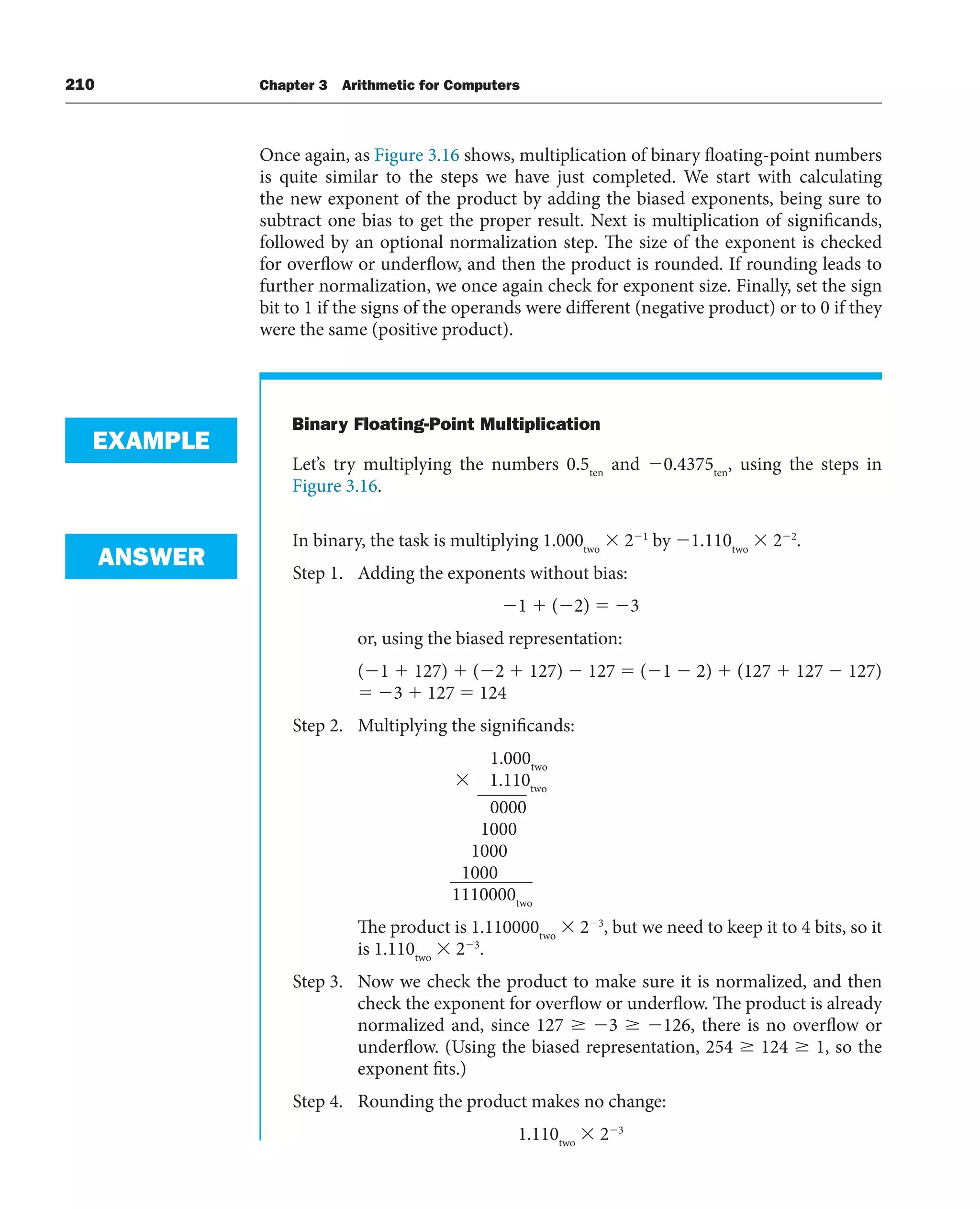 210 Chapter 3 Arithmetic for Computers
Once again, as Figure 3.16 shows, multiplication of binary floating-point numbers
is quite similar to the steps we have just completed. We start with calculating
the new exponent of the product by adding the biased exponents, being sure to
subtract one bias to get the proper result. Next is multiplication of significands,
followed by an optional normalization step. The size of the exponent is checked
for overflow or underflow, and then the product is rounded. If rounding leads to
further normalization, we once again check for exponent size. Finally, set the sign
bit to 1 if the signs of the operands were different (negative product) or to 0 if they
were the same (positive product).
Binary Floating-Point Multiplication
Let’s try multiplying the numbers 0.5ten
and 0.4375ten
, using the steps in
Figure 3.16.
In binary, the task is multiplying 1.000two
 21
by 1.110two
 22
.
Step 1. Adding the exponents without bias:
1  (2)  3
or, using the biased representation:
(1  127)  (2  127)  127  (1  2)  (127  127  127)
 3  127  124
Step 2. Multiplying the significands:
1.000two
 1.110two
0000
1000
1000
1000
1110000two
The product is 1.110000two
 23
, but we need to keep it to 4 bits, so it
is 1.110two
 23
.
Step 3. Now we check the product to make sure it is normalized, and then
check the exponent for overflow or underflow. The product is already
normalized and, since 127  3  126, there is no overflow or
underflow. (Using the biased representation, 254  124  1, so the
exponent fits.)
Step 4. Rounding the product makes no change:
1.110two
 23
EXAMPLE
ANSWER
 
