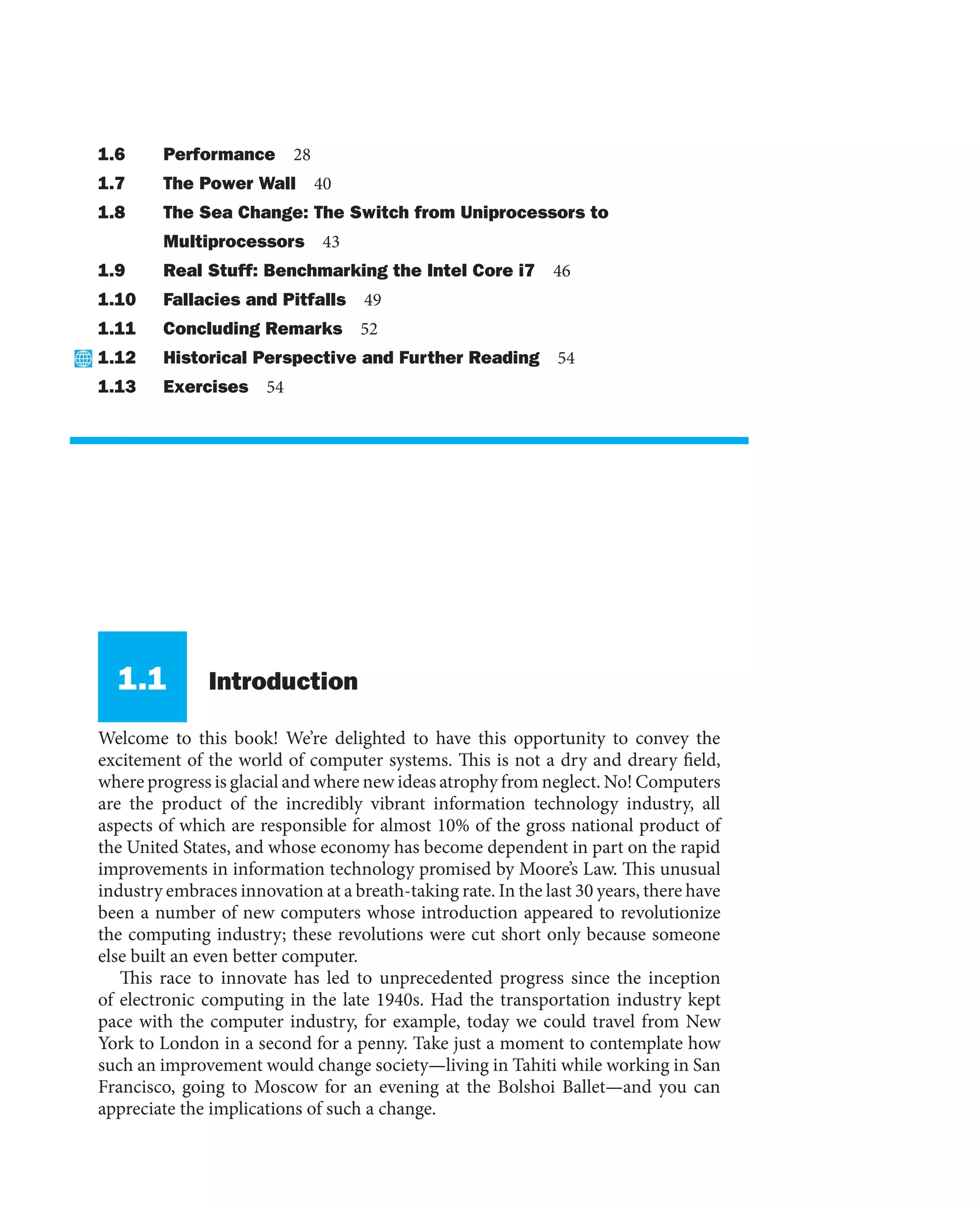 1.6 Performance 28
1.7 The Power Wall 40
1.8 The Sea Change: The Switch from Uniprocessors to
Multiprocessors 43
1.9 Real Stuff: Benchmarking the Intel Core i7 46
1.10 Fallacies and Pitfalls 49
1.11 Concluding Remarks 52
1.12 Historical Perspective and Further Reading 54
1.13 Exercises 54
1.1 Introduction
Welcome to this book! We’re delighted to have this opportunity to convey the
excitement of the world of computer systems. This is not a dry and dreary field,
where progress is glacial and where new ideas atrophy from neglect. No! Computers
are the product of the incredibly vibrant information technology industry, all
aspects of which are responsible for almost 10% of the gross national product of
the United States, and whose economy has become dependent in part on the rapid
improvements in information technology promised by Moore’s Law. This unusual
industry embraces innovation at a breath-taking rate. In the last 30 years, there have
been a number of new computers whose introduction appeared to revolutionize
the computing industry; these revolutions were cut short only because someone
else built an even better computer.
This race to innovate has led to unprecedented progress since the inception
of electronic computing in the late 1940s. Had the transportation industry kept
pace with the computer industry, for example, today we could travel from New
York to London in a second for a penny. Take just a moment to contemplate how
such an improvement would change society—living in Tahiti while working in San
Francisco, going to Moscow for an evening at the Bolshoi Ballet—and you can
appreciate the implications of such a change.
 