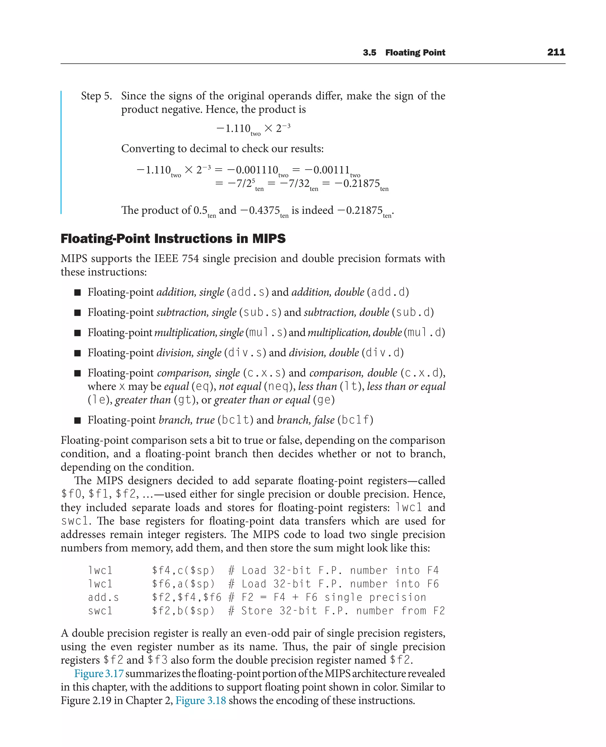 3.5 Floating Point 211
Step 5. Since the signs of the original operands differ, make the sign of the
product negative. Hence, the product is
1.110two
 23
Converting to decimal to check our results:
1.110two
 23
 0.001110two
 0.00111two
 7/25
ten
 7/32ten
 0.21875ten
The product of 0.5ten
and 0.4375ten
is indeed 0.21875ten
.
Floating-Point Instructions in MIPS
MIPS supports the IEEE 754 single precision and double precision formats with
these instructions:
■ Floating-point addition, single (add.s) and addition, double (add.d)
■ Floating-point subtraction, single (sub.s) and subtraction, double (sub.d)
■ Floating-pointmultiplication,single(mul.s)andmultiplication,double(mul.d)
■ Floating-point division, single (div.s) and division, double (div.d)
■ Floating-point comparison, single (c.x.s) and comparison, double (c.x.d),
where x may be equal (eq), not equal (neq), less than (lt), less than or equal
(le), greater than (gt), or greater than or equal (ge)
■ Floating-point branch, true (bc1t) and branch, false (bc1f)
Floating-point comparison sets a bit to true or false, depending on the comparison
condition, and a floating-point branch then decides whether or not to branch,
depending on the condition.
The MIPS designers decided to add separate floating-point registers—called
$f0, $f1, $f2, …—used either for single precision or double precision. Hence,
they included separate loads and stores for floating-point registers: lwc1 and
swc1. The base registers for floating-point data transfers which are used for
addresses remain integer registers. The MIPS code to load two single precision
numbers from memory, add them, and then store the sum might look like this:
lwc1 $f4,c($sp) # Load 32-bit F.P. number into F4
lwc1 $f6,a($sp) # Load 32-bit F.P. number into F6
add.s $f2,$f4,$f6 # F2 = F4 + F6 single precision
swc1 $f2,b($sp) # Store 32-bit F.P. number from F2
A double precision register is really an even-odd pair of single precision registers,
using the even register number as its name. Thus, the pair of single precision
registers $f2 and $f3 also form the double precision register named $f2.
Figure3.17summarizesthefloating-pointportionoftheMIPSarchitecturerevealed
in this chapter, with the additions to support floating point shown in color. Similar to
Figure 2.19 in Chapter 2, Figure 3.18 shows the encoding of these instructions.
 