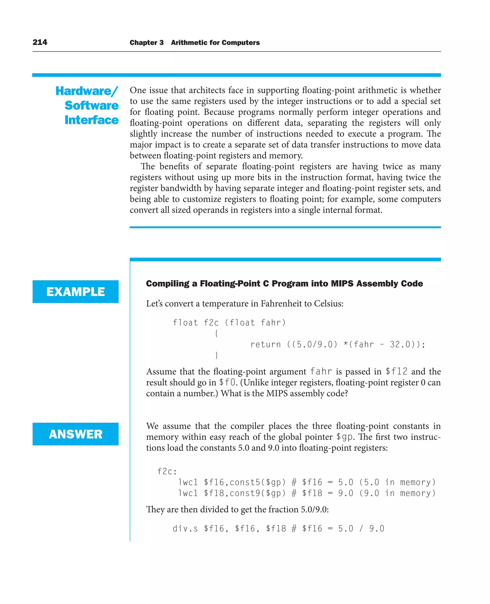 214 Chapter 3 Arithmetic for Computers
One issue that architects face in supporting floating-point arithmetic is whether
to use the same registers used by the integer instructions or to add a special set
for floating point. Because programs normally perform integer operations and
floating-point operations on different data, separating the registers will only
slightly increase the number of instructions needed to execute a program. The
major impact is to create a separate set of data transfer instructions to move data
between floating-point registers and memory.
The benefits of separate floating-point registers are having twice as many
registers without using up more bits in the instruction format, having twice the
register bandwidth by having separate integer and floating-point register sets, and
being able to customize registers to floating point; for example, some computers
convert all sized operands in registers into a single internal format.
Compiling a Floating-Point C Program into MIPS Assembly Code
Let’s convert a temperature in Fahrenheit to Celsius:
float f2c (float fahr)
{
return ((5.0/9.0) *(fahr – 32.0));
}
Assume that the floating-point argument fahr is passed in $f12 and the
result should go in $f0. (Unlike integer registers, floating-point register 0 can
contain a number.) What is the MIPS assembly code?
We assume that the compiler places the three floating-point constants in
memory within easy reach of the global pointer $gp. The first two instruc-
tions load the constants 5.0 and 9.0 into floating-point registers:
f2c:
lwc1 $f16,const5($gp) # $f16 = 5.0 (5.0 in memory)
lwc1 $f18,const9($gp) # $f18 = 9.0 (9.0 in memory)
They are then divided to get the fraction 5.0/9.0:
div.s $f16, $f16, $f18 # $f16 = 5.0 / 9.0
Hardware/
Software
Interface
EXAMPLE
ANSWER
 