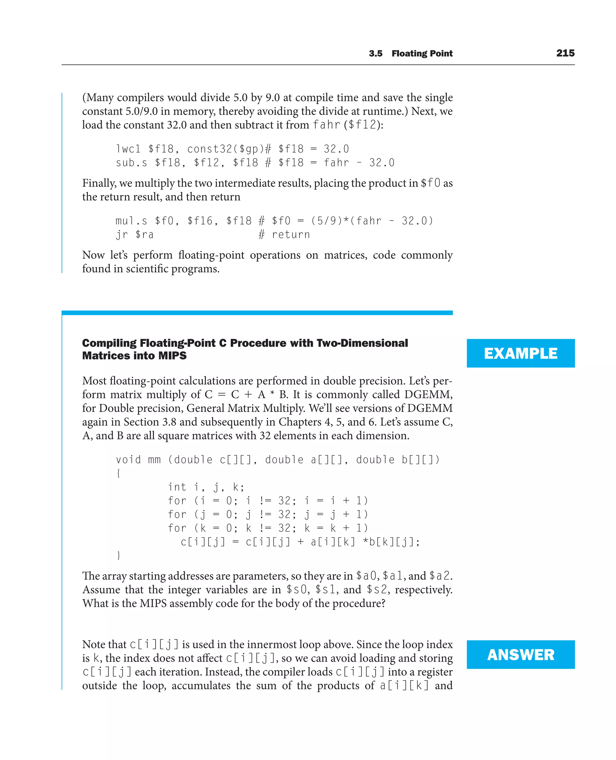 3.5 Floating Point 215
(Many compilers would divide 5.0 by 9.0 at compile time and save the single
constant 5.0/9.0 in memory, thereby avoiding the divide at runtime.) Next, we
load the constant 32.0 and then subtract it from fahr ($f12):
lwc1 $f18, const32($gp)# $f18 = 32.0
sub.s $f18, $f12, $f18 # $f18 = fahr – 32.0
Finally, we multiply the two intermediate results, placing the product in $f0 as
the return result, and then return
mul.s $f0, $f16, $f18 # $f0 = (5/9)*(fahr – 32.0)
jr $ra # return
Now let’s perform floating-point operations on matrices, code commonly
found in scientific programs.
Compiling Floating-Point C Procedure with Two-Dimensional
Matrices into MIPS
Most floating-point calculations are performed in double precision. Let’s per-
form matrix multiply of C  C  A * B. It is commonly called DGEMM,
for Double precision, General Matrix Multiply. We’ll see versions of DGEMM
again in Section 3.8 and subsequently in Chapters 4, 5, and 6. Let’s assume C,
A, and B are all square matrices with 32 elements in each dimension.
void mm (double c[][], double a[][], double b[][])
{
int i, j, k;
for (i = 0; i != 32; i = i + 1)
for (j = 0; j != 32; j = j + 1)
for (k = 0; k != 32; k = k + 1)
c[i][j] = c[i][j] + a[i][k] *b[k][j];
}
The array starting addresses are parameters, so they are in $a0, $a1, and $a2.
Assume that the integer variables are in $s0, $s1, and $s2, respectively.
What is the MIPS assembly code for the body of the procedure?
Note that c[i][j] is used in the innermost loop above. Since the loop index
is k, the index does not affect c[i][j], so we can avoid loading and storing
c[i][j] each iteration. Instead, the compiler loads c[i][j] into a register
outside the loop, accumulates the sum of the products of a[i][k] and
EXAMPLE
ANSWER
 