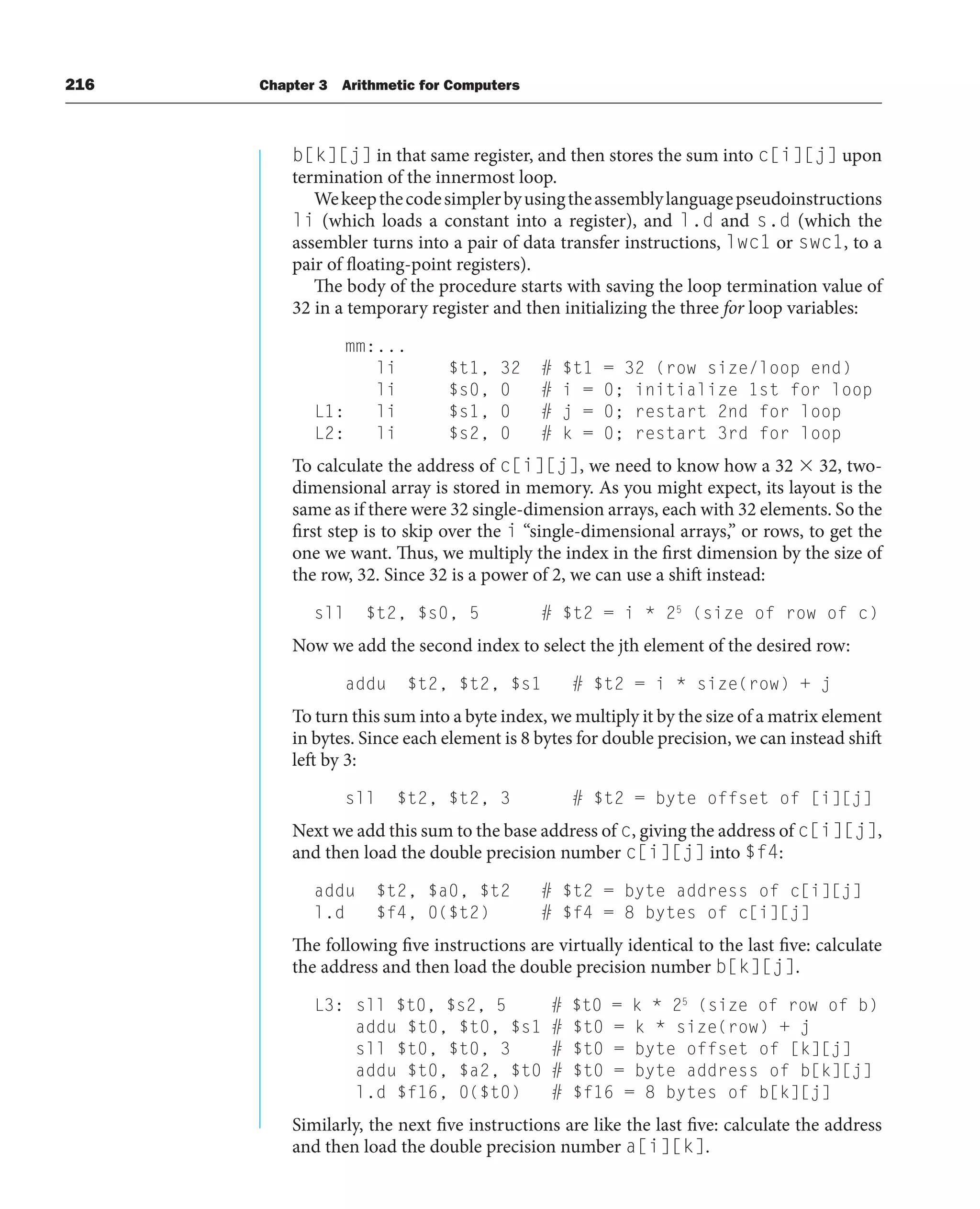 216 Chapter 3 Arithmetic for Computers
b[k][j] in that same register, and then stores the sum into c[i][j] upon
termination of the innermost loop.
Wekeepthecodesimplerbyusingtheassemblylanguagepseudoinstructions
li (which loads a constant into a register), and l.d and s.d (which the
assembler turns into a pair of data transfer instructions, lwc1 or swc1, to a
pair of floating-point registers).
The body of the procedure starts with saving the loop termination value of
32 in a temporary register and then initializing the three for loop variables:
mm:...
li $t1, 32 # $t1 = 32 (row size/loop end)
li $s0, 0 # i = 0; initialize 1st for loop
L1: li $s1, 0 # j = 0; restart 2nd for loop
L2: li $s2, 0 # k = 0; restart 3rd for loop
To calculate the address of c[i][j], we need to know how a 32  32, two-
dimensional array is stored in memory. As you might expect, its layout is the
same as if there were 32 single-dimension arrays, each with 32 elements. So the
first step is to skip over the i “single-dimensional arrays,” or rows, to get the
one we want. Thus, we multiply the index in the first dimension by the size of
the row, 32. Since 32 is a power of 2, we can use a shift instead:
sll $t2, $s0, 5 # $t2 = i * 25
(size of row of c)
Now we add the second index to select the jth element of the desired row:
addu $t2, $t2, $s1 # $t2 = i * size(row) + j
To turn this sum into a byte index, we multiply it by the size of a matrix element
in bytes. Since each element is 8 bytes for double precision, we can instead shift
left by 3:
sll $t2, $t2, 3 # $t2 = byte offset of [i][j]
Next we add this sum to the base address of c, giving the address of c[i][j],
and then load the double precision number c[i][j] into $f4:
addu $t2, $a0, $t2 # $t2 = byte address of c[i][j]
l.d $f4, 0($t2) # $f4 = 8 bytes of c[i][j]
The following five instructions are virtually identical to the last five: calculate
the address and then load the double precision number b[k][j].
L3: sll $t0, $s2, 5 # $t0 = k * 25
(size of row of b)
addu $t0, $t0, $s1 # $t0 = k * size(row) + j
sll $t0, $t0, 3 # $t0 = byte offset of [k][j]
addu $t0, $a2, $t0 # $t0 = byte address of b[k][j]
l.d $f16, 0($t0) # $f16 = 8 bytes of b[k][j]
Similarly, the next five instructions are like the last five: calculate the address
and then load the double precision number a[i][k].
 
