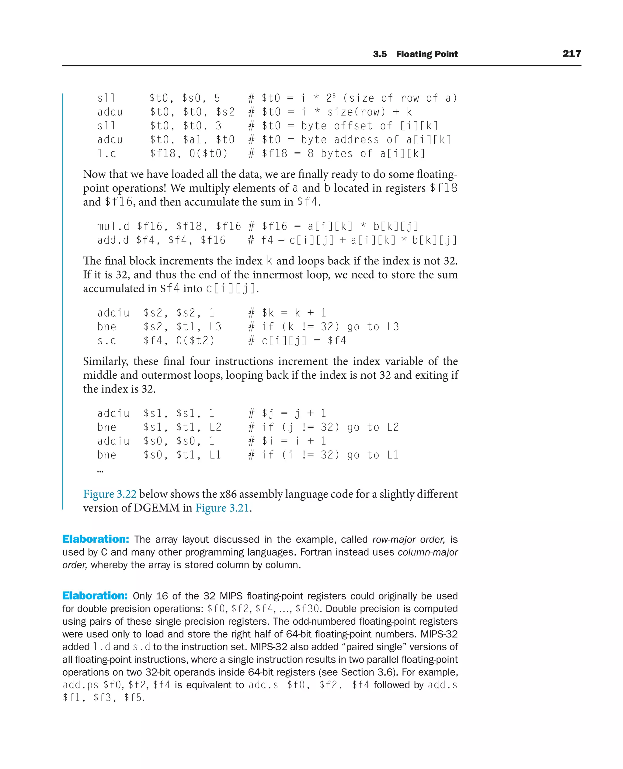 3.5 Floating Point 217
sll $t0, $s0, 5 # $t0 = i * 25
(size of row of a)
addu $t0, $t0, $s2 # $t0 = i * size(row) + k
sll $t0, $t0, 3 # $t0 = byte offset of [i][k]
addu $t0, $a1, $t0 # $t0 = byte address of a[i][k]
l.d $f18, 0($t0) # $f18 = 8 bytes of a[i][k]
Now that we have loaded all the data, we are finally ready to do some floating-
point operations! We multiply elements of a and b located in registers $f18
and $f16, and then accumulate the sum in $f4.
mul.d $f16, $f18, $f16 # $f16 = a[i][k] * b[k][j]
add.d $f4, $f4, $f16 # f4 = c[i][j] + a[i][k] * b[k][j]
The final block increments the index k and loops back if the index is not 32.
If it is 32, and thus the end of the innermost loop, we need to store the sum
accumulated in $f4 into c[i][j].
addiu $s2, $s2, 1 # $k = k + 1
bne $s2, $t1, L3 # if (k != 32) go to L3
s.d $f4, 0($t2) # c[i][j] = $f4
Similarly, these final four instructions increment the index variable of the
middle and outermost loops, looping back if the index is not 32 and exiting if
the index is 32.
addiu $s1, $s1, 1 # $j = j + 1
bne $s1, $t1, L2 # if (j != 32) go to L2
addiu $s0, $s0, 1 # $i = i + 1
bne $s0, $t1, L1 # if (i != 32) go to L1
…
Figure 3.22 below shows the x86 assembly language code for a slightly different
version of DGEMM in Figure 3.21.
Elaboration: The array layout discussed in the example, called row-major order, is
used by C and many other programming languages. Fortran instead uses column-major
order, whereby the array is stored column by column.
Elaboration: Only 16 of the 32 MIPS floating-point registers could originally be used
for double precision operations: $f0, $f2, $f4, …, $f30. Double precision is computed
using pairs of these single precision registers. The odd-numbered floating-point registers
were used only to load and store the right half of 64-bit floating-point numbers. MIPS-32
added l.d and s.d to the instruction set. MIPS-32 also added “paired single” versions of
all floating-point instructions, where a single instruction results in two parallel floating-point
operations on two 32-bit operands inside 64-bit registers (see Section 3.6). For example,
add.ps $f0, $f2, $f4 is equivalent to add.s $f0, $f2, $f4 followed by add.s
$f1, $f3, $f5.
 