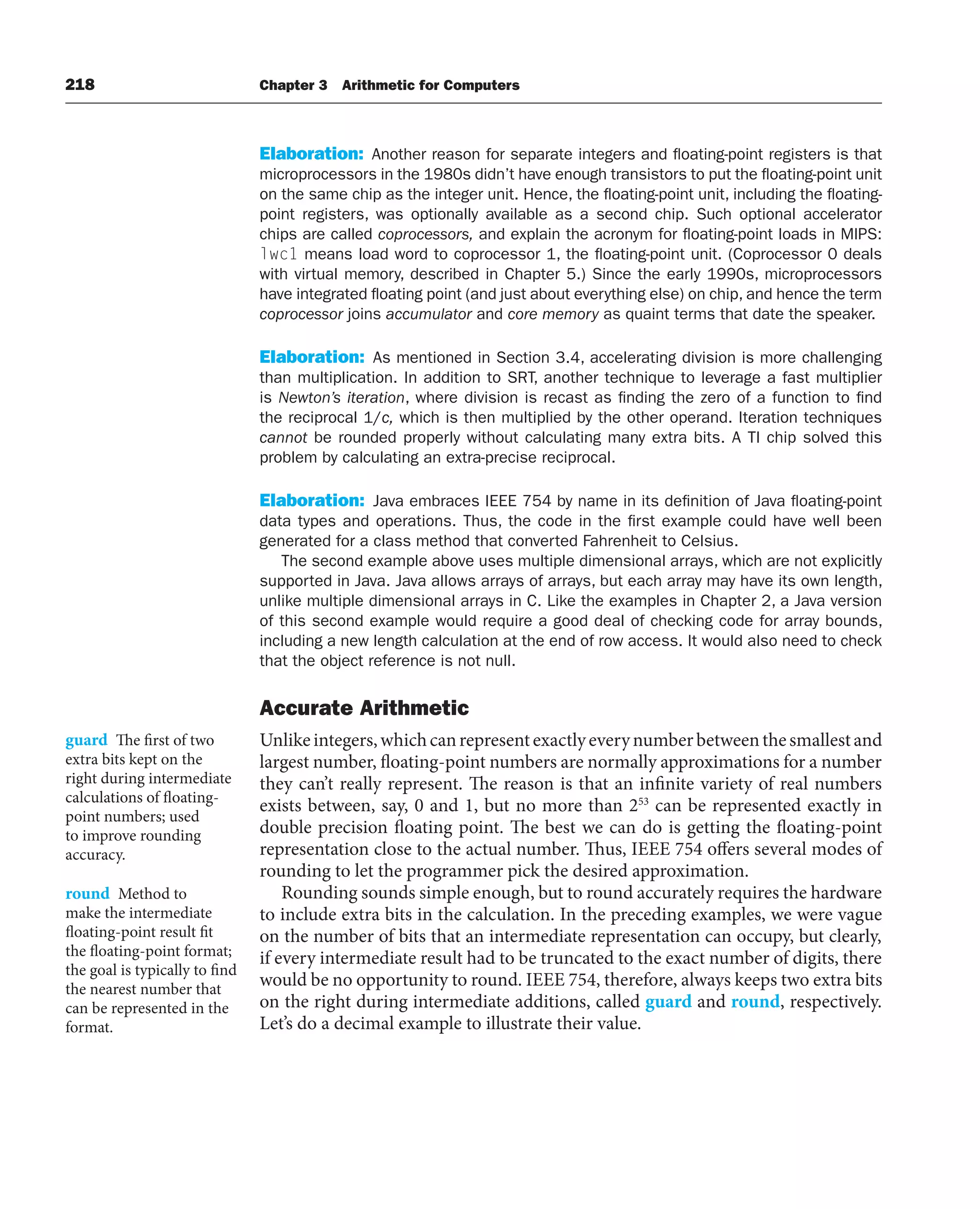 218 Chapter 3 Arithmetic for Computers
Elaboration: Another reason for separate integers and floating-point registers is that
microprocessors in the 1980s didn’t have enough transistors to put the floating-point unit
on the same chip as the integer unit. Hence, the floating-point unit, including the floating-
point registers, was optionally available as a second chip. Such optional accelerator
chips are called coprocessors, and explain the acronym for floating-point loads in MIPS:
lwc1 means load word to coprocessor 1, the floating-point unit. (Coprocessor 0 deals
with virtual memory, described in Chapter 5.) Since the early 1990s, microprocessors
have integrated floating point (and just about everything else) on chip, and hence the term
coprocessor joins accumulator and core memory as quaint terms that date the speaker.
Elaboration: As mentioned in Section 3.4, accelerating division is more challenging
than multiplication. In addition to SRT, another technique to leverage a fast multiplier
is Newton’s iteration, where division is recast as finding the zero of a function to find
the reciprocal 1/c, which is then multiplied by the other operand. Iteration techniques
cannot be rounded properly without calculating many extra bits. A TI chip solved this
problem by calculating an extra-precise reciprocal.
Elaboration: Java embraces IEEE 754 by name in its definition of Java floating-point
data types and operations. Thus, the code in the first example could have well been
generated for a class method that converted Fahrenheit to Celsius.
The second example above uses multiple dimensional arrays, which are not explicitly
supported in Java. Java allows arrays of arrays, but each array may have its own length,
unlike multiple dimensional arrays in C. Like the examples in Chapter 2, a Java version
of this second example would require a good deal of checking code for array bounds,
including a new length calculation at the end of row access. It would also need to check
that the object reference is not null.
Accurate Arithmetic
Unlikeintegers,whichcanrepresentexactlyeverynumberbetweenthesmallestand
largest number, floating-point numbers are normally approximations for a number
they can’t really represent. The reason is that an infinite variety of real numbers
exists between, say, 0 and 1, but no more than 253
can be represented exactly in
double precision floating point. The best we can do is getting the floating-point
representation close to the actual number. Thus, IEEE 754 offers several modes of
rounding to let the programmer pick the desired approximation.
Rounding sounds simple enough, but to round accurately requires the hardware
to include extra bits in the calculation. In the preceding examples, we were vague
on the number of bits that an intermediate representation can occupy, but clearly,
if every intermediate result had to be truncated to the exact number of digits, there
would be no opportunity to round. IEEE 754, therefore, always keeps two extra bits
on the right during intermediate additions, called guard and round, respectively.
Let’s do a decimal example to illustrate their value.
guard The first of two
extra bits kept on the
right during intermediate
calculations of floating-
point numbers; used
to improve rounding
accuracy.
round Method to
make the intermediate
floating-point result fit
the floating-point format;
the goal is typically to find
the nearest number that
can be represented in the
format.
 