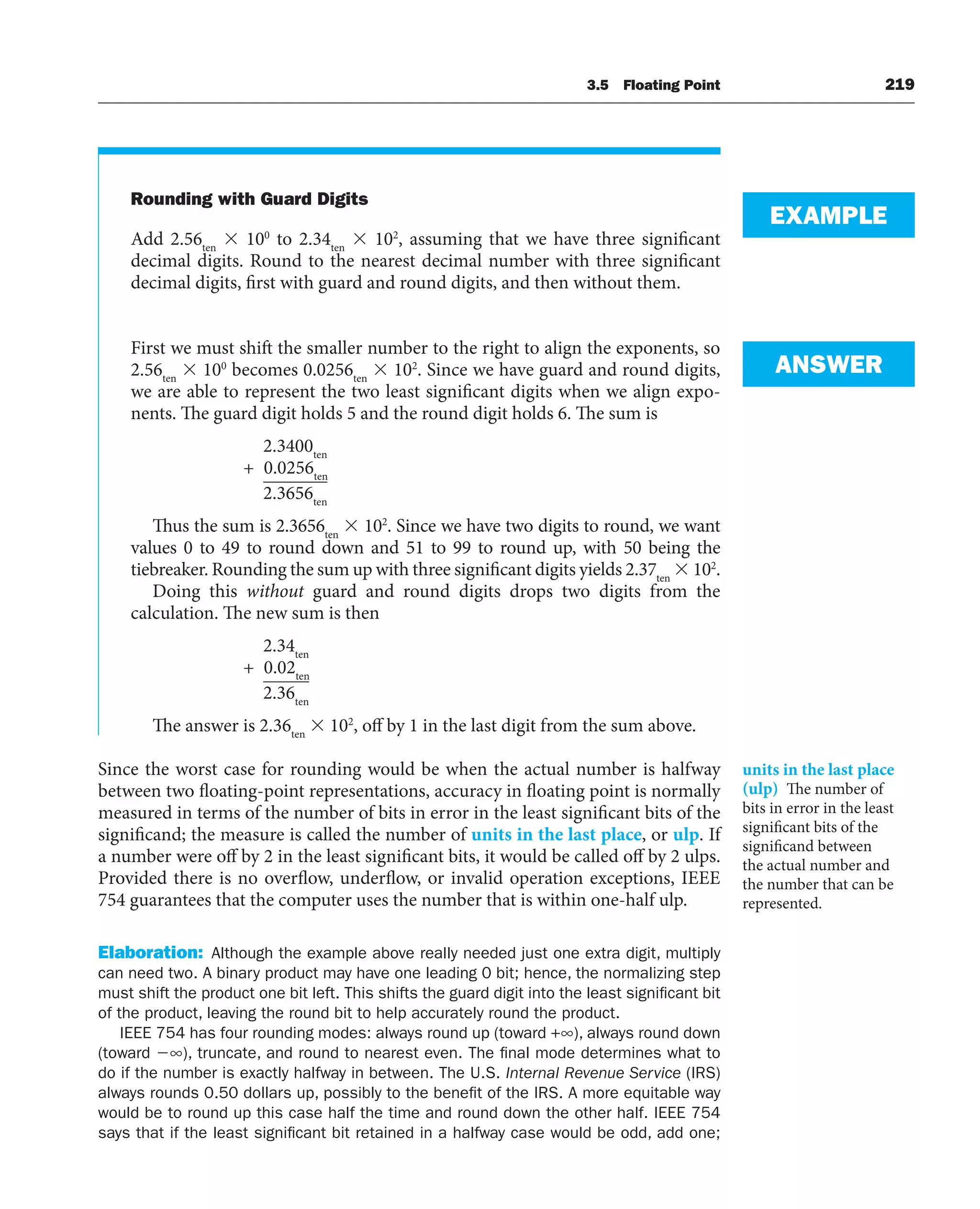3.5 Floating Point 219
Rounding with Guard Digits
Add 2.56ten
 100
to 2.34ten
 102
, assuming that we have three significant
decimal digits. Round to the nearest decimal number with three significant
decimal digits, first with guard and round digits, and then without them.
First we must shift the smaller number to the right to align the exponents, so
2.56ten
 100
becomes 0.0256ten
 102
. Since we have guard and round digits,
we are able to represent the two least significant digits when we align expo-
nents. The guard digit holds 5 and the round digit holds 6. The sum is
2.3400ten
+ 0.0256ten
2.3656ten
Thus the sum is 2.3656ten
 102
. Since we have two digits to round, we want
values 0 to 49 to round down and 51 to 99 to round up, with 50 being the
tiebreaker. Rounding the sum up with three significant digits yields 2.37ten
 102
.
Doing this without guard and round digits drops two digits from the
calculation. The new sum is then
2.34ten
+ 0.02ten
2.36ten
The answer is 2.36ten
 102
, off by 1 in the last digit from the sum above.
Since the worst case for rounding would be when the actual number is halfway
between two floating-point representations, accuracy in floating point is normally
measured in terms of the number of bits in error in the least significant bits of the
significand; the measure is called the number of units in the last place, or ulp. If
a number were off by 2 in the least significant bits, it would be called off by 2 ulps.
Provided there is no overflow, underflow, or invalid operation exceptions, IEEE
754 guarantees that the computer uses the number that is within one-half ulp.
Elaboration: Although the example above really needed just one extra digit, multiply
can need two. A binary product may have one leading 0 bit; hence, the normalizing step
must shift the product one bit left. This shifts the guard digit into the least significant bit
of the product, leaving the round bit to help accurately round the product.
IEEE 754 has four rounding modes: always round up (toward +∞), always round down
(toward ∞), truncate, and round to nearest even. The final mode determines what to
do if the number is exactly halfway in between. The U.S. Internal Revenue Service (IRS)
always rounds 0.50 dollars up, possibly to the benefit of the IRS. A more equitable way
would be to round up this case half the time and round down the other half. IEEE 754
says that if the least significant bit retained in a halfway case would be odd, add one;
EXAMPLE
ANSWER
units in the last place
(ulp) The number of
bits in error in the least
significant bits of the
significand between
the actual number and
the number that can be
represented.
 